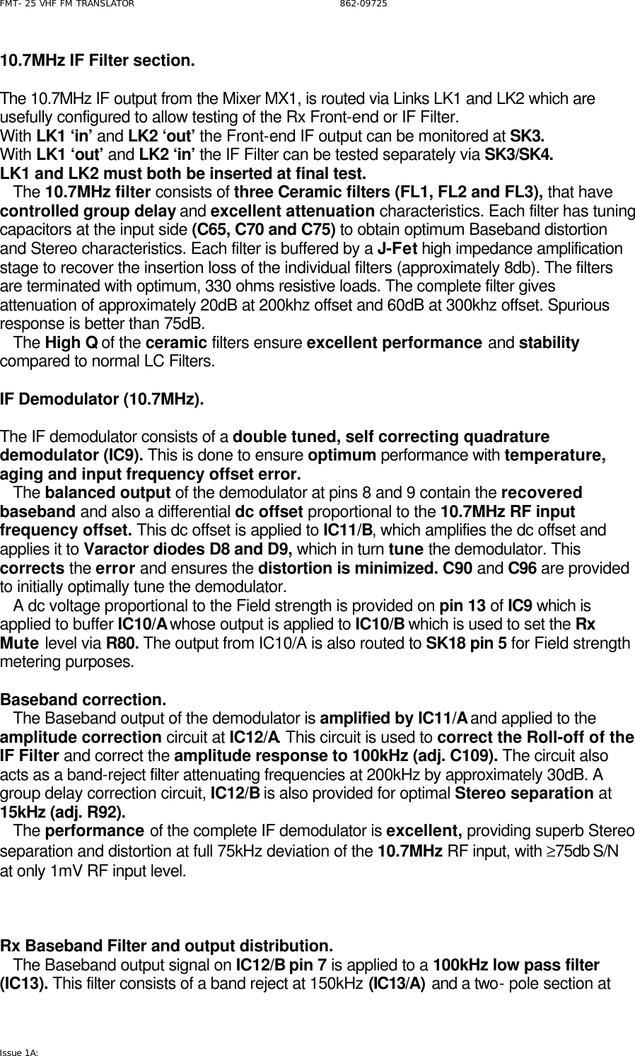 FMT- 25 VHF FM TRANSLATOR                                                              862-09725 Issue 1A:   10.7MHz IF Filter section.  The 10.7MHz IF output from the Mixer MX1, is routed via Links LK1 and LK2 which are usefully configured to allow testing of the Rx Front-end or IF Filter. With LK1 ‘in’ and LK2 ‘out’ the Front-end IF output can be monitored at SK3. With LK1 ‘out’ and LK2 ‘in’ the IF Filter can be tested separately via SK3/SK4. LK1 and LK2 must both be inserted at final test.    The 10.7MHz filter consists of three Ceramic filters (FL1, FL2 and FL3), that have controlled group delay and excellent attenuation characteristics. Each filter has tuning capacitors at the input side (C65, C70 and C75) to obtain optimum Baseband distortion and Stereo characteristics. Each filter is buffered by a J-Fet high impedance amplification stage to recover the insertion loss of the individual filters (approximately 8db). The filters are terminated with optimum, 330 ohms resistive loads. The complete filter gives attenuation of approximately 20dB at 200khz offset and 60dB at 300khz offset. Spurious response is better than 75dB.    The High Q of the ceramic filters ensure excellent performance and stability compared to normal LC Filters.  IF Demodulator (10.7MHz).  The IF demodulator consists of a double tuned, self correcting quadrature demodulator (IC9). This is done to ensure optimum performance with temperature, aging and input frequency offset error.    The balanced output of the demodulator at pins 8 and 9 contain the recovered baseband and also a differential dc offset proportional to the 10.7MHz RF input frequency offset. This dc offset is applied to IC11/B, which amplifies the dc offset and applies it to Varactor diodes D8 and D9, which in turn tune the demodulator. This corrects the error and ensures the distortion is minimized. C90 and C96 are provided to initially optimally tune the demodulator.     A dc voltage proportional to the Field strength is provided on pin 13 of IC9 which is applied to buffer IC10/A whose output is applied to IC10/B which is used to set the Rx Mute level via R80. The output from IC10/A is also routed to SK18 pin 5 for Field strength metering purposes.   Baseband correction.      The Baseband output of the demodulator is amplified by IC11/A and applied to the amplitude correction circuit at IC12/A. This circuit is used to correct the Roll-off of the IF Filter and correct the amplitude response to 100kHz (adj. C109). The circuit also acts as a band-reject filter attenuating frequencies at 200kHz by approximately 30dB. A group delay correction circuit, IC12/B is also provided for optimal Stereo separation at 15kHz (adj. R92).     The performance of the complete IF demodulator is excellent, providing superb Stereo separation and distortion at full 75kHz deviation of the 10.7MHz RF input, with ≥75db S/N at only 1mV RF input level.     Rx Baseband Filter and output distribution.    The Baseband output signal on IC12/B pin 7 is applied to a 100kHz low pass filter (IC13). This filter consists of a band reject at 150kHz (IC13/A) and a two- pole section at 