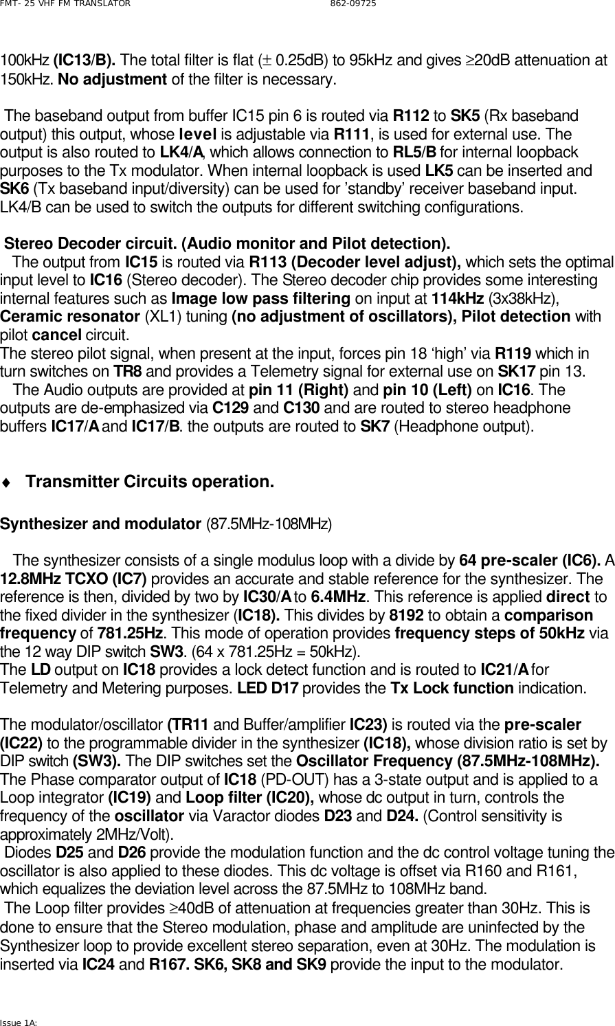 FMT- 25 VHF FM TRANSLATOR                                                              862-09725 Issue 1A:   100kHz (IC13/B). The total filter is flat (± 0.25dB) to 95kHz and gives ≥20dB attenuation at 150kHz. No adjustment of the filter is necessary.      The baseband output from buffer IC15 pin 6 is routed via R112 to SK5 (Rx baseband output) this output, whose level is adjustable via R111, is used for external use. The output is also routed to LK4/A, which allows connection to RL5/B for internal loopback purposes to the Tx modulator. When internal loopback is used LK5 can be inserted and SK6 (Tx baseband input/diversity) can be used for ’standby’ receiver baseband input. LK4/B can be used to switch the outputs for different switching configurations.   Stereo Decoder circuit. (Audio monitor and Pilot detection).    The output from IC15 is routed via R113 (Decoder level adjust), which sets the optimal input level to IC16 (Stereo decoder). The Stereo decoder chip provides some interesting internal features such as Image low pass filtering on input at 114kHz (3x38kHz), Ceramic resonator (XL1) tuning (no adjustment of oscillators), Pilot detection with pilot cancel circuit. The stereo pilot signal, when present at the input, forces pin 18 ‘high’ via R119 which in turn switches on TR8 and provides a Telemetry signal for external use on SK17 pin 13.      The Audio outputs are provided at pin 11 (Right) and pin 10 (Left) on IC16. The outputs are de-emphasized via C129 and C130 and are routed to stereo headphone buffers IC17/A and IC17/B. the outputs are routed to SK7 (Headphone output).  ♦ Transmitter Circuits operation.  Synthesizer and modulator (87.5MHz-108MHz)     The synthesizer consists of a single modulus loop with a divide by 64 pre-scaler (IC6). A 12.8MHz TCXO (IC7) provides an accurate and stable reference for the synthesizer. The reference is then, divided by two by IC30/A to 6.4MHz. This reference is applied direct to the fixed divider in the synthesizer (IC18). This divides by 8192 to obtain a comparison frequency of 781.25Hz. This mode of operation provides frequency steps of 50kHz via the 12 way DIP switch SW3. (64 x 781.25Hz = 50kHz). The LD output on IC18 provides a lock detect function and is routed to IC21/A for Telemetry and Metering purposes. LED D17 provides the Tx Lock function indication.  The modulator/oscillator (TR11 and Buffer/amplifier IC23) is routed via the pre-scaler (IC22) to the programmable divider in the synthesizer (IC18), whose division ratio is set by DIP switch (SW3). The DIP switches set the Oscillator Frequency (87.5MHz-108MHz). The Phase comparator output of IC18 (PD-OUT) has a 3-state output and is applied to a Loop integrator (IC19) and Loop filter (IC20), whose dc output in turn, controls the frequency of the oscillator via Varactor diodes D23 and D24. (Control sensitivity is approximately 2MHz/Volt).  Diodes D25 and D26 provide the modulation function and the dc control voltage tuning the oscillator is also applied to these diodes. This dc voltage is offset via R160 and R161, which equalizes the deviation level across the 87.5MHz to 108MHz band.  The Loop filter provides ≥40dB of attenuation at frequencies greater than 30Hz. This is done to ensure that the Stereo modulation, phase and amplitude are uninfected by the Synthesizer loop to provide excellent stereo separation, even at 30Hz. The modulation is inserted via IC24 and R167. SK6, SK8 and SK9 provide the input to the modulator.  