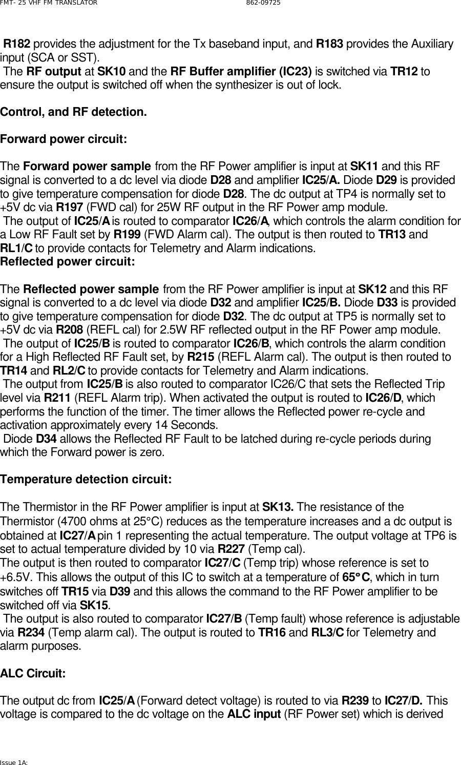 FMT- 25 VHF FM TRANSLATOR                                                              862-09725 Issue 1A:    R182 provides the adjustment for the Tx baseband input, and R183 provides the Auxiliary input (SCA or SST).  The RF output at SK10 and the RF Buffer amplifier (IC23) is switched via TR12 to ensure the output is switched off when the synthesizer is out of lock.   Control, and RF detection.   Forward power circuit:  The Forward power sample from the RF Power amplifier is input at SK11 and this RF signal is converted to a dc level via diode D28 and amplifier IC25/A. Diode D29 is provided to give temperature compensation for diode D28. The dc output at TP4 is normally set to +5V dc via R197 (FWD cal) for 25W RF output in the RF Power amp module.   The output of IC25/A is routed to comparator IC26/A, which controls the alarm condition for a Low RF Fault set by R199 (FWD Alarm cal). The output is then routed to TR13 and RL1/C to provide contacts for Telemetry and Alarm indications. Reflected power circuit:  The Reflected power sample from the RF Power amplifier is input at SK12 and this RF signal is converted to a dc level via diode D32 and amplifier IC25/B. Diode D33 is provided to give temperature compensation for diode D32. The dc output at TP5 is normally set to +5V dc via R208 (REFL cal) for 2.5W RF reflected output in the RF Power amp module.   The output of IC25/B is routed to comparator IC26/B, which controls the alarm condition for a High Reflected RF Fault set, by R215 (REFL Alarm cal). The output is then routed to TR14 and RL2/C to provide contacts for Telemetry and Alarm indications.  The output from IC25/B is also routed to comparator IC26/C that sets the Reflected Trip level via R211 (REFL Alarm trip). When activated the output is routed to IC26/D, which performs the function of the timer. The timer allows the Reflected power re-cycle and activation approximately every 14 Seconds.  Diode D34 allows the Reflected RF Fault to be latched during re-cycle periods during which the Forward power is zero.  Temperature detection circuit:  The Thermistor in the RF Power amplifier is input at SK13. The resistance of the Thermistor (4700 ohms at 25°C) reduces as the temperature increases and a dc output is obtained at IC27/A pin 1 representing the actual temperature. The output voltage at TP6 is set to actual temperature divided by 10 via R227 (Temp cal).  The output is then routed to comparator IC27/C (Temp trip) whose reference is set to +6.5V. This allows the output of this IC to switch at a temperature of 65°°C, which in turn switches off TR15 via D39 and this allows the command to the RF Power amplifier to be switched off via SK15.   The output is also routed to comparator IC27/B (Temp fault) whose reference is adjustable via R234 (Temp alarm cal). The output is routed to TR16 and RL3/C for Telemetry and alarm purposes.  ALC Circuit:  The output dc from IC25/A (Forward detect voltage) is routed to via R239 to IC27/D. This voltage is compared to the dc voltage on the ALC input (RF Power set) which is derived 