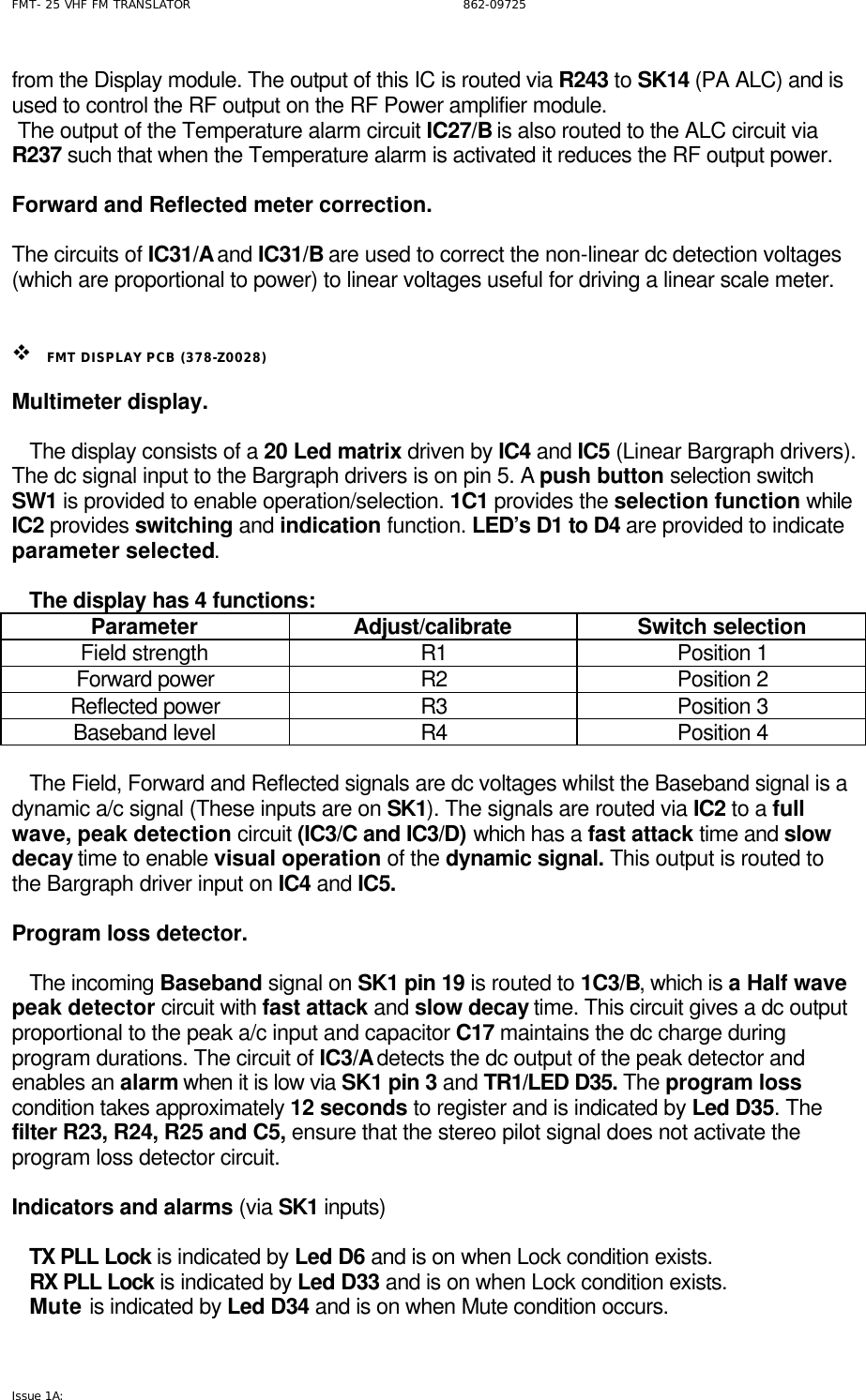FMT- 25 VHF FM TRANSLATOR                                                              862-09725 Issue 1A:   from the Display module. The output of this IC is routed via R243 to SK14 (PA ALC) and is used to control the RF output on the RF Power amplifier module.  The output of the Temperature alarm circuit IC27/B is also routed to the ALC circuit via R237 such that when the Temperature alarm is activated it reduces the RF output power.   Forward and Reflected meter correction.  The circuits of IC31/A and IC31/B are used to correct the non-linear dc detection voltages (which are proportional to power) to linear voltages useful for driving a linear scale meter.     v FMT DISPLAY PCB (378-Z0028)  Multimeter display.     The display consists of a 20 Led matrix driven by IC4 and IC5 (Linear Bargraph drivers). The dc signal input to the Bargraph drivers is on pin 5. A push button selection switch SW1 is provided to enable operation/selection. 1C1 provides the selection function while IC2 provides switching and indication function. LED’s D1 to D4 are provided to indicate parameter selected.      The display has 4 functions: Parameter Adjust/calibrate Switch selection Field strength R1 Position 1 Forward power R2 Position 2 Reflected power R3 Position 3 Baseband level R4 Position 4     The Field, Forward and Reflected signals are dc voltages whilst the Baseband signal is a dynamic a/c signal (These inputs are on SK1). The signals are routed via IC2 to a full wave, peak detection circuit (IC3/C and IC3/D) which has a fast attack time and slow decay time to enable visual operation of the dynamic signal. This output is routed to the Bargraph driver input on IC4 and IC5.  Program loss detector.     The incoming Baseband signal on SK1 pin 19 is routed to 1C3/B, which is a Half wave peak detector circuit with fast attack and slow decay time. This circuit gives a dc output proportional to the peak a/c input and capacitor C17 maintains the dc charge during program durations. The circuit of IC3/A detects the dc output of the peak detector and enables an alarm when it is low via SK1 pin 3 and TR1/LED D35. The program loss condition takes approximately 12 seconds to register and is indicated by Led D35. The filter R23, R24, R25 and C5, ensure that the stereo pilot signal does not activate the program loss detector circuit.   Indicators and alarms (via SK1 inputs)     TX PLL Lock is indicated by Led D6 and is on when Lock condition exists.    RX PLL Lock is indicated by Led D33 and is on when Lock condition exists.    Mute is indicated by Led D34 and is on when Mute condition occurs. 