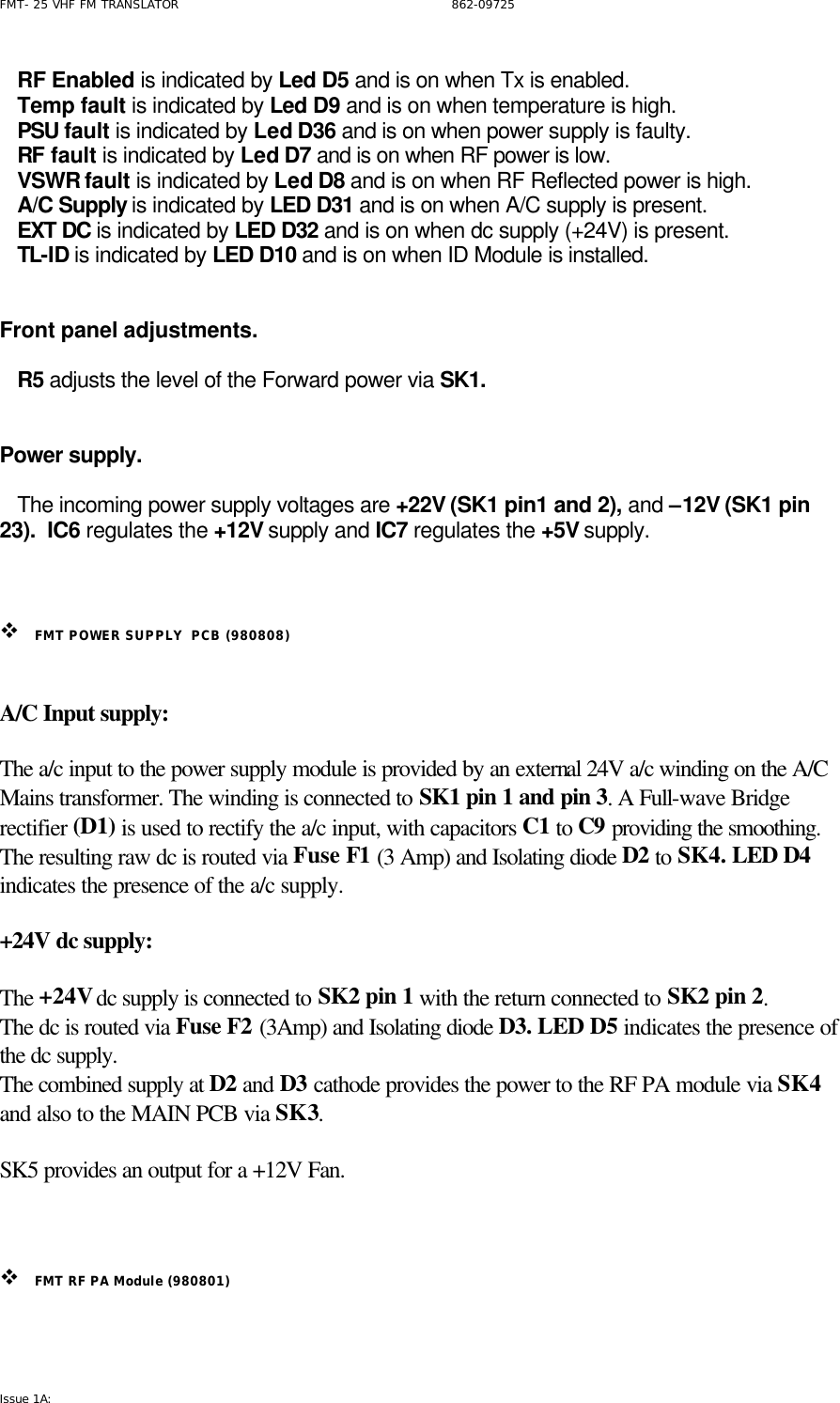 FMT- 25 VHF FM TRANSLATOR                                                              862-09725 Issue 1A:      RF Enabled is indicated by Led D5 and is on when Tx is enabled.    Temp fault is indicated by Led D9 and is on when temperature is high.    PSU fault is indicated by Led D36 and is on when power supply is faulty.    RF fault is indicated by Led D7 and is on when RF power is low.    VSWR fault is indicated by Led D8 and is on when RF Reflected power is high.    A/C Supply is indicated by LED D31 and is on when A/C supply is present.    EXT DC is indicated by LED D32 and is on when dc supply (+24V) is present.    TL-ID is indicated by LED D10 and is on when ID Module is installed.   Front panel adjustments.     R5 adjusts the level of the Forward power via SK1.      Power supply.     The incoming power supply voltages are +22V (SK1 pin1 and 2), and –12V (SK1 pin 23).  IC6 regulates the +12V supply and IC7 regulates the +5V supply.     v FMT POWER SUPPLY  PCB (980808)   A/C Input supply:  The a/c input to the power supply module is provided by an external 24V a/c winding on the A/C Mains transformer. The winding is connected to SK1 pin 1 and pin 3. A Full-wave Bridge rectifier (D1) is used to rectify the a/c input, with capacitors C1 to C9 providing the smoothing. The resulting raw dc is routed via Fuse F1 (3 Amp) and Isolating diode D2 to SK4. LED D4 indicates the presence of the a/c supply.  +24V dc supply:  The +24V dc supply is connected to SK2 pin 1 with the return connected to SK2 pin 2. The dc is routed via Fuse F2 (3Amp) and Isolating diode D3. LED D5 indicates the presence of the dc supply. The combined supply at D2 and D3 cathode provides the power to the RF PA module via SK4 and also to the MAIN PCB via SK3.   SK5 provides an output for a +12V Fan.    v FMT RF PA Module (980801)  