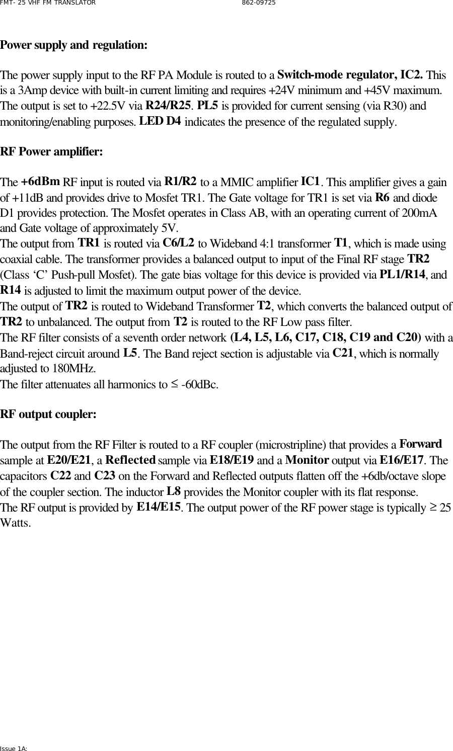 FMT- 25 VHF FM TRANSLATOR                                                              862-09725 Issue 1A:   Power supply and regulation:  The power supply input to the RF PA Module is routed to a Switch-mode regulator, IC2. This is a 3Amp device with built-in current limiting and requires +24V minimum and +45V maximum. The output is set to +22.5V via R24/R25. PL5 is provided for current sensing (via R30) and monitoring/enabling purposes. LED D4 indicates the presence of the regulated supply.  RF Power amplifier:  The +6dBm RF input is routed via R1/R2 to a MMIC amplifier IC1. This amplifier gives a gain of +11dB and provides drive to Mosfet TR1. The Gate voltage for TR1 is set via R6 and diode D1 provides protection. The Mosfet operates in Class AB, with an operating current of 200mA and Gate voltage of approximately 5V.  The output from TR1 is routed via C6/L2 to Wideband 4:1 transformer T1, which is made using coaxial cable. The transformer provides a balanced output to input of the Final RF stage TR2 (Class ‘C’ Push-pull Mosfet). The gate bias voltage for this device is provided via PL1/R14, and R14 is adjusted to limit the maximum output power of the device.  The output of TR2 is routed to Wideband Transformer T2, which converts the balanced output of TR2 to unbalanced. The output from T2 is routed to the RF Low pass filter. The RF filter consists of a seventh order network (L4, L5, L6, C17, C18, C19 and C20) with a Band-reject circuit around L5. The Band reject section is adjustable via C21, which is normally adjusted to 180MHz. The filter attenuates all harmonics to ≤ -60dBc.  RF output coupler:  The output from the RF Filter is routed to a RF coupler (microstripline) that provides a Forward sample at E20/E21, a Reflected sample via E18/E19 and a Monitor output via E16/E17. The capacitors C22 and C23 on the Forward and Reflected outputs flatten off the +6db/octave slope of the coupler section. The inductor L8 provides the Monitor coupler with its flat response. The RF output is provided by E14/E15. The output power of the RF power stage is typically ≥ 25 Watts.        