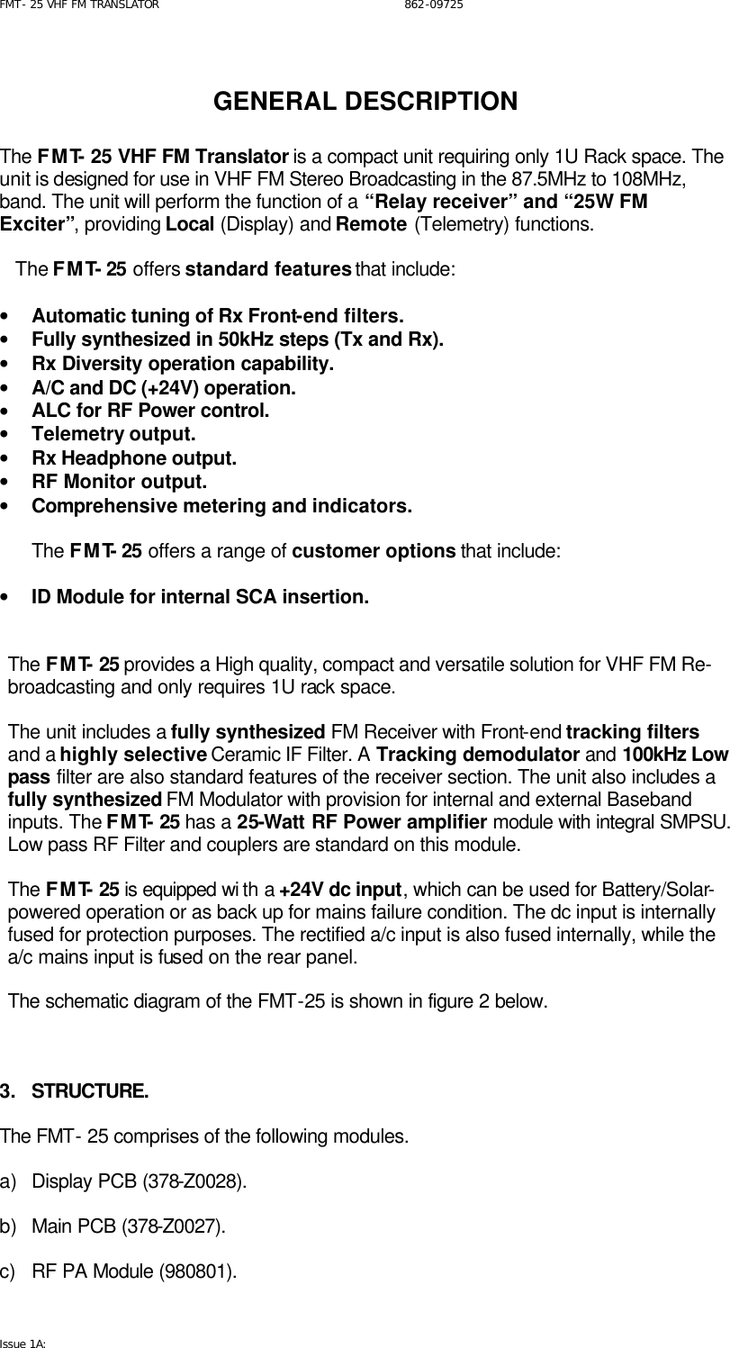 FMT- 25 VHF FM TRANSLATOR                                                              862-09725 Issue 1A:    GENERAL DESCRIPTION  The FMT- 25 VHF FM Translator is a compact unit requiring only 1U Rack space. The unit is designed for use in VHF FM Stereo Broadcasting in the 87.5MHz to 108MHz, band. The unit will perform the function of a “Relay receiver” and “25W FM Exciter”, providing Local (Display) and Remote (Telemetry) functions.     The FMT- 25 offers standard features that include:  • Automatic tuning of Rx Front-end filters. • Fully synthesized in 50kHz steps (Tx and Rx). • Rx Diversity operation capability. • A/C and DC (+24V) operation. • ALC for RF Power control. • Telemetry output. • Rx Headphone output. • RF Monitor output. • Comprehensive metering and indicators.  The FMT- 25 offers a range of customer options that include:  • ID Module for internal SCA insertion.   The FMT- 25 provides a High quality, compact and versatile solution for VHF FM Re-broadcasting and only requires 1U rack space.  The unit includes a fully synthesized FM Receiver with Front-end tracking filters and a highly selective Ceramic IF Filter. A Tracking demodulator and 100kHz Low pass filter are also standard features of the receiver section. The unit also includes a fully synthesized FM Modulator with provision for internal and external Baseband inputs. The FMT- 25 has a 25-Watt RF Power amplifier module with integral SMPSU. Low pass RF Filter and couplers are standard on this module.  The FMT- 25 is equipped wi th a +24V dc input, which can be used for Battery/Solar-powered operation or as back up for mains failure condition. The dc input is internally fused for protection purposes. The rectified a/c input is also fused internally, while the a/c mains input is fused on the rear panel.  The schematic diagram of the FMT-25 is shown in figure 2 below.    3. STRUCTURE.  The FMT- 25 comprises of the following modules.   a) Display PCB (378-Z0028).  b) Main PCB (378-Z0027).  c) RF PA Module (980801). 