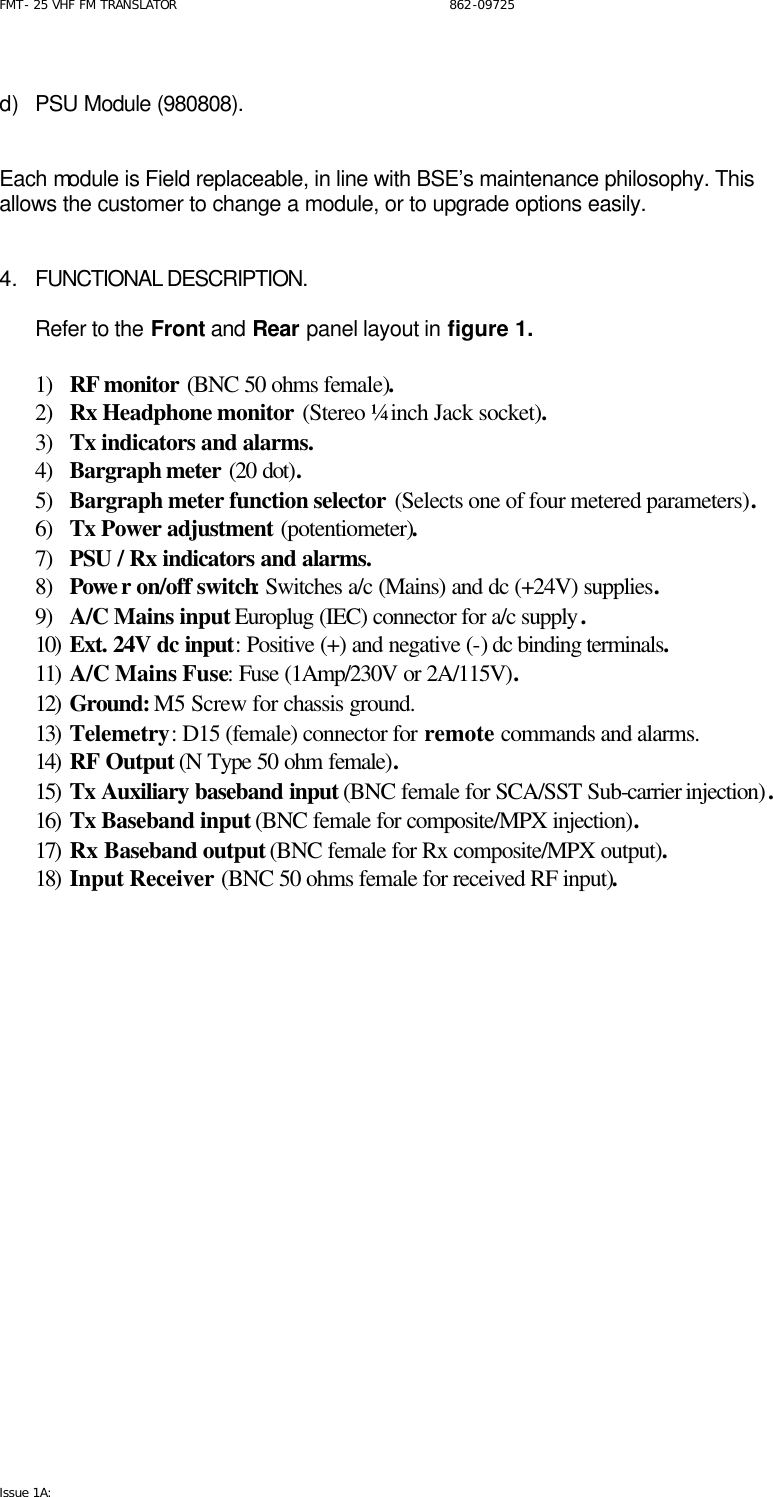 FMT- 25 VHF FM TRANSLATOR                                                              862-09725 Issue 1A:    d) PSU Module (980808).    Each module is Field replaceable, in line with BSE’s maintenance philosophy. This allows the customer to change a module, or to upgrade options easily.   4. FUNCTIONAL DESCRIPTION.  Refer to the Front and Rear panel layout in figure 1.   1) RF monitor (BNC 50 ohms female). 2) Rx Headphone monitor (Stereo ¼ inch Jack socket). 3) Tx indicators and alarms.  4) Bargraph meter (20 dot). 5) Bargraph meter function selector (Selects one of four metered parameters). 6) Tx Power adjustment (potentiometer). 7) PSU / Rx indicators and alarms. 8) Powe r on/off switch: Switches a/c (Mains) and dc (+24V) supplies. 9) A/C Mains input Europlug (IEC) connector for a/c supply. 10) Ext. 24V dc input: Positive (+) and negative (-) dc binding terminals. 11) A/C Mains Fuse: Fuse (1Amp/230V or 2A/115V). 12) Ground: M5 Screw for chassis ground. 13) Telemetry: D15 (female) connector for remote commands and alarms. 14) RF Output (N Type 50 ohm female). 15) Tx Auxiliary baseband input (BNC female for SCA/SST Sub-carrier injection). 16) Tx Baseband input (BNC female for composite/MPX injection). 17) Rx Baseband output (BNC female for Rx composite/MPX output). 18) Input Receiver (BNC 50 ohms female for received RF input).  