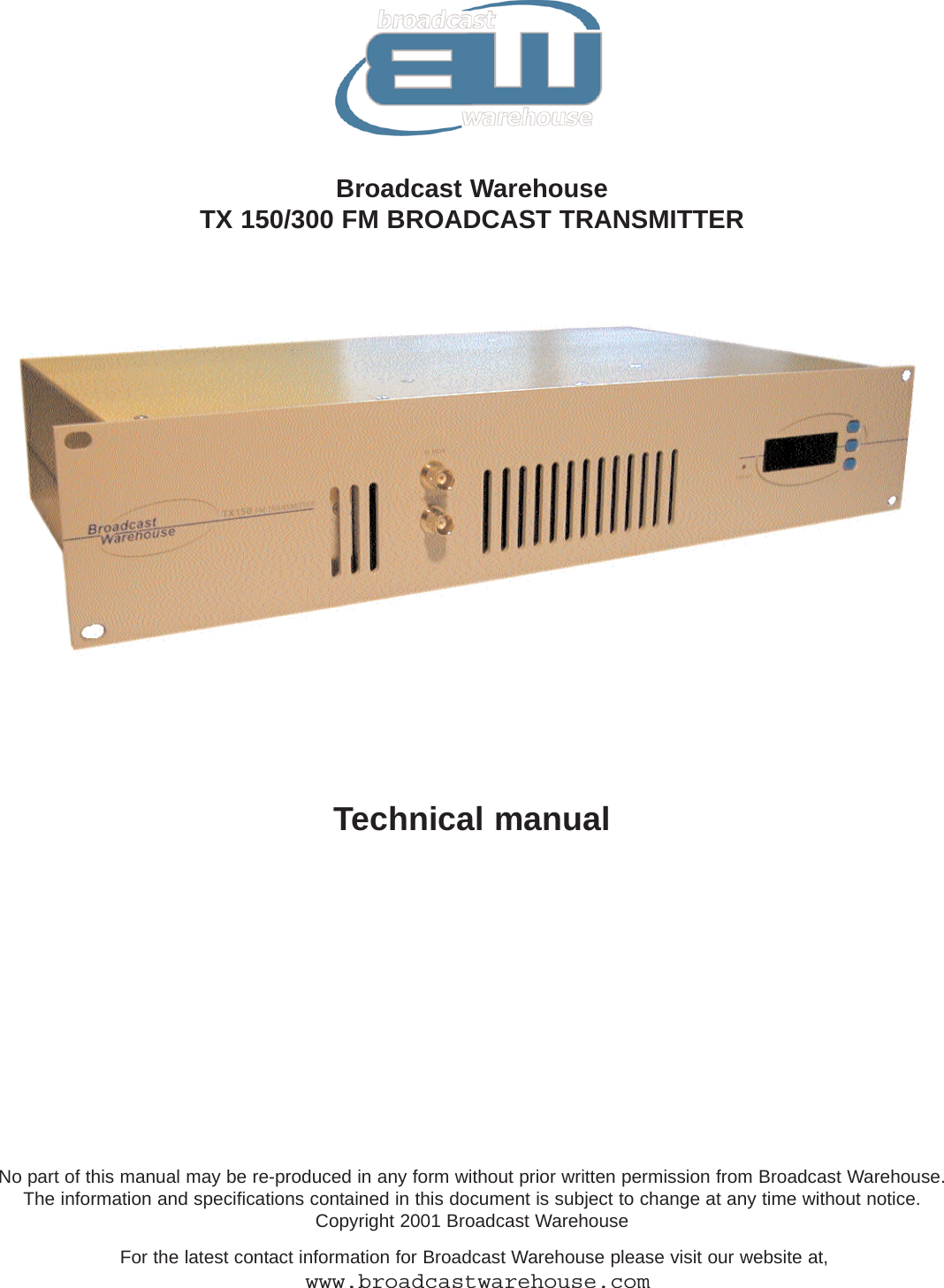 Broadcast WarehouseTX 150/300 FM BROADCAST TRANSMITTERNo part of this manual may be re-produced in any form without prior written permission from Broadcast Warehouse. The information and specifications contained in this document is subject to change at any time without notice.Copyright 2001 Broadcast WarehouseFor the latest contact information for Broadcast Warehouse please visit our website at,www.broadcastwarehouse.comTechnical manual