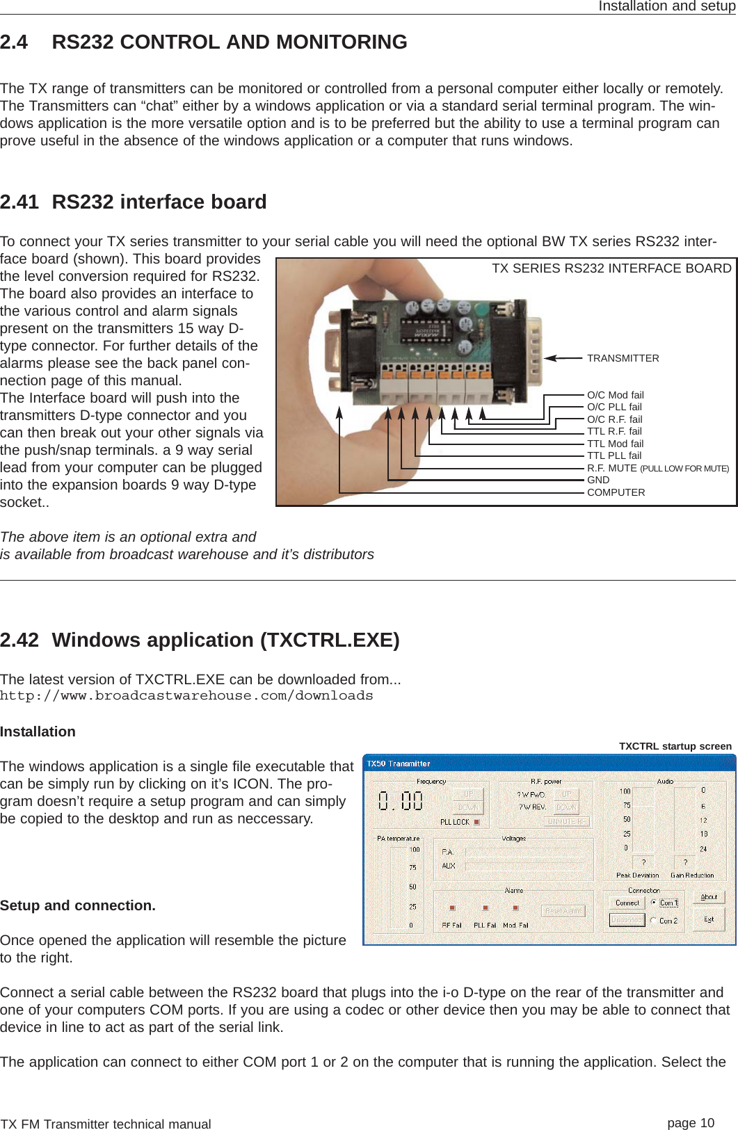 2.4 RS232 CONTROL AND MONITORINGThe TX range of transmitters can be monitored or controlled from a personal computer either locally or remotely.The Transmitters can “chat” either by a windows application or via a standard serial terminal program. The win-dows application is the more versatile option and is to be preferred but the ability to use a terminal program canprove useful in the absence of the windows application or a computer that runs windows.2.41 RS232 interface boardTo connect your TX series transmitter to your serial cable you will need the optional BW TX series RS232 inter-face board (shown). This board providesthe level conversion required for RS232.The board also provides an interface tothe various control and alarm signalspresent on the transmitters 15 way D-type connector. For further details of thealarms please see the back panel con-nection page of this manual.The Interface board will push into thetransmitters D-type connector and youcan then break out your other signals viathe push/snap terminals. a 9 way seriallead from your computer can be pluggedinto the expansion boards 9 way D-typesocket..The above item is an optional extra andis available from broadcast warehouse and it’s distributors2.42 Windows application (TXCTRL.EXE)The latest version of TXCTRL.EXE can be downloaded from...http://www.broadcastwarehouse.com/downloadsInstallationThe windows application is a single file executable thatcan be simply run by clicking on it’s ICON. The pro-gram doesn’t require a setup program and can simplybe copied to the desktop and run as neccessary. Setup and connection.Once opened the application will resemble the pictureto the right. Connect a serial cable between the RS232 board that plugs into the i-o D-type on the rear of the transmitter andone of your computers COM ports. If you are using a codec or other device then you may be able to connect thatdevice in line to act as part of the serial link. The application can connect to either COM port 1 or 2 on the computer that is running the application. Select theTX FM Transmitter technical manual page 10Installation and setupTRANSMITTERO/C Mod failO/C PLL failO/C R.F. failTTL R.F. failTTL Mod failTTL PLL failR.F. MUTE (PULL LOW FOR MUTE)GNDCOMPUTERTX SERIES RS232 INTERFACE BOARDTXCTRL startup screen