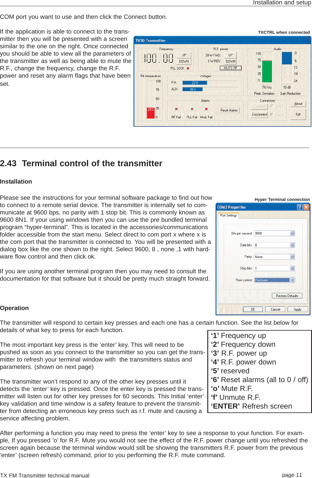 COM port you want to use and then click the Connect button.If the application is able to connect to the trans-mitter then you will be presented with a screensimilar to the one on the right. Once connectedyou should be able to view all the parameters ofthe transmitter as well as being able to mute theR.F., change the frequency, change the R.F.power and reset any alarm flags that have beenset.2.43 Terminal control of the transmitterInstallationPlease see the instructions for your terminal software package to find out howto connect to a remote serial device. The transmitter is internally set to com-municate at 9600 bps, no parity with 1 stop bit. This is commonly known as9600 8N1. If your using windows then you can use the pre bundled terminalprogram “hyper-terminal”. This is located in the accessories/communicationsfolder accessible from the start menu. Select direct to com port x where x isthe com port that the transmitter is connected to. You will be presented with adialog box like the one shown to the right. Select 9600, 8 , none ,1 with hard-ware flow control and then click ok.If you are using another terminal program then you may need to consult thedocumentation for that software but it should be pretty much straight forward. OperationThe transmitter will respond to certain key presses and each one has a certain function. See the list below fordetails of what key to press for each function.The most important key press is the ‘enter’ key. This will need to bepushed as soon as you connect to the transmitter so you can get the trans-mitter to refresh your terminal window with  the transmitters status andparameters. (shown on next page)The transmitter won’t respond to any of the other key presses until itdetects the ‘enter’ key is pressed. Once the enter key is pressed the trans-mitter will listen out for other key presses for 60 seconds. This Initial ‘enter’key validation and time window is a safety feature to prevent the transmit-ter from detecting an erroneous key press such as r.f. mute and causing aservice affecting problem. After performing a function you may need to press the ‘enter’ key to see a response to your function. For exam-ple, If you pressed ‘o’ for R.F. Mute you would not see the effect of the R.F. power change until you refreshed thescreen again because the terminal window would still be showing the transmitters R.F. power from the previous‘enter’ (screen refresh) command, prior to you performing the R.F. mute command.TX FM Transmitter technical manual page 11Installation and setup‘1’ Frequency up‘2’ Frequency down‘3’ R.F. power up‘4’ R.F. power down‘5’ reserved‘6’ Reset alarms (all to 0 / off)‘o’ Mute R.F.‘f’ Unmute R.F.‘ENTER’ Refresh screenHyper Terminal connectionTXCTRL when connected