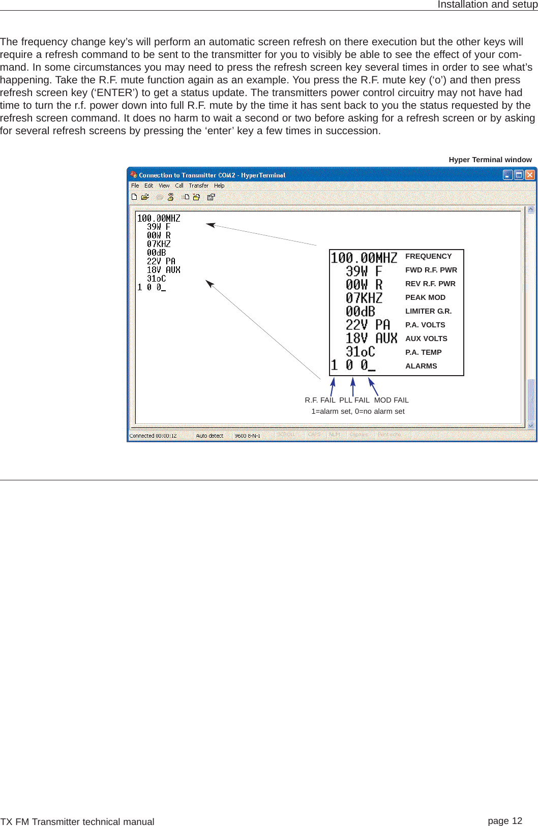 TX FM Transmitter technical manual page 12Installation and setupThe frequency change key’s will perform an automatic screen refresh on there execution but the other keys willrequire a refresh command to be sent to the transmitter for you to visibly be able to see the effect of your com-mand. In some circumstances you may need to press the refresh screen key several times in order to see what’shappening. Take the R.F. mute function again as an example. You press the R.F. mute key (‘o’) and then pressrefresh screen key (‘ENTER’) to get a status update. The transmitters power control circuitry may not have hadtime to turn the r.f. power down into full R.F. mute by the time it has sent back to you the status requested by therefresh screen command. It does no harm to wait a second or two before asking for a refresh screen or by askingfor several refresh screens by pressing the ‘enter’ key a few times in succession.FREQUENCYFWD R.F. PWRREV R.F. PWRPEAK MODLIMITER G.R.P.A. VOLTSAUX VOLTSP.A. TEMPALARMSR.F. FAIL PLL FAIL MOD FAIL1=alarm set, 0=no alarm setHyper Terminal window