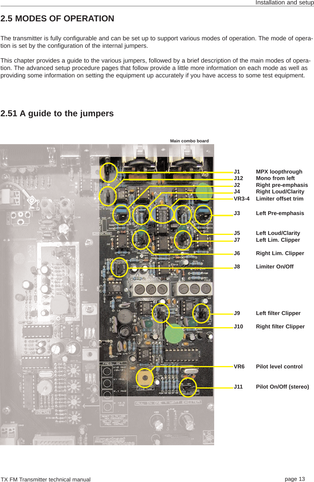 TX FM Transmitter technical manual page 13Installation and setupJ1 MPX loopthroughJ12 Mono from leftJ2 Right pre-emphasisJ4 Right Loud/ClarityVR3-4 Limiter offset trimJ3 Left Pre-emphasisJ5 Left Loud/ClarityJ7 Left Lim. ClipperJ6 Right Lim. ClipperJ8 Limiter On/OffJ9 Left filter ClipperJ10 Right filter ClipperVR6 Pilot level controlJ11 Pilot On/Off (stereo)2.5 MODES OF OPERATIONThe transmitter is fully configurable and can be set up to support various modes of operation. The mode of opera-tion is set by the configuration of the internal jumpers.This chapter provides a guide to the various jumpers, followed by a brief description of the main modes of opera-tion. The advanced setup procedure pages that follow provide a little more information on each mode as well asproviding some information on setting the equipment up accurately if you have access to some test equipment.2.51 A guide to the jumpersMain combo board