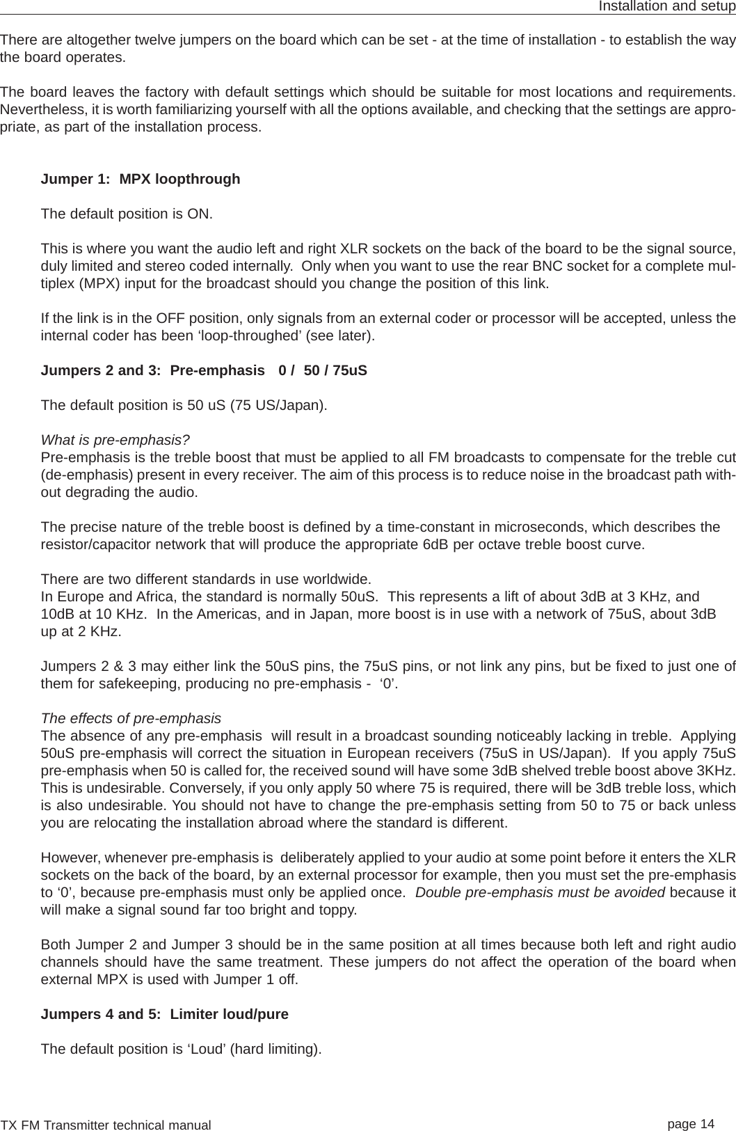 TX FM Transmitter technical manual page 14Installation and setupThere are altogether twelve jumpers on the board which can be set - at the time of installation - to establish the waythe board operates.The board leaves the factory with default settings which should be suitable for most locations and requirements.Nevertheless, it is worth familiarizing yourself with all the options available, and checking that the settings are appro-priate, as part of the installation process.Jumper 1:  MPX loopthroughThe default position is ON.This is where you want the audio left and right XLR sockets on the back of the board to be the signal source,duly limited and stereo coded internally.  Only when you want to use the rear BNC socket for a complete mul-tiplex (MPX) input for the broadcast should you change the position of this link. If the link is in the OFF position, only signals from an external coder or processor will be accepted, unless theinternal coder has been ‘loop-throughed’ (see later).  Jumpers 2 and 3:  Pre-emphasis   0 /  50 / 75uSThe default position is 50 uS (75 US/Japan).What is pre-emphasis?Pre-emphasis is the treble boost that must be applied to all FM broadcasts to compensate for the treble cut(de-emphasis) present in every receiver. The aim of this process is to reduce noise in the broadcast path with-out degrading the audio.The precise nature of the treble boost is defined by a time-constant in microseconds, which describes theresistor/capacitor network that will produce the appropriate 6dB per octave treble boost curve. There are two different standards in use worldwide.In Europe and Africa, the standard is normally 50uS.  This represents a lift of about 3dB at 3 KHz, and10dB at 10 KHz.  In the Americas, and in Japan, more boost is in use with a network of 75uS, about 3dBup at 2 KHz. Jumpers 2 &amp; 3 may either link the 50uS pins, the 75uS pins, or not link any pins, but be fixed to just one ofthem for safekeeping, producing no pre-emphasis -  ‘0’.The effects of pre-emphasisThe absence of any pre-emphasis  will result in a broadcast sounding noticeably lacking in treble.  Applying50uS pre-emphasis will correct the situation in European receivers (75uS in US/Japan).  If you apply 75uSpre-emphasis when 50 is called for, the received sound will have some 3dB shelved treble boost above 3KHz.This is undesirable. Conversely, if you only apply 50 where 75 is required, there will be 3dB treble loss, whichis also undesirable. You should not have to change the pre-emphasis setting from 50 to 75 or back unlessyou are relocating the installation abroad where the standard is different.However, whenever pre-emphasis is  deliberately applied to your audio at some point before it enters the XLRsockets on the back of the board, by an external processor for example, then you must set the pre-emphasisto ‘0’, because pre-emphasis must only be applied once.  Double pre-emphasis must be avoided because itwill make a signal sound far too bright and toppy.Both Jumper 2 and Jumper 3 should be in the same position at all times because both left and right audiochannels should have the same treatment. These jumpers do not affect the operation of the board whenexternal MPX is used with Jumper 1 off.Jumpers 4 and 5:  Limiter loud/pureThe default position is ‘Loud’ (hard limiting).