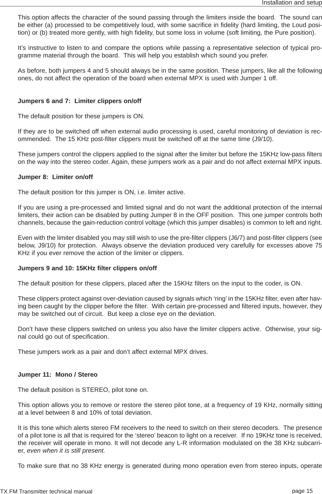 TX FM Transmitter technical manual page 15Installation and setupThis option affects the character of the sound passing through the limiters inside the board.  The sound canbe either (a) processed to be competitively loud, with some sacrifice in fidelity (hard limiting, the Loud posi-tion) or (b) treated more gently, with high fidelity, but some loss in volume (soft limiting, the Pure position).It’s instructive to listen to and compare the options while passing a representative selection of typical pro-gramme material through the board.  This will help you establish which sound you prefer.As before, both jumpers 4 and 5 should always be in the same position. These jumpers, like all the followingones, do not affect the operation of the board when external MPX is used with Jumper 1 off.Jumpers 6 and 7:  Limiter clippers on/offThe default position for these jumpers is ON.If they are to be switched off when external audio processing is used, careful monitoring of deviation is rec-ommended.  The 15 KHz post-filter clippers must be switched off at the same time (J9/10).These jumpers control the clippers applied to the signal after the limiter but before the 15KHz low-pass filterson the way into the stereo coder. Again, these jumpers work as a pair and do not affect external MPX inputs.Jumper 8:  Limiter on/offThe default position for this jumper is ON, i.e. limiter active.If you are using a pre-processed and limited signal and do not want the additional protection of the internallimiters, their action can be disabled by putting Jumper 8 in the OFF position.  This one jumper controls bothchannels, because the gain-reduction control voltage (which this jumper disables) is common to left and right.Even with the limiter disabled you may still wish to use the pre-filter clippers (J6/7) and post-filter clippers (seebelow, J9/10) for protection.  Always observe the deviation produced very carefully for excesses above 75KHz if you ever remove the action of the limiter or clippers.Jumpers 9 and 10: 15KHz filter clippers on/offThe default position for these clippers, placed after the 15KHz filters on the input to the coder, is ON.These clippers protect against over-deviation caused by signals which ‘ring’ in the 15KHz filter, even after hav-ing been caught by the clipper before the filter.  With certain pre-processed and filtered inputs, however, theymay be switched out of circuit.  But keep a close eye on the deviation.Don’t have these clippers switched on unless you also have the limiter clippers active.  Otherwise, your sig-nal could go out of specification.These jumpers work as a pair and don’t affect external MPX drives.Jumper 11:  Mono / StereoThe default position is STEREO, pilot tone on.This option allows you to remove or restore the stereo pilot tone, at a frequency of 19 KHz, normally sittingat a level between 8 and 10% of total deviation.It is this tone which alerts stereo FM receivers to the need to switch on their stereo decoders.  The presenceof a pilot tone is all that is required for the ‘stereo’ beacon to light on a receiver.  If no 19KHz tone is received,the receiver will operate in mono. It will not decode any L-R information modulated on the 38 KHz subcarri-er, even when it is still present.To make sure that no 38 KHz energy is generated during mono operation even from stereo inputs, operate