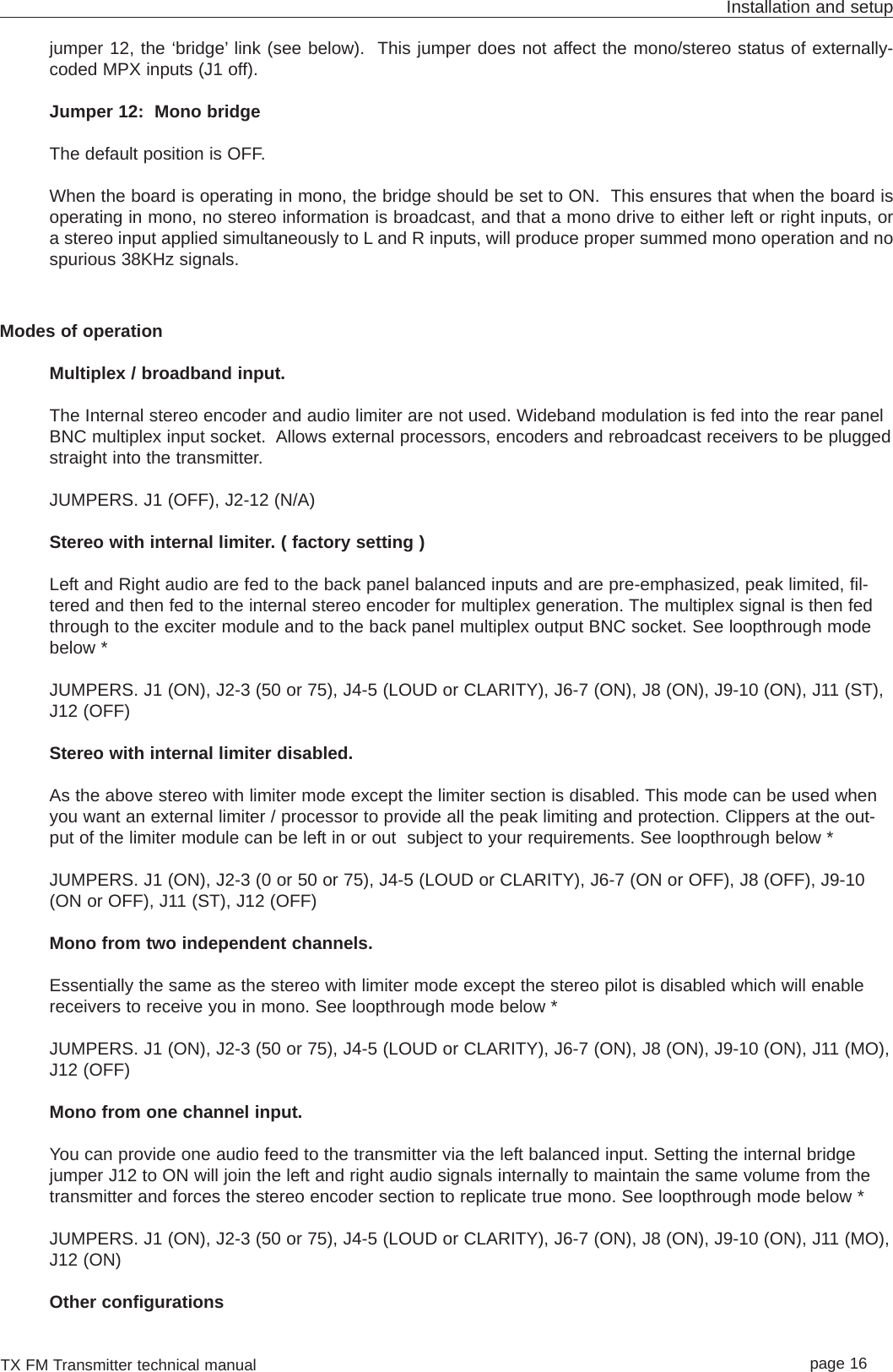 TX FM Transmitter technical manual page 16Installation and setupjumper 12, the ‘bridge’ link (see below).  This jumper does not affect the mono/stereo status of externally-coded MPX inputs (J1 off).Jumper 12:  Mono bridgeThe default position is OFF.When the board is operating in mono, the bridge should be set to ON.  This ensures that when the board isoperating in mono, no stereo information is broadcast, and that a mono drive to either left or right inputs, ora stereo input applied simultaneously to L and R inputs, will produce proper summed mono operation and nospurious 38KHz signals. Modes of operationMultiplex / broadband input.The Internal stereo encoder and audio limiter are not used. Wideband modulation is fed into the rear panelBNC multiplex input socket.  Allows external processors, encoders and rebroadcast receivers to be pluggedstraight into the transmitter. JUMPERS. J1 (OFF), J2-12 (N/A)Stereo with internal limiter. ( factory setting )Left and Right audio are fed to the back panel balanced inputs and are pre-emphasized, peak limited, fil-tered and then fed to the internal stereo encoder for multiplex generation. The multiplex signal is then fedthrough to the exciter module and to the back panel multiplex output BNC socket. See loopthrough modebelow *JUMPERS. J1 (ON), J2-3 (50 or 75), J4-5 (LOUD or CLARITY), J6-7 (ON), J8 (ON), J9-10 (ON), J11 (ST),J12 (OFF)Stereo with internal limiter disabled. As the above stereo with limiter mode except the limiter section is disabled. This mode can be used whenyou want an external limiter / processor to provide all the peak limiting and protection. Clippers at the out-put of the limiter module can be left in or out  subject to your requirements. See loopthrough below *JUMPERS. J1 (ON), J2-3 (0 or 50 or 75), J4-5 (LOUD or CLARITY), J6-7 (ON or OFF), J8 (OFF), J9-10(ON or OFF), J11 (ST), J12 (OFF)Mono from two independent channels.Essentially the same as the stereo with limiter mode except the stereo pilot is disabled which will enablereceivers to receive you in mono. See loopthrough mode below *JUMPERS. J1 (ON), J2-3 (50 or 75), J4-5 (LOUD or CLARITY), J6-7 (ON), J8 (ON), J9-10 (ON), J11 (MO),J12 (OFF)Mono from one channel input.You can provide one audio feed to the transmitter via the left balanced input. Setting the internal bridgejumper J12 to ON will join the left and right audio signals internally to maintain the same volume from thetransmitter and forces the stereo encoder section to replicate true mono. See loopthrough mode below *JUMPERS. J1 (ON), J2-3 (50 or 75), J4-5 (LOUD or CLARITY), J6-7 (ON), J8 (ON), J9-10 (ON), J11 (MO),J12 (ON)Other configurations