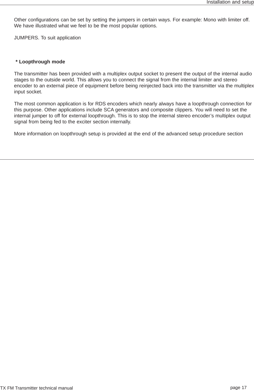 TX FM Transmitter technical manual page 17Installation and setupOther configurations can be set by setting the jumpers in certain ways. For example: Mono with limiter off.We have illustrated what we feel to be the most popular options. JUMPERS. To suit application* Loopthrough modeThe transmitter has been provided with a multiplex output socket to present the output of the internal audiostages to the outside world. This allows you to connect the signal from the internal limiter and stereoencoder to an external piece of equipment before being reinjected back into the transmitter via the multiplexinput socket. The most common application is for RDS encoders which nearly always have a loopthrough connection forthis purpose. Other applications include SCA generators and composite clippers. You will need to set theinternal jumper to off for external loopthrough. This is to stop the internal stereo encoder’s multiplex outputsignal from being fed to the exciter section internally.More information on loopthrough setup is provided at the end of the advanced setup procedure section