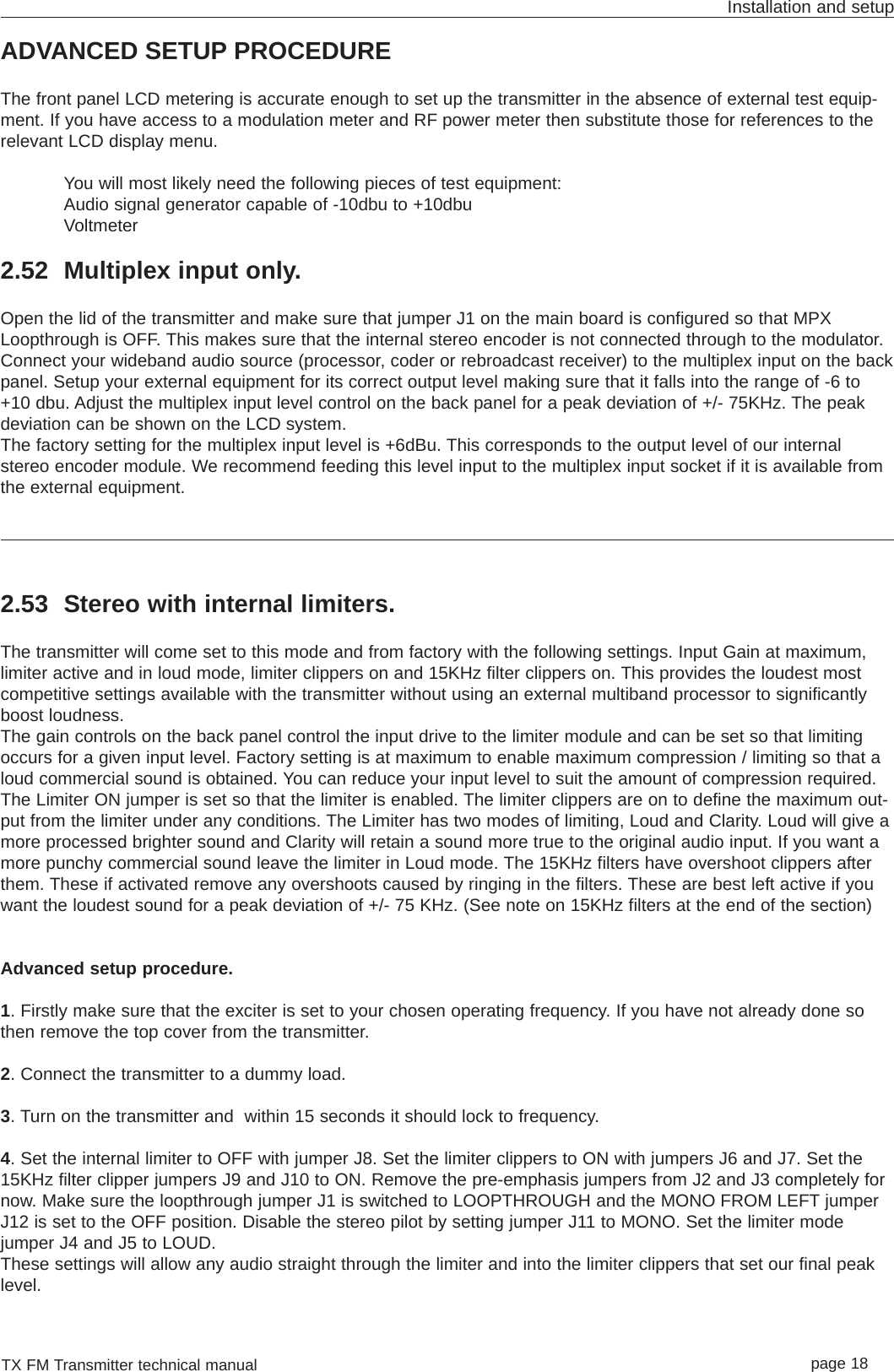 TX FM Transmitter technical manual page 18Installation and setupADVANCED SETUP PROCEDUREThe front panel LCD metering is accurate enough to set up the transmitter in the absence of external test equip-ment. If you have access to a modulation meter and RF power meter then substitute those for references to therelevant LCD display menu.You will most likely need the following pieces of test equipment:Audio signal generator capable of -10dbu to +10dbuVoltmeter2.52 Multiplex input only.Open the lid of the transmitter and make sure that jumper J1 on the main board is configured so that MPXLoopthrough is OFF. This makes sure that the internal stereo encoder is not connected through to the modulator.Connect your wideband audio source (processor, coder or rebroadcast receiver) to the multiplex input on the backpanel. Setup your external equipment for its correct output level making sure that it falls into the range of -6 to+10 dbu. Adjust the multiplex input level control on the back panel for a peak deviation of +/- 75KHz. The peakdeviation can be shown on the LCD system.The factory setting for the multiplex input level is +6dBu. This corresponds to the output level of our internalstereo encoder module. We recommend feeding this level input to the multiplex input socket if it is available fromthe external equipment. 2.53 Stereo with internal limiters.The transmitter will come set to this mode and from factory with the following settings. Input Gain at maximum,limiter active and in loud mode, limiter clippers on and 15KHz filter clippers on. This provides the loudest mostcompetitive settings available with the transmitter without using an external multiband processor to significantlyboost loudness.The gain controls on the back panel control the input drive to the limiter module and can be set so that limitingoccurs for a given input level. Factory setting is at maximum to enable maximum compression / limiting so that aloud commercial sound is obtained. You can reduce your input level to suit the amount of compression required.The Limiter ON jumper is set so that the limiter is enabled. The limiter clippers are on to define the maximum out-put from the limiter under any conditions. The Limiter has two modes of limiting, Loud and Clarity. Loud will give amore processed brighter sound and Clarity will retain a sound more true to the original audio input. If you want amore punchy commercial sound leave the limiter in Loud mode. The 15KHz filters have overshoot clippers afterthem. These if activated remove any overshoots caused by ringing in the filters. These are best left active if youwant the loudest sound for a peak deviation of +/- 75 KHz. (See note on 15KHz filters at the end of the section)Advanced setup procedure. 1. Firstly make sure that the exciter is set to your chosen operating frequency. If you have not already done sothen remove the top cover from the transmitter.2. Connect the transmitter to a dummy load.3. Turn on the transmitter and  within 15 seconds it should lock to frequency.4. Set the internal limiter to OFF with jumper J8. Set the limiter clippers to ON with jumpers J6 and J7. Set the15KHz filter clipper jumpers J9 and J10 to ON. Remove the pre-emphasis jumpers from J2 and J3 completely fornow. Make sure the loopthrough jumper J1 is switched to LOOPTHROUGH and the MONO FROM LEFT jumperJ12 is set to the OFF position. Disable the stereo pilot by setting jumper J11 to MONO. Set the limiter modejumper J4 and J5 to LOUD.These settings will allow any audio straight through the limiter and into the limiter clippers that set our final peaklevel. 