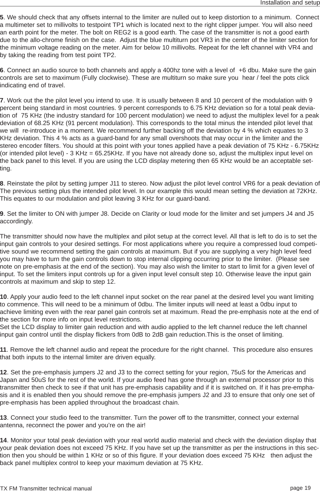 TX FM Transmitter technical manual page 19Installation and setup5. We should check that any offsets internal to the limiter are nulled out to keep distortion to a minimum.  Connecta multimeter set to millivolts to testpoint TP1 which is located next to the right clipper jumper. You will also needan earth point for the meter. The bolt on REG2 is a good earth. The case of the transmitter is not a good earthdue to the allo-chrome finish on the case.  Adjust the blue multiturn pot VR3 in the center of the limiter section forthe minimum voltage reading on the meter. Aim for below 10 millivolts. Repeat for the left channel with VR4 andby taking the reading from test point TP2.6. Connect an audio source to both channels and apply a 400hz tone with a level of  +6 dbu. Make sure the gaincontrols are set to maximum (Fully clockwise). These are multiturn so make sure you  hear / feel the pots clickindicating end of travel.7. Work out the the pilot level you intend to use. It is usually between 8 and 10 percent of the modulation with 9percent being standard in most countries. 9 percent corresponds to 6.75 KHz deviation so for a total peak devia-tion of  75 KHz (the industry standard for 100 percent modulation) we need to adjust the multiplex level for a peakdeviation of 68.25 KHz (91 percent modulation). This corresponds to the total minus the intended pilot level thatwe will  re-introduce in a moment. We recommend further backing off the deviation by 4 % which equates to 3KHz deviation. This 4 % acts as a guard-band for any small overshoots that may occur in the limiter and thestereo encoder filters. You should at this point with your tones applied have a peak deviation of 75 KHz - 6.75KHz(or intended pilot level) - 3 KHz = 65.25KHz. If you have not already done so, adjust the multiplex input level onthe back panel to this level. If you are using the LCD display metering then 65 KHz would be an acceptable set-ting.8. Reinstate the pilot by setting jumper J11 to stereo. Now adjust the pilot level control VR6 for a peak deviation ofThe previous setting plus the intended pilot level. In our example this would mean setting the deviation at 72KHz.This equates to our modulation and pilot leaving 3 KHz for our guard-band.9. Set the limiter to ON with jumper J8. Decide on Clarity or loud mode for the limiter and set jumpers J4 and J5accordingly. The transmitter should now have the multiplex and pilot setup at the correct level. All that is left to do is to set theinput gain controls to your desired settings. For most applications where you require a compressed loud competi-tive sound we recommend setting the gain controls at maximum. But if you are supplying a very high level feedyou may have to turn the gain controls down to stop internal clipping occurring prior to the limiter.  (Please seenote on pre-emphasis at the end of the section). You may also wish the limiter to start to limit for a given level ofinput. To set the limiters input controls up for a given input level consult step 10. Otherwise leave the input gaincontrols at maximum and skip to step 12.10. Apply your audio feed to the left channel input socket on the rear panel at the desired level you want limitingto commence. This will need to be a minimum of 0dbu. The limiter inputs will need at least a 0dbu input toachieve limiting even with the rear panel gain controls set at maximum. Read the pre-emphasis note at the end ofthe section for more info on input level restrictions. Set the LCD display to limiter gain reduction and with audio applied to the left channel reduce the left channelinput gain control until the display flickers from 0dB to 2dB gain reduction.This is the onset of limiting. 11. Remove the left channel audio and repeat the procedure for the right channel.  This procedure also ensuresthat both inputs to the internal limiter are driven equally.12. Set the pre-emphasis jumpers J2 and J3 to the correct setting for your region, 75uS for the Americas andJapan and 50uS for the rest of the world. If your audio feed has gone through an external processor prior to thistransmitter then check to see if that unit has pre-emphasis capability and if it is switched on. If it has pre-empha-sis and it is enabled then you should remove the pre-emphasis jumpers J2 and J3 to ensure that only one set ofpre-emphasis has been applied throughout the broadcast chain. 13. Connect your studio feed to the transmitter. Turn the power off to the transmitter, connect your externalantenna, reconnect the power and you’re on the air!14. Monitor your total peak deviation with your real world audio material and check with the deviation display thatyour peak deviation does not exceed 75 KHz. If you have set up the transmitter as per the instructions in this sec-tion then you should be within 1 KHz or so of this figure. If your deviation does exceed 75 KHz   then adjust theback panel multiplex control to keep your maximum deviation at 75 KHz.