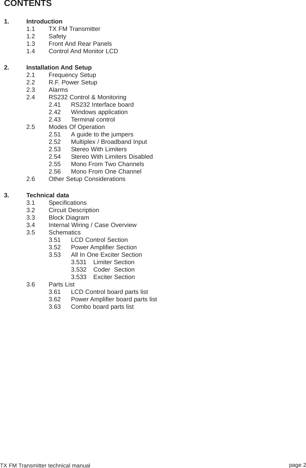 TX FM Transmitter technical manual page 2CONTENTS1. Introduction1.1 TX FM Transmitter1.2 Safety1.3 Front And Rear Panels1.4 Control And Monitor LCD2. Installation And Setup2.1 Frequency Setup2.2 R.F. Power Setup2.3 Alarms2.4 RS232 Control &amp; Monitoring2.41 RS232 Interface board2.42 Windows application 2.43 Terminal control2.5 Modes Of Operation2.51 A guide to the jumpers2.52 Multiplex / Broadband Input2.53 Stereo With Limiters 2.54 Stereo With Limiters Disabled2.55 Mono From Two Channels2.56 Mono From One Channel2.6 Other Setup Considerations3. Technical data3.1 Specifications3.2 Circuit Description3.3 Block Diagram3.4 Internal Wiring / Case Overview3.5 Schematics3.51 LCD Control Section3.52 Power Amplifier Section3.53 All In One Exciter Section3.531 Limiter Section3.532 Coder  Section3.533 Exciter Section3.6 Parts List3.61 LCD Control board parts list3.62 Power Amplifier board parts list3.63 Combo board parts list