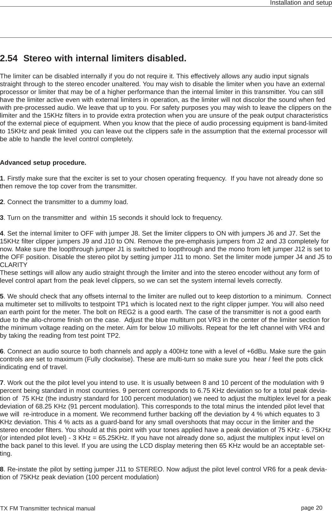 TX FM Transmitter technical manual page 20Installation and setup2.54 Stereo with internal limiters disabled.The limiter can be disabled internally if you do not require it. This effectively allows any audio input signalsstraight through to the stereo encoder unaltered. You may wish to disable the limiter when you have an externalprocessor or limiter that may be of a higher performance than the internal limiter in this transmitter. You can stillhave the limiter active even with external limiters in operation, as the limiter will not discolor the sound when fedwith pre-processed audio. We leave that up to you. For safety purposes you may wish to leave the clippers on thelimiter and the 15KHz filters in to provide extra protection when you are unsure of the peak output characteristicsof the external piece of equipment. When you know that the piece of audio processing equipment is band-limitedto 15KHz and peak limited  you can leave out the clippers safe in the assumption that the external processor willbe able to handle the level control completely. Advanced setup procedure. 1. Firstly make sure that the exciter is set to your chosen operating frequency.  If you have not already done sothen remove the top cover from the transmitter.2. Connect the transmitter to a dummy load.3. Turn on the transmitter and  within 15 seconds it should lock to frequency.4. Set the internal limiter to OFF with jumper J8. Set the limiter clippers to ON with jumpers J6 and J7. Set the15KHz filter clipper jumpers J9 and J10 to ON. Remove the pre-emphasis jumpers from J2 and J3 completely fornow. Make sure the loopthrough jumper J1 is switched to loopthrough and the mono from left jumper J12 is set tothe OFF position. Disable the stereo pilot by setting jumper J11 to mono. Set the limiter mode jumper J4 and J5 toCLARITYThese settings will allow any audio straight through the limiter and into the stereo encoder without any form oflevel control apart from the peak level clippers, so we can set the system internal levels correctly.5. We should check that any offsets internal to the limiter are nulled out to keep distortion to a minimum.  Connecta multimeter set to millivolts to testpoint TP1 which is located next to the right clipper jumper. You will also needan earth point for the meter. The bolt on REG2 is a good earth. The case of the transmitter is not a good earthdue to the allo-chrome finish on the case.  Adjust the blue multiturn pot VR3 in the center of the limiter section forthe minimum voltage reading on the meter. Aim for below 10 millivolts. Repeat for the left channel with VR4 andby taking the reading from test point TP2.  6. Connect an audio source to both channels and apply a 400Hz tone with a level of +6dBu. Make sure the gaincontrols are set to maximum (Fully clockwise). These are multi-turn so make sure you  hear / feel the pots clickindicating end of travel.7. Work out the the pilot level you intend to use. It is usually between 8 and 10 percent of the modulation with 9percent being standard in most countries. 9 percent corresponds to 6.75 KHz deviation so for a total peak devia-tion of  75 KHz (the industry standard for 100 percent modulation) we need to adjust the multiplex level for a peakdeviation of 68.25 KHz (91 percent modulation). This corresponds to the total minus the intended pilot level thatwe will  re-introduce in a moment. We recommend further backing off the deviation by 4 % which equates to 3KHz deviation. This 4 % acts as a guard-band for any small overshoots that may occur in the limiter and thestereo encoder filters. You should at this point with your tones applied have a peak deviation of 75 KHz - 6.75KHz(or intended pilot level) - 3 KHz = 65.25KHz. If you have not already done so, adjust the multiplex input level onthe back panel to this level. If you are using the LCD display metering then 65 KHz would be an acceptable set-ting.8. Re-instate the pilot by setting jumper J11 to STEREO. Now adjust the pilot level control VR6 for a peak devia-tion of 75KHz peak deviation (100 percent modulation)