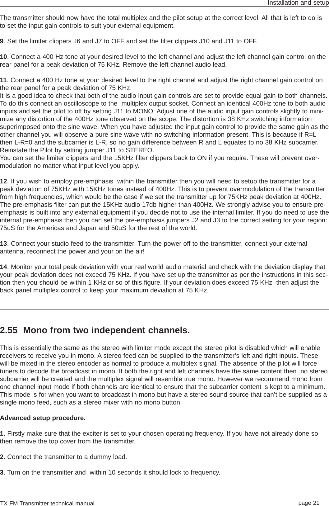 TX FM Transmitter technical manual page 21Installation and setupThe transmitter should now have the total multiplex and the pilot setup at the correct level. All that is left to do isto set the input gain controls to suit your external equipment.9. Set the limiter clippers J6 and J7 to OFF and set the filter clippers J10 and J11 to OFF.  10. Connect a 400 Hz tone at your desired level to the left channel and adjust the left channel gain control on therear panel for a peak deviation of 75 KHz. Remove the left channel audio lead.11. Connect a 400 Hz tone at your desired level to the right channel and adjust the right channel gain control onthe rear panel for a peak deviation of 75 KHz.It is a good idea to check that both of the audio input gain controls are set to provide equal gain to both channels.To do this connect an oscilloscope to the  multiplex output socket. Connect an identical 400Hz tone to both audioinputs and set the pilot to off by setting J11 to MONO. Adjust one of the audio input gain controls slightly to mini-mize any distortion of the 400Hz tone observed on the scope. The distortion is 38 KHz switching informationsuperimposed onto the sine wave. When you have adjusted the input gain control to provide the same gain as theother channel you will observe a pure sine wave with no switching information present. This is because if R=Lthen L-R=0 and the subcarrier is L-R, so no gain difference between R and L equates to no 38 KHz subcarrier.Reinstate the Pilot by setting jumper J11 to STEREO.You can set the limiter clippers and the 15KHz filter clippers back to ON if you require. These will prevent over-modulation no matter what input level you apply. 12. If you wish to employ pre-emphasis  within the transmitter then you will need to setup the transmitter for apeak deviation of 75KHz with 15KHz tones instead of 400Hz. This is to prevent overmodulation of the transmitterfrom high frequencies, which would be the case if we set the transmitter up for 75KHz peak deviation at 400Hz.The pre-emphasis filter can put the 15KHz audio 17db higher than 400Hz. We strongly advise you to ensure pre-emphasis is built into any external equipment if you decide not to use the internal limiter. If you do need to use theinternal pre-emphasis then you can set the pre-emphasis jumpers J2 and J3 to the correct setting for your region:75uS for the Americas and Japan and 50uS for the rest of the world.13. Connect your studio feed to the transmitter. Turn the power off to the transmitter, connect your externalantenna, reconnect the power and your on the air!14. Monitor your total peak deviation with your real world audio material and check with the deviation display thatyour peak deviation does not exceed 75 KHz. If you have set up the transmitter as per the instructions in this sec-tion then you should be within 1 KHz or so of this figure. If your deviation does exceed 75 KHz  then adjust theback panel multiplex control to keep your maximum deviation at 75 KHz.2.55 Mono from two independent channels.This is essentially the same as the stereo with limiter mode except the stereo pilot is disabled which will enablereceivers to receive you in mono. A stereo feed can be supplied to the transmitter’s left and right inputs. Thesewill be mixed in the stereo encoder as normal to produce a multiplex signal. The absence of the pilot will forcetuners to decode the broadcast in mono. If both the right and left channels have the same content then  no stereosubcarrier will be created and the multiplex signal will resemble true mono. However we recommend mono fromone channel input mode if both channels are identical to ensure that the subcarrier content is kept to a minimum.This mode is for when you want to broadcast in mono but have a stereo sound source that can’t be supplied as asingle mono feed, such as a stereo mixer with no mono button.Advanced setup procedure. 1. Firstly make sure that the exciter is set to your chosen operating frequency. If you have not already done sothen remove the top cover from the transmitter.2. Connect the transmitter to a dummy load.3. Turn on the transmitter and  within 10 seconds it should lock to frequency.