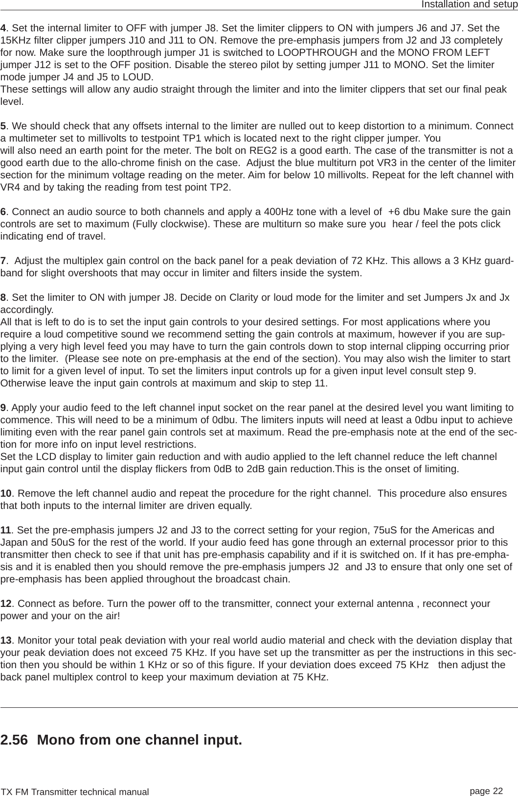 TX FM Transmitter technical manual page 22Installation and setup4. Set the internal limiter to OFF with jumper J8. Set the limiter clippers to ON with jumpers J6 and J7. Set the15KHz filter clipper jumpers J10 and J11 to ON. Remove the pre-emphasis jumpers from J2 and J3 completelyfor now. Make sure the loopthrough jumper J1 is switched to LOOPTHROUGH and the MONO FROM LEFTjumper J12 is set to the OFF position. Disable the stereo pilot by setting jumper J11 to MONO. Set the limitermode jumper J4 and J5 to LOUD.These settings will allow any audio straight through the limiter and into the limiter clippers that set our final peaklevel. 5. We should check that any offsets internal to the limiter are nulled out to keep distortion to a minimum. Connecta multimeter set to millivolts to testpoint TP1 which is located next to the right clipper jumper. You will also need an earth point for the meter. The bolt on REG2 is a good earth. The case of the transmitter is not agood earth due to the allo-chrome finish on the case.  Adjust the blue multiturn pot VR3 in the center of the limitersection for the minimum voltage reading on the meter. Aim for below 10 millivolts. Repeat for the left channel withVR4 and by taking the reading from test point TP2.6. Connect an audio source to both channels and apply a 400Hz tone with a level of  +6 dbu Make sure the gaincontrols are set to maximum (Fully clockwise). These are multiturn so make sure you  hear / feel the pots clickindicating end of travel.7.  Adjust the multiplex gain control on the back panel for a peak deviation of 72 KHz. This allows a 3 KHz guard-band for slight overshoots that may occur in limiter and filters inside the system.8. Set the limiter to ON with jumper J8. Decide on Clarity or loud mode for the limiter and set Jumpers Jx and Jxaccordingly. All that is left to do is to set the input gain controls to your desired settings. For most applications where yourequire a loud competitive sound we recommend setting the gain controls at maximum, however if you are sup-plying a very high level feed you may have to turn the gain controls down to stop internal clipping occurring priorto the limiter.  (Please see note on pre-emphasis at the end of the section). You may also wish the limiter to startto limit for a given level of input. To set the limiters input controls up for a given input level consult step 9.Otherwise leave the input gain controls at maximum and skip to step 11.9. Apply your audio feed to the left channel input socket on the rear panel at the desired level you want limiting tocommence. This will need to be a minimum of 0dbu. The limiters inputs will need at least a 0dbu input to achievelimiting even with the rear panel gain controls set at maximum. Read the pre-emphasis note at the end of the sec-tion for more info on input level restrictions. Set the LCD display to limiter gain reduction and with audio applied to the left channel reduce the left channelinput gain control until the display flickers from 0dB to 2dB gain reduction.This is the onset of limiting. 10. Remove the left channel audio and repeat the procedure for the right channel.  This procedure also ensuresthat both inputs to the internal limiter are driven equally.11. Set the pre-emphasis jumpers J2 and J3 to the correct setting for your region, 75uS for the Americas andJapan and 50uS for the rest of the world. If your audio feed has gone through an external processor prior to thistransmitter then check to see if that unit has pre-emphasis capability and if it is switched on. If it has pre-empha-sis and it is enabled then you should remove the pre-emphasis jumpers J2  and J3 to ensure that only one set ofpre-emphasis has been applied throughout the broadcast chain. 12. Connect as before. Turn the power off to the transmitter, connect your external antenna , reconnect yourpower and your on the air!13. Monitor your total peak deviation with your real world audio material and check with the deviation display thatyour peak deviation does not exceed 75 KHz. If you have set up the transmitter as per the instructions in this sec-tion then you should be within 1 KHz or so of this figure. If your deviation does exceed 75 KHz   then adjust theback panel multiplex control to keep your maximum deviation at 75 KHz.2.56 Mono from one channel input.