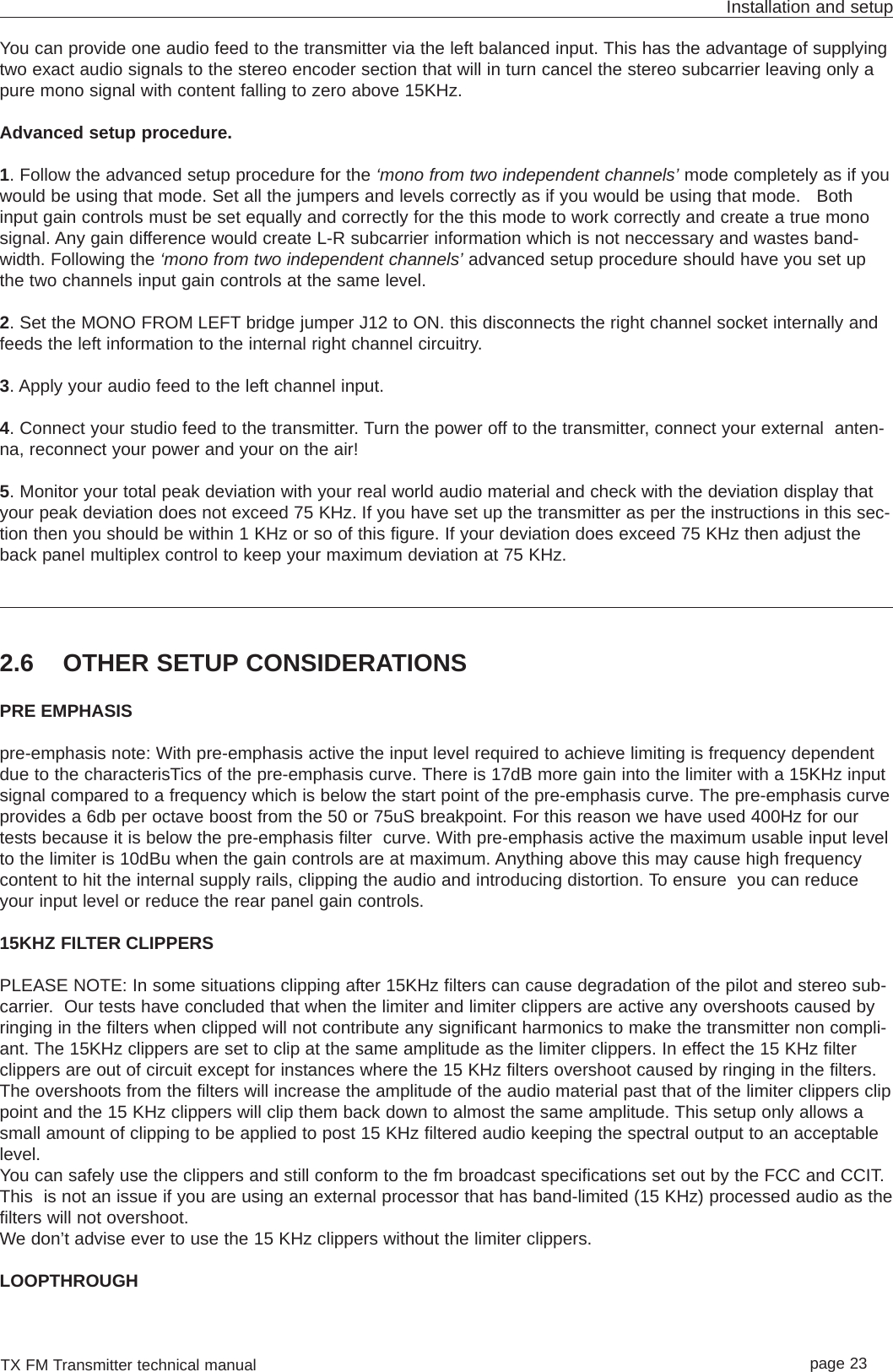 TX FM Transmitter technical manual page 23Installation and setupYou can provide one audio feed to the transmitter via the left balanced input. This has the advantage of supplyingtwo exact audio signals to the stereo encoder section that will in turn cancel the stereo subcarrier leaving only apure mono signal with content falling to zero above 15KHz.Advanced setup procedure. 1. Follow the advanced setup procedure for the ‘mono from two independent channels’ mode completely as if youwould be using that mode. Set all the jumpers and levels correctly as if you would be using that mode.   Bothinput gain controls must be set equally and correctly for the this mode to work correctly and create a true monosignal. Any gain difference would create L-R subcarrier information which is not neccessary and wastes band-width. Following the ‘mono from two independent channels’ advanced setup procedure should have you set upthe two channels input gain controls at the same level.2. Set the MONO FROM LEFT bridge jumper J12 to ON. this disconnects the right channel socket internally andfeeds the left information to the internal right channel circuitry.3. Apply your audio feed to the left channel input.4. Connect your studio feed to the transmitter. Turn the power off to the transmitter, connect your external  anten-na, reconnect your power and your on the air!5. Monitor your total peak deviation with your real world audio material and check with the deviation display thatyour peak deviation does not exceed 75 KHz. If you have set up the transmitter as per the instructions in this sec-tion then you should be within 1 KHz or so of this figure. If your deviation does exceed 75 KHz then adjust theback panel multiplex control to keep your maximum deviation at 75 KHz.2.6 OTHER SETUP CONSIDERATIONSPRE EMPHASISpre-emphasis note: With pre-emphasis active the input level required to achieve limiting is frequency dependentdue to the characterisTics of the pre-emphasis curve. There is 17dB more gain into the limiter with a 15KHz inputsignal compared to a frequency which is below the start point of the pre-emphasis curve. The pre-emphasis curveprovides a 6db per octave boost from the 50 or 75uS breakpoint. For this reason we have used 400Hz for ourtests because it is below the pre-emphasis filter  curve. With pre-emphasis active the maximum usable input levelto the limiter is 10dBu when the gain controls are at maximum. Anything above this may cause high frequencycontent to hit the internal supply rails, clipping the audio and introducing distortion. To ensure  you can reduceyour input level or reduce the rear panel gain controls.15KHZ FILTER CLIPPERSPLEASE NOTE: In some situations clipping after 15KHz filters can cause degradation of the pilot and stereo sub-carrier.  Our tests have concluded that when the limiter and limiter clippers are active any overshoots caused byringing in the filters when clipped will not contribute any significant harmonics to make the transmitter non compli-ant. The 15KHz clippers are set to clip at the same amplitude as the limiter clippers. In effect the 15 KHz filterclippers are out of circuit except for instances where the 15 KHz filters overshoot caused by ringing in the filters.The overshoots from the filters will increase the amplitude of the audio material past that of the limiter clippers clippoint and the 15 KHz clippers will clip them back down to almost the same amplitude. This setup only allows asmall amount of clipping to be applied to post 15 KHz filtered audio keeping the spectral output to an acceptablelevel.You can safely use the clippers and still conform to the fm broadcast specifications set out by the FCC and CCIT.This  is not an issue if you are using an external processor that has band-limited (15 KHz) processed audio as thefilters will not overshoot. We don’t advise ever to use the 15 KHz clippers without the limiter clippers.LOOPTHROUGH