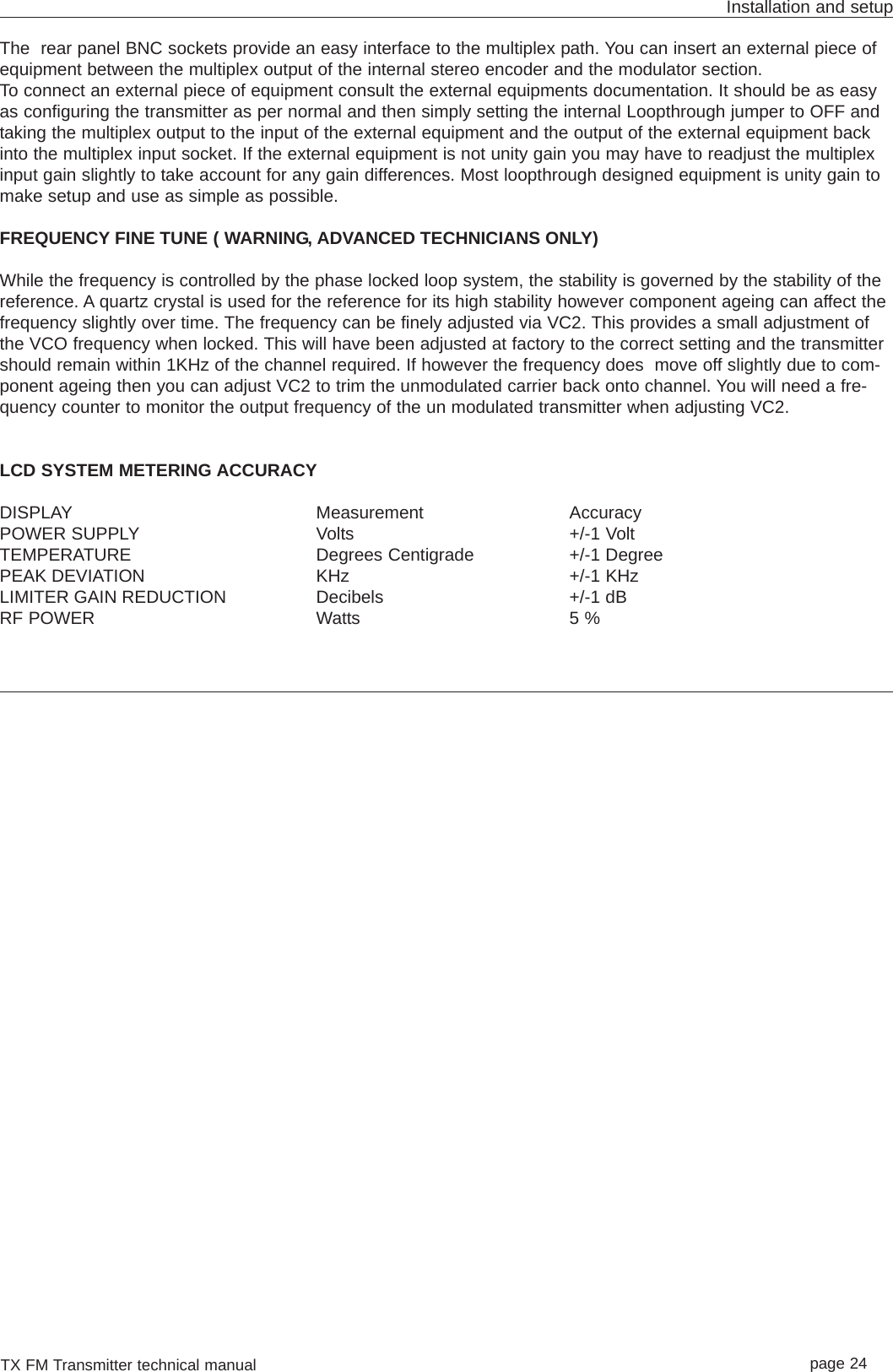 TX FM Transmitter technical manual page 24Installation and setupThe  rear panel BNC sockets provide an easy interface to the multiplex path. You can insert an external piece ofequipment between the multiplex output of the internal stereo encoder and the modulator section.To connect an external piece of equipment consult the external equipments documentation. It should be as easyas configuring the transmitter as per normal and then simply setting the internal Loopthrough jumper to OFF andtaking the multiplex output to the input of the external equipment and the output of the external equipment backinto the multiplex input socket. If the external equipment is not unity gain you may have to readjust the multiplexinput gain slightly to take account for any gain differences. Most loopthrough designed equipment is unity gain tomake setup and use as simple as possible.FREQUENCY FINE TUNE ( WARNING, ADVANCED TECHNICIANS ONLY)While the frequency is controlled by the phase locked loop system, the stability is governed by the stability of thereference. A quartz crystal is used for the reference for its high stability however component ageing can affect thefrequency slightly over time. The frequency can be finely adjusted via VC2. This provides a small adjustment ofthe VCO frequency when locked. This will have been adjusted at factory to the correct setting and the transmittershould remain within 1KHz of the channel required. If however the frequency does  move off slightly due to com-ponent ageing then you can adjust VC2 to trim the unmodulated carrier back onto channel. You will need a fre-quency counter to monitor the output frequency of the un modulated transmitter when adjusting VC2.LCD SYSTEM METERING ACCURACYDISPLAY Measurement AccuracyPOWER SUPPLY Volts +/-1 VoltTEMPERATURE Degrees Centigrade +/-1 Degree PEAK DEVIATION KHz +/-1 KHzLIMITER GAIN REDUCTION Decibels +/-1 dBRF POWER Watts 5 %