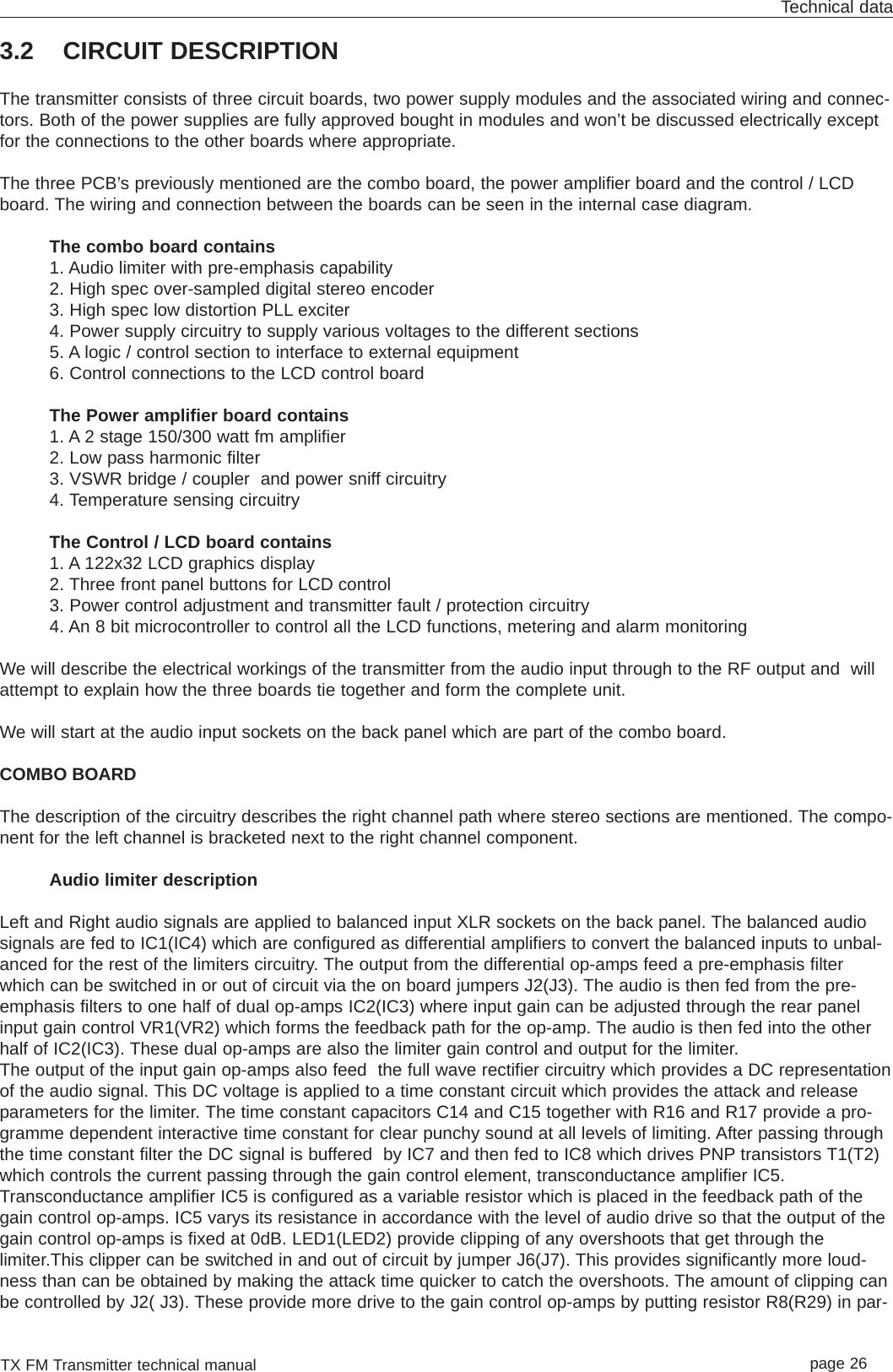 TX FM Transmitter technical manual page 26Technical data3.2 CIRCUIT DESCRIPTIONThe transmitter consists of three circuit boards, two power supply modules and the associated wiring and connec-tors. Both of the power supplies are fully approved bought in modules and won’t be discussed electrically exceptfor the connections to the other boards where appropriate.The three PCB’s previously mentioned are the combo board, the power amplifier board and the control / LCDboard. The wiring and connection between the boards can be seen in the internal case diagram.The combo board contains1. Audio limiter with pre-emphasis capability 2. High spec over-sampled digital stereo encoder3. High spec low distortion PLL exciter4. Power supply circuitry to supply various voltages to the different sections5. A logic / control section to interface to external equipment6. Control connections to the LCD control boardThe Power amplifier board contains1. A 2 stage 150/300 watt fm amplifier2. Low pass harmonic filter3. VSWR bridge / coupler  and power sniff circuitry4. Temperature sensing circuitryThe Control / LCD board contains1. A 122x32 LCD graphics display2. Three front panel buttons for LCD control3. Power control adjustment and transmitter fault / protection circuitry4. An 8 bit microcontroller to control all the LCD functions, metering and alarm monitoringWe will describe the electrical workings of the transmitter from the audio input through to the RF output and  willattempt to explain how the three boards tie together and form the complete unit.We will start at the audio input sockets on the back panel which are part of the combo board.COMBO BOARDThe description of the circuitry describes the right channel path where stereo sections are mentioned. The compo-nent for the left channel is bracketed next to the right channel component.Audio limiter descriptionLeft and Right audio signals are applied to balanced input XLR sockets on the back panel. The balanced audiosignals are fed to IC1(IC4) which are configured as differential amplifiers to convert the balanced inputs to unbal-anced for the rest of the limiters circuitry. The output from the differential op-amps feed a pre-emphasis filterwhich can be switched in or out of circuit via the on board jumpers J2(J3). The audio is then fed from the pre-emphasis filters to one half of dual op-amps IC2(IC3) where input gain can be adjusted through the rear panelinput gain control VR1(VR2) which forms the feedback path for the op-amp. The audio is then fed into the otherhalf of IC2(IC3). These dual op-amps are also the limiter gain control and output for the limiter.The output of the input gain op-amps also feed  the full wave rectifier circuitry which provides a DC representationof the audio signal. This DC voltage is applied to a time constant circuit which provides the attack and releaseparameters for the limiter. The time constant capacitors C14 and C15 together with R16 and R17 provide a pro-gramme dependent interactive time constant for clear punchy sound at all levels of limiting. After passing throughthe time constant filter the DC signal is buffered  by IC7 and then fed to IC8 which drives PNP transistors T1(T2)which controls the current passing through the gain control element, transconductance amplifier IC5. Transconductance amplifier IC5 is configured as a variable resistor which is placed in the feedback path of thegain control op-amps. IC5 varys its resistance in accordance with the level of audio drive so that the output of thegain control op-amps is fixed at 0dB. LED1(LED2) provide clipping of any overshoots that get through thelimiter.This clipper can be switched in and out of circuit by jumper J6(J7). This provides significantly more loud-ness than can be obtained by making the attack time quicker to catch the overshoots. The amount of clipping canbe controlled by J2( J3). These provide more drive to the gain control op-amps by putting resistor R8(R29) in par-