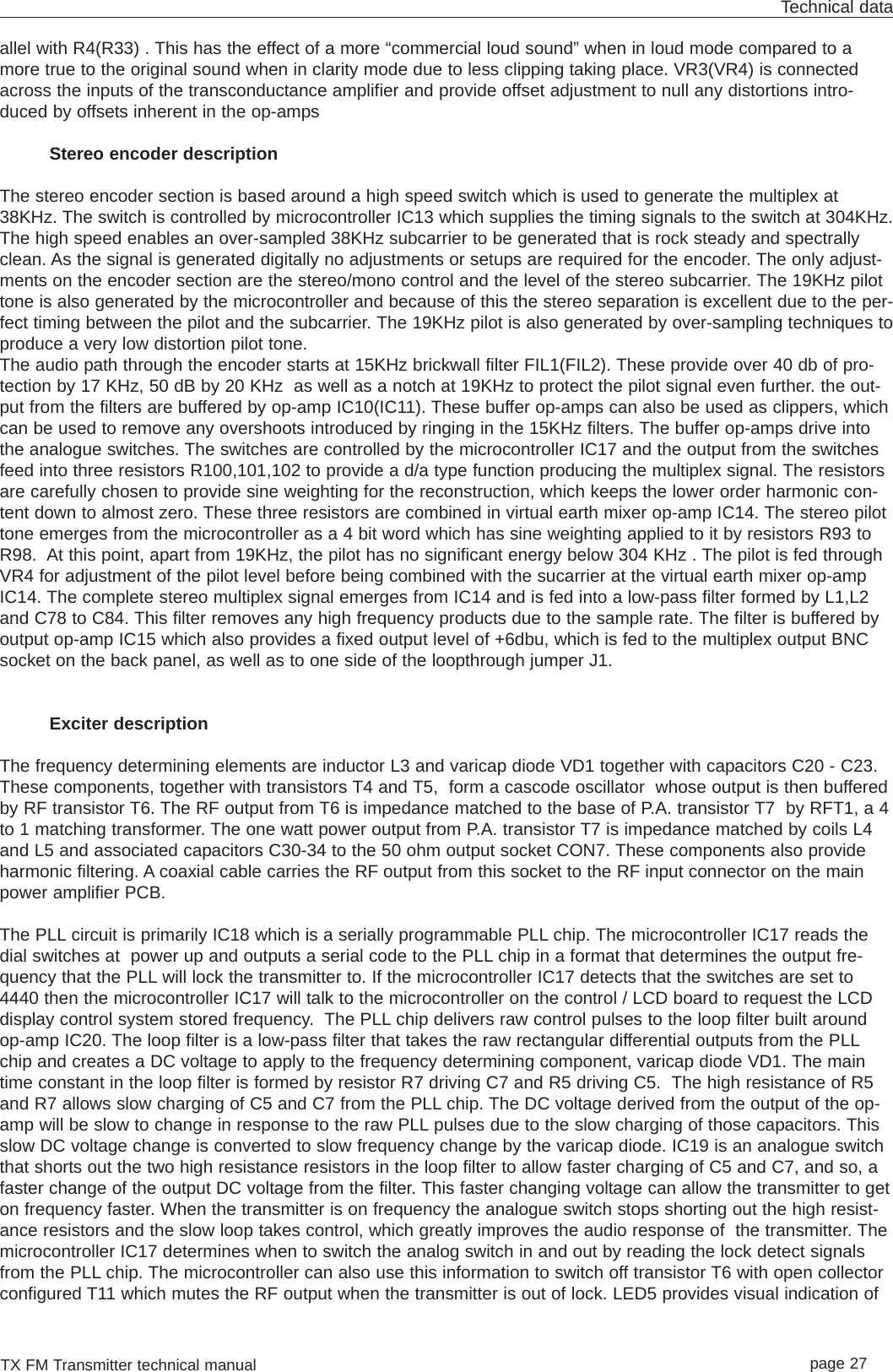 TX FM Transmitter technical manual page 27Technical dataallel with R4(R33) . This has the effect of a more “commercial loud sound” when in loud mode compared to amore true to the original sound when in clarity mode due to less clipping taking place. VR3(VR4) is connectedacross the inputs of the transconductance amplifier and provide offset adjustment to null any distortions intro-duced by offsets inherent in the op-ampsStereo encoder descriptionThe stereo encoder section is based around a high speed switch which is used to generate the multiplex at38KHz. The switch is controlled by microcontroller IC13 which supplies the timing signals to the switch at 304KHz.The high speed enables an over-sampled 38KHz subcarrier to be generated that is rock steady and spectrallyclean. As the signal is generated digitally no adjustments or setups are required for the encoder. The only adjust-ments on the encoder section are the stereo/mono control and the level of the stereo subcarrier. The 19KHz pilottone is also generated by the microcontroller and because of this the stereo separation is excellent due to the per-fect timing between the pilot and the subcarrier. The 19KHz pilot is also generated by over-sampling techniques toproduce a very low distortion pilot tone. The audio path through the encoder starts at 15KHz brickwall filter FIL1(FIL2). These provide over 40 db of pro-tection by 17 KHz, 50 dB by 20 KHz  as well as a notch at 19KHz to protect the pilot signal even further. the out-put from the filters are buffered by op-amp IC10(IC11). These buffer op-amps can also be used as clippers, whichcan be used to remove any overshoots introduced by ringing in the 15KHz filters. The buffer op-amps drive intothe analogue switches. The switches are controlled by the microcontroller IC17 and the output from the switchesfeed into three resistors R100,101,102 to provide a d/a type function producing the multiplex signal. The resistorsare carefully chosen to provide sine weighting for the reconstruction, which keeps the lower order harmonic con-tent down to almost zero. These three resistors are combined in virtual earth mixer op-amp IC14. The stereo pilottone emerges from the microcontroller as a 4 bit word which has sine weighting applied to it by resistors R93 toR98.  At this point, apart from 19KHz, the pilot has no significant energy below 304 KHz . The pilot is fed throughVR4 for adjustment of the pilot level before being combined with the sucarrier at the virtual earth mixer op-ampIC14. The complete stereo multiplex signal emerges from IC14 and is fed into a low-pass filter formed by L1,L2and C78 to C84. This filter removes any high frequency products due to the sample rate. The filter is buffered byoutput op-amp IC15 which also provides a fixed output level of +6dbu, which is fed to the multiplex output BNCsocket on the back panel, as well as to one side of the loopthrough jumper J1.Exciter descriptionThe frequency determining elements are inductor L3 and varicap diode VD1 together with capacitors C20 - C23.These components, together with transistors T4 and T5,  form a cascode oscillator  whose output is then bufferedby RF transistor T6. The RF output from T6 is impedance matched to the base of P.A. transistor T7  by RFT1, a 4to 1 matching transformer. The one watt power output from P.A. transistor T7 is impedance matched by coils L4and L5 and associated capacitors C30-34 to the 50 ohm output socket CON7. These components also provideharmonic filtering. A coaxial cable carries the RF output from this socket to the RF input connector on the mainpower amplifier PCB.The PLL circuit is primarily IC18 which is a serially programmable PLL chip. The microcontroller IC17 reads thedial switches at  power up and outputs a serial code to the PLL chip in a format that determines the output fre-quency that the PLL will lock the transmitter to. If the microcontroller IC17 detects that the switches are set to4440 then the microcontroller IC17 will talk to the microcontroller on the control / LCD board to request the LCDdisplay control system stored frequency.  The PLL chip delivers raw control pulses to the loop filter built aroundop-amp IC20. The loop filter is a low-pass filter that takes the raw rectangular differential outputs from the PLLchip and creates a DC voltage to apply to the frequency determining component, varicap diode VD1. The maintime constant in the loop filter is formed by resistor R7 driving C7 and R5 driving C5.  The high resistance of R5and R7 allows slow charging of C5 and C7 from the PLL chip. The DC voltage derived from the output of the op-amp will be slow to change in response to the raw PLL pulses due to the slow charging of those capacitors. Thisslow DC voltage change is converted to slow frequency change by the varicap diode. IC19 is an analogue switchthat shorts out the two high resistance resistors in the loop filter to allow faster charging of C5 and C7, and so, afaster change of the output DC voltage from the filter. This faster changing voltage can allow the transmitter to geton frequency faster. When the transmitter is on frequency the analogue switch stops shorting out the high resist-ance resistors and the slow loop takes control, which greatly improves the audio response of  the transmitter. Themicrocontroller IC17 determines when to switch the analog switch in and out by reading the lock detect signalsfrom the PLL chip. The microcontroller can also use this information to switch off transistor T6 with open collectorconfigured T11 which mutes the RF output when the transmitter is out of lock. LED5 provides visual indication of