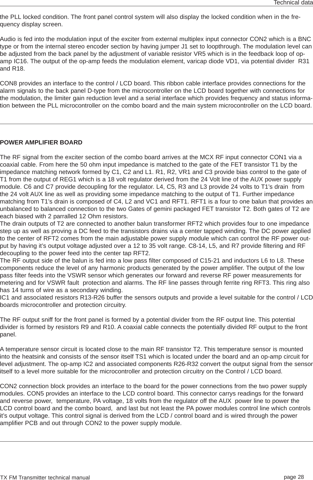 TX FM Transmitter technical manual page 28Technical datathe PLL locked condition. The front panel control system will also display the locked condition when in the fre-quency display screen.Audio is fed into the modulation input of the exciter from external multiplex input connector CON2 which is a BNCtype or from the internal stereo encoder section by having jumper J1 set to loopthrough. The modulation level canbe adjusted from the back panel by the adjustment of variable resistor VR5 which is in the feedback loop of op-amp IC16. The output of the op-amp feeds the modulation element, varicap diode VD1, via potential divider  R31and R18.CON8 provides an interface to the control / LCD board. This ribbon cable interface provides connections for thealarm signals to the back panel D-type from the microcontroller on the LCD board together with connections forthe modulation, the limiter gain reduction level and a serial interface which provides frequency and status informa-tion between the PLL microcontroller on the combo board and the main system microcontroller on the LCD board. POWER AMPLIFIER BOARDThe RF signal from the exciter section of the combo board arrives at the MCX RF input connector CON1 via acoaxial cable. From here the 50 ohm input impedance is matched to the gate of the FET transistor T1 by theimpedance matching network formed by C1, C2 and L1. R1, R2, VR1 and C3 provide bias control to the gate ofT1 from the output of REG1 which is a 18 volt regulator derived from the 24 Volt line of the AUX power supplymodule. C6 and C7 provide decoupling for the regulator. L4, C5, R3 and L3 provide 24 volts to T1’s drain  fromthe 24 volt AUX line as well as providing some impedance matching to the output of T1. Further impedancematching from T1’s drain is composed of C4, L2 and VC1 and RFT1. RFT1 is a four to one balun that provides anunbalanced to balanced connection to the two Gates of gemini packaged FET transistor T2. Both gates of T2 areeach biased with 2 parralled 12 Ohm resistors.The drain outputs of T2 are connected to another balun transformer RFT2 which provides four to one impedancestep up as well as proving a DC feed to the transistors drains via a center tapped winding. The DC power appliedto the center of RFT2 comes from the main adjustable power supply module which can control the RF power out-put by having it’s output voltage adjusted over a 12 to 35 volt range. C8-14, L5, and R7 provide filtering and RFdecoupling to the power feed into the center tap RFT2.The RF output side of the balun is fed into a low pass filter composed of C15-21 and inductors L6 to L8. Thesecomponents reduce the level of any harmonic products generated by the power amplifier. The output of the lowpass filter feeds into the VSWR sensor which generates our forward and reverse RF power measurements formetering and for VSWR fault  protection and alarms. The RF line passes through ferrite ring RFT3. This ring alsohas 14 turns of wire as a secondary winding.IC1 and associated resistors R13-R26 buffer the sensors outputs and provide a level suitable for the control / LCDboards microcontroller and protection circuitry.The RF output sniff for the front panel is formed by a potential divider from the RF output line. This potentialdivider is formed by resistors R9 and R10. A coaxial cable connects the potentially divided RF output to the frontpanel.A temperature sensor circuit is located close to the main RF transistor T2. This temperature sensor is mountedinto the heatsink and consists of the sensor itself TS1 which is located under the board and an op-amp circuit forlevel adjustment. The op-amp IC2 and associated components R26-R32 convert the output signal from the sensoritself to a level more suitable for the microcontroller and protection circuitry on the Control / LCD board.CON2 connection block provides an interface to the board for the power connections from the two power supplymodules. CON5 provides an interface to the LCD control board. This connector carrys readings for the forwardand reverse power,  temperature, PA voltage, 18 volts from the regulator off the AUX power line to power theLCD control board and the combo board,  and last but not least the PA power modules control line which controlsit’s output voltage. This control signal is derived from the LCD / control board and is wired through the poweramplifier PCB and out through CON2 to the power supply module.