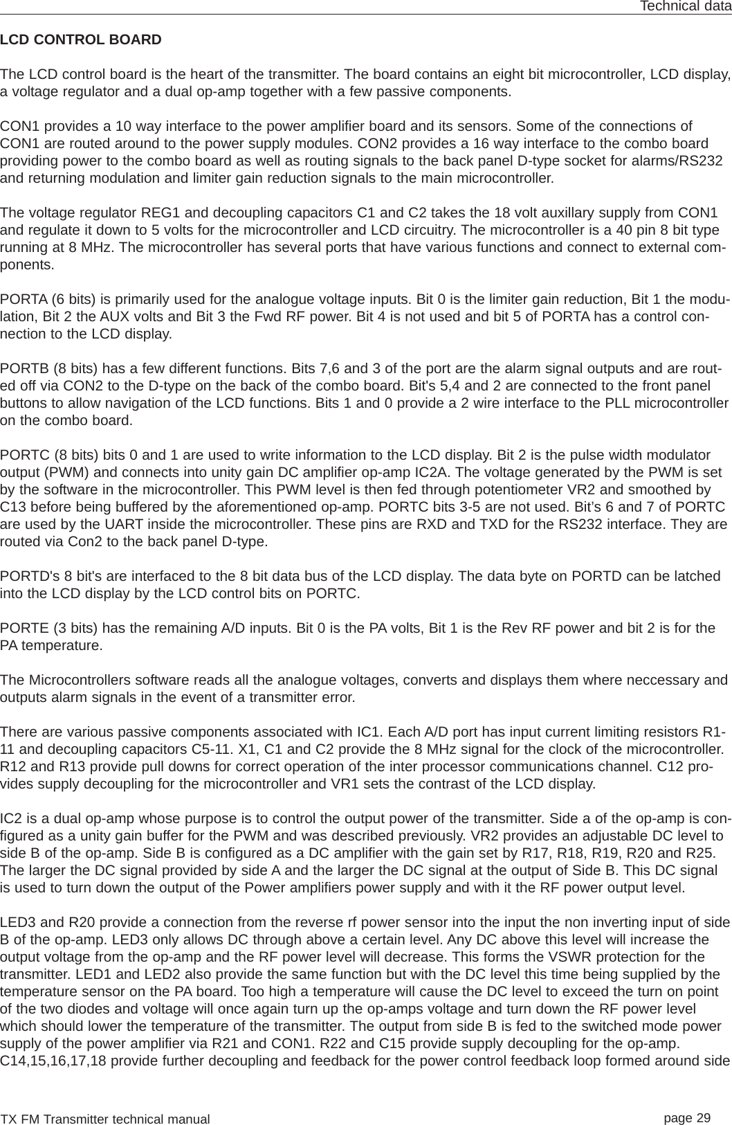 TX FM Transmitter technical manual page 29Technical dataLCD CONTROL BOARDThe LCD control board is the heart of the transmitter. The board contains an eight bit microcontroller, LCD display,a voltage regulator and a dual op-amp together with a few passive components. CON1 provides a 10 way interface to the power amplifier board and its sensors. Some of the connections ofCON1 are routed around to the power supply modules. CON2 provides a 16 way interface to the combo boardproviding power to the combo board as well as routing signals to the back panel D-type socket for alarms/RS232and returning modulation and limiter gain reduction signals to the main microcontroller.The voltage regulator REG1 and decoupling capacitors C1 and C2 takes the 18 volt auxillary supply from CON1and regulate it down to 5 volts for the microcontroller and LCD circuitry. The microcontroller is a 40 pin 8 bit typerunning at 8 MHz. The microcontroller has several ports that have various functions and connect to external com-ponents.PORTA (6 bits) is primarily used for the analogue voltage inputs. Bit 0 is the limiter gain reduction, Bit 1 the modu-lation, Bit 2 the AUX volts and Bit 3 the Fwd RF power. Bit 4 is not used and bit 5 of PORTA has a control con-nection to the LCD display. PORTB (8 bits) has a few different functions. Bits 7,6 and 3 of the port are the alarm signal outputs and are rout-ed off via CON2 to the D-type on the back of the combo board. Bit&apos;s 5,4 and 2 are connected to the front panelbuttons to allow navigation of the LCD functions. Bits 1 and 0 provide a 2 wire interface to the PLL microcontrolleron the combo board. PORTC (8 bits) bits 0 and 1 are used to write information to the LCD display. Bit 2 is the pulse width modulatoroutput (PWM) and connects into unity gain DC amplifier op-amp IC2A. The voltage generated by the PWM is setby the software in the microcontroller. This PWM level is then fed through potentiometer VR2 and smoothed byC13 before being buffered by the aforementioned op-amp. PORTC bits 3-5 are not used. Bit’s 6 and 7 of PORTCare used by the UART inside the microcontroller. These pins are RXD and TXD for the RS232 interface. They arerouted via Con2 to the back panel D-type. PORTD&apos;s 8 bit&apos;s are interfaced to the 8 bit data bus of the LCD display. The data byte on PORTD can be latchedinto the LCD display by the LCD control bits on PORTC. PORTE (3 bits) has the remaining A/D inputs. Bit 0 is the PA volts, Bit 1 is the Rev RF power and bit 2 is for thePA temperature.The Microcontrollers software reads all the analogue voltages, converts and displays them where neccessary andoutputs alarm signals in the event of a transmitter error.There are various passive components associated with IC1. Each A/D port has input current limiting resistors R1-11 and decoupling capacitors C5-11. X1, C1 and C2 provide the 8 MHz signal for the clock of the microcontroller.R12 and R13 provide pull downs for correct operation of the inter processor communications channel. C12 pro-vides supply decoupling for the microcontroller and VR1 sets the contrast of the LCD display.IC2 is a dual op-amp whose purpose is to control the output power of the transmitter. Side a of the op-amp is con-figured as a unity gain buffer for the PWM and was described previously. VR2 provides an adjustable DC level toside B of the op-amp. Side B is configured as a DC amplifier with the gain set by R17, R18, R19, R20 and R25.The larger the DC signal provided by side A and the larger the DC signal at the output of Side B. This DC signalis used to turn down the output of the Power amplifiers power supply and with it the RF power output level.LED3 and R20 provide a connection from the reverse rf power sensor into the input the non inverting input of sideB of the op-amp. LED3 only allows DC through above a certain level. Any DC above this level will increase theoutput voltage from the op-amp and the RF power level will decrease. This forms the VSWR protection for thetransmitter. LED1 and LED2 also provide the same function but with the DC level this time being supplied by thetemperature sensor on the PA board. Too high a temperature will cause the DC level to exceed the turn on pointof the two diodes and voltage will once again turn up the op-amps voltage and turn down the RF power levelwhich should lower the temperature of the transmitter. The output from side B is fed to the switched mode powersupply of the power amplifier via R21 and CON1. R22 and C15 provide supply decoupling for the op-amp.C14,15,16,17,18 provide further decoupling and feedback for the power control feedback loop formed around side