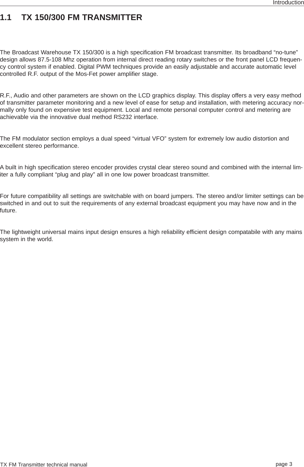 TX FM Transmitter technical manual page 3Introduction1.1 TX 150/300 FM TRANSMITTERThe Broadcast Warehouse TX 150/300 is a high specification FM broadcast transmitter. Its broadband “no-tune”design allows 87.5-108 Mhz operation from internal direct reading rotary switches or the front panel LCD frequen-cy control system if enabled. Digital PWM techniques provide an easily adjustable and accurate automatic levelcontrolled R.F. output of the Mos-Fet power amplifier stage.R.F., Audio and other parameters are shown on the LCD graphics display. This display offers a very easy methodof transmitter parameter monitoring and a new level of ease for setup and installation, with metering accuracy nor-mally only found on expensive test equipment. Local and remote personal computer control and metering areachievable via the innovative dual method RS232 interface.The FM modulator section employs a dual speed “virtual VFO” system for extremely low audio distortion andexcellent stereo performance.A built in high specification stereo encoder provides crystal clear stereo sound and combined with the internal lim-iter a fully compliant “plug and play” all in one low power broadcast transmitter.For future compatibility all settings are switchable with on board jumpers. The stereo and/or limiter settings can beswitched in and out to suit the requirements of any external broadcast equipment you may have now and in thefuture.The lightweight universal mains input design ensures a high reliability efficient design compatabile with any mainssystem in the world.