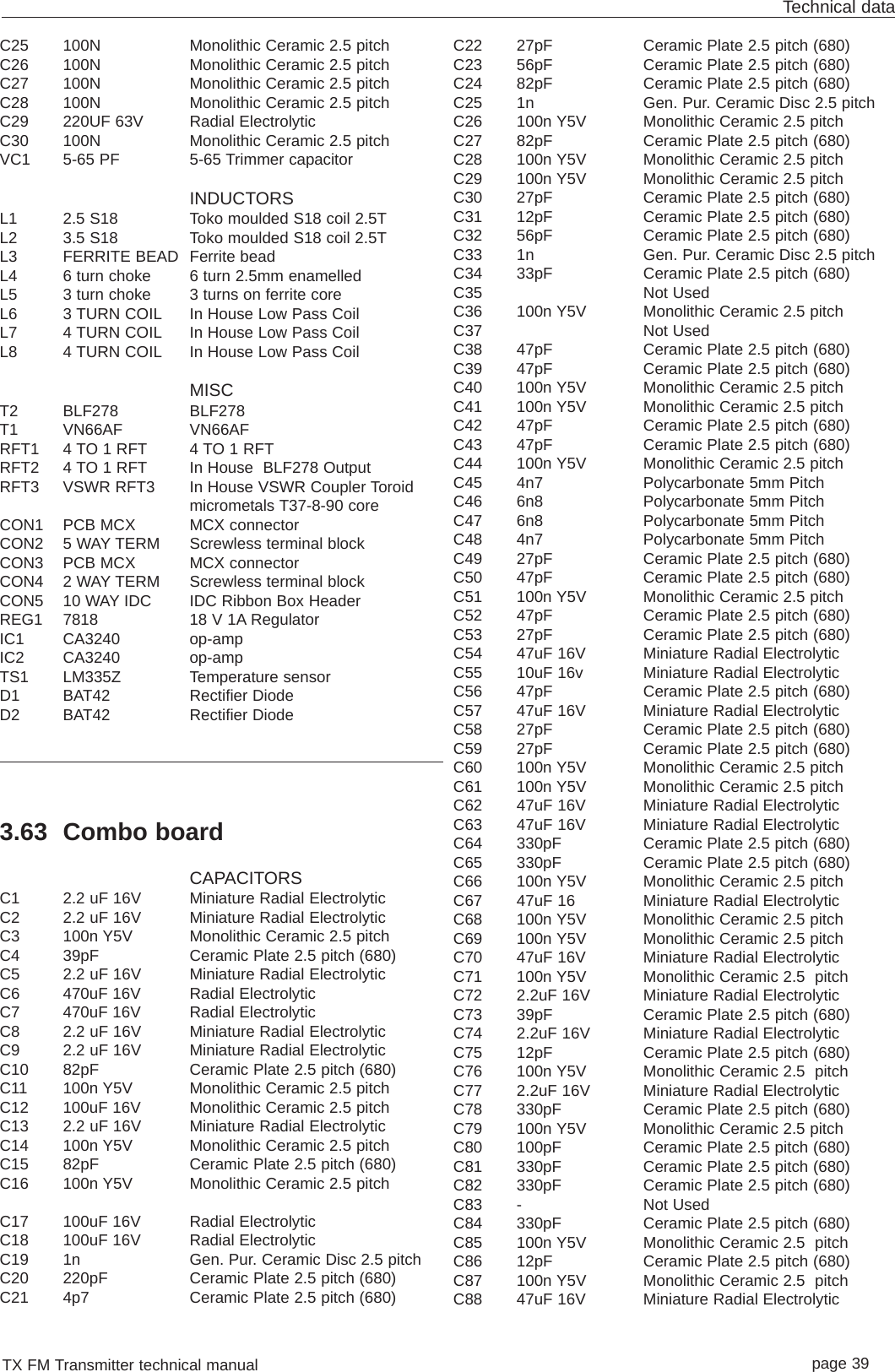 TX FM Transmitter technical manual page 39Technical dataC25 100N Monolithic Ceramic 2.5 pitchC26 100N Monolithic Ceramic 2.5 pitchC27 100N Monolithic Ceramic 2.5 pitchC28 100N Monolithic Ceramic 2.5 pitchC29 220UF 63V Radial ElectrolyticC30 100N Monolithic Ceramic 2.5 pitchVC1 5-65 PF 5-65 Trimmer capacitorINDUCTORSL1 2.5 S18  Toko moulded S18 coil 2.5TL2 3.5 S18 Toko moulded S18 coil 2.5TL3 FERRITE BEAD Ferrite beadL4 6 turn choke 6 turn 2.5mm enamelledL5 3 turn choke 3 turns on ferrite coreL6 3 TURN COIL In House Low Pass CoilL7 4 TURN COIL In House Low Pass CoilL8 4 TURN COIL In House Low Pass CoilMISCT2 BLF278 BLF278T1 VN66AF VN66AFRFT1 4 TO 1 RFT 4 TO 1 RFTRFT2 4 TO 1 RFT In House  BLF278 OutputRFT3 VSWR RFT3 In House VSWR Coupler Toroidmicrometals T37-8-90 coreCON1 PCB MCX MCX connectorCON2 5 WAY TERM Screwless terminal blockCON3 PCB MCX MCX connectorCON4 2 WAY TERM Screwless terminal blockCON5 10 WAY IDC IDC Ribbon Box HeaderREG1 7818 18 V 1A RegulatorIC1 CA3240 op-ampIC2 CA3240 op-ampTS1 LM335Z Temperature sensorD1 BAT42 Rectifier DiodeD2 BAT42 Rectifier Diode3.63 Combo boardCAPACITORSC1 2.2 uF 16V Miniature Radial ElectrolyticC2 2.2 uF 16V Miniature Radial ElectrolyticC3 100n Y5V Monolithic Ceramic 2.5 pitchC4 39pF  Ceramic Plate 2.5 pitch (680)C5 2.2 uF 16V Miniature Radial ElectrolyticC6 470uF 16V Radial Electrolytic C7 470uF 16V Radial Electrolytic C8 2.2 uF 16V Miniature Radial ElectrolyticC9 2.2 uF 16V Miniature Radial ElectrolyticC10 82pF Ceramic Plate 2.5 pitch (680)C11 100n Y5V Monolithic Ceramic 2.5 pitchC12 100uF 16V Monolithic Ceramic 2.5 pitchC13 2.2 uF 16V Miniature Radial ElectrolyticC14 100n Y5V Monolithic Ceramic 2.5 pitchC15 82pF Ceramic Plate 2.5 pitch (680)C16 100n Y5V Monolithic Ceramic 2.5 pitchC17 100uF 16V Radial ElectrolyticC18 100uF 16V Radial ElectrolyticC19 1n Gen. Pur. Ceramic Disc 2.5 pitchC20 220pF Ceramic Plate 2.5 pitch (680)C21 4p7 Ceramic Plate 2.5 pitch (680)C22 27pF Ceramic Plate 2.5 pitch (680)C23 56pF Ceramic Plate 2.5 pitch (680)C24 82pF Ceramic Plate 2.5 pitch (680)C25 1n Gen. Pur. Ceramic Disc 2.5 pitchC26 100n Y5V Monolithic Ceramic 2.5 pitchC27 82pF Ceramic Plate 2.5 pitch (680)C28 100n Y5V Monolithic Ceramic 2.5 pitchC29 100n Y5V Monolithic Ceramic 2.5 pitchC30 27pF Ceramic Plate 2.5 pitch (680)C31 12pF Ceramic Plate 2.5 pitch (680)C32 56pF Ceramic Plate 2.5 pitch (680)C33 1n Gen. Pur. Ceramic Disc 2.5 pitchC34 33pF Ceramic Plate 2.5 pitch (680)C35 Not UsedC36 100n Y5V Monolithic Ceramic 2.5 pitchC37 Not UsedC38 47pF Ceramic Plate 2.5 pitch (680)C39 47pF Ceramic Plate 2.5 pitch (680)C40 100n Y5V Monolithic Ceramic 2.5 pitchC41 100n Y5V Monolithic Ceramic 2.5 pitchC42 47pF Ceramic Plate 2.5 pitch (680)C43 47pF Ceramic Plate 2.5 pitch (680)C44 100n Y5V Monolithic Ceramic 2.5 pitchC45 4n7 Polycarbonate 5mm PitchC46 6n8 Polycarbonate 5mm PitchC47 6n8 Polycarbonate 5mm PitchC48 4n7 Polycarbonate 5mm PitchC49 27pF Ceramic Plate 2.5 pitch (680)C50 47pF Ceramic Plate 2.5 pitch (680)C51 100n Y5V Monolithic Ceramic 2.5 pitchC52 47pF Ceramic Plate 2.5 pitch (680)C53 27pF Ceramic Plate 2.5 pitch (680)C54 47uF 16V Miniature Radial ElectrolyticC55 10uF 16v Miniature Radial ElectrolyticC56 47pF Ceramic Plate 2.5 pitch (680)C57 47uF 16V Miniature Radial ElectrolyticC58 27pF Ceramic Plate 2.5 pitch (680)C59 27pF Ceramic Plate 2.5 pitch (680)C60 100n Y5V Monolithic Ceramic 2.5 pitchC61 100n Y5V Monolithic Ceramic 2.5 pitchC62 47uF 16V Miniature Radial ElectrolyticC63 47uF 16V Miniature Radial ElectrolyticC64 330pF Ceramic Plate 2.5 pitch (680)C65 330pF Ceramic Plate 2.5 pitch (680)C66 100n Y5V Monolithic Ceramic 2.5 pitchC67 47uF 16 Miniature Radial ElectrolyticC68 100n Y5V Monolithic Ceramic 2.5 pitchC69 100n Y5V Monolithic Ceramic 2.5 pitchC70 47uF 16V Miniature Radial ElectrolyticC71 100n Y5V Monolithic Ceramic 2.5  pitchC72 2.2uF 16V Miniature Radial ElectrolyticC73 39pF Ceramic Plate 2.5 pitch (680)C74 2.2uF 16V Miniature Radial ElectrolyticC75 12pF Ceramic Plate 2.5 pitch (680)C76 100n Y5V Monolithic Ceramic 2.5  pitchC77 2.2uF 16V Miniature Radial ElectrolyticC78 330pF Ceramic Plate 2.5 pitch (680)C79 100n Y5V Monolithic Ceramic 2.5 pitchC80 100pF Ceramic Plate 2.5 pitch (680)C81 330pF Ceramic Plate 2.5 pitch (680)C82 330pF Ceramic Plate 2.5 pitch (680)C83 - Not Used C84 330pF Ceramic Plate 2.5 pitch (680)C85 100n Y5V Monolithic Ceramic 2.5  pitchC86 12pF Ceramic Plate 2.5 pitch (680)C87 100n Y5V Monolithic Ceramic 2.5  pitchC88 47uF 16V Miniature Radial Electrolytic