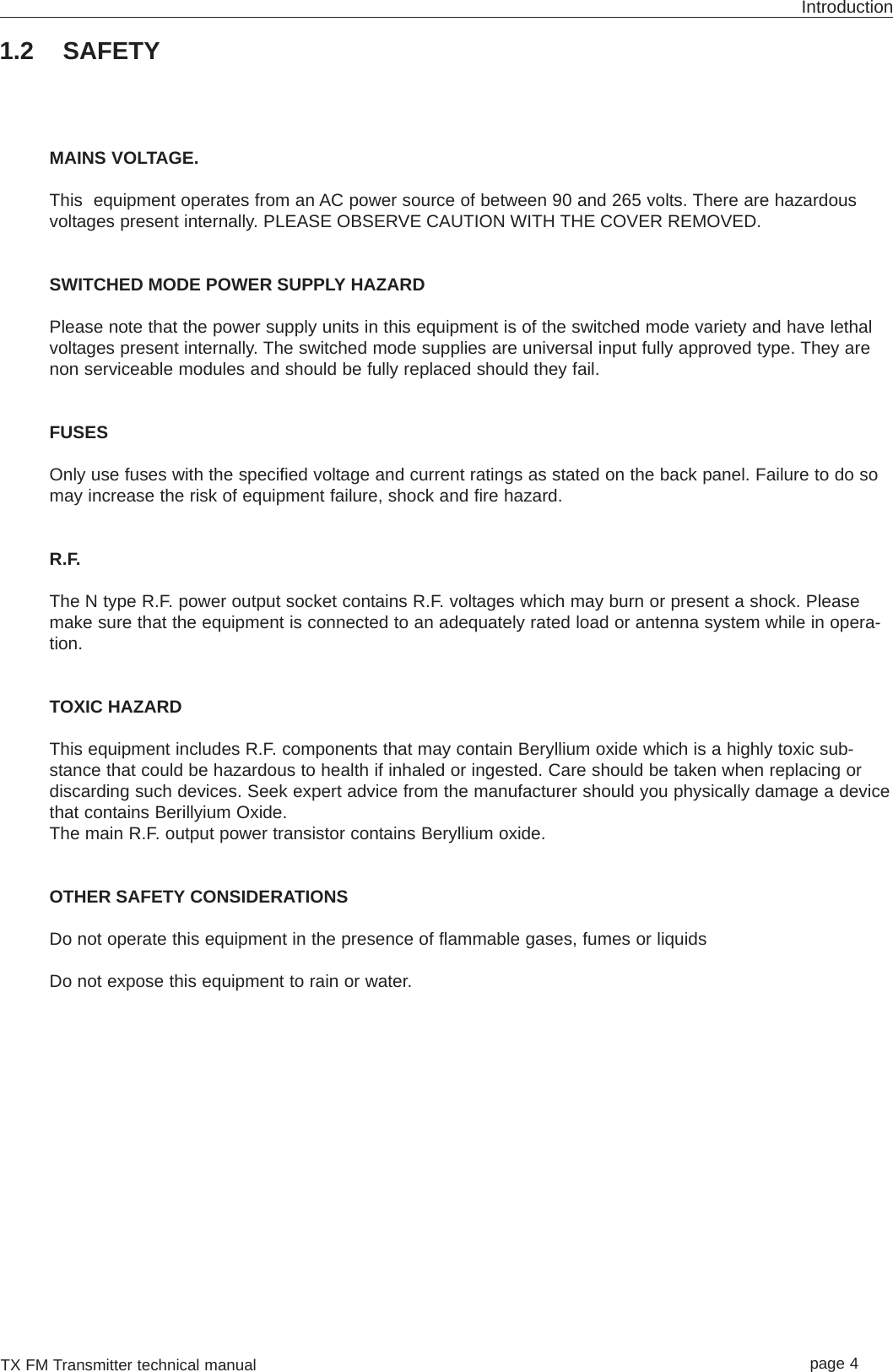 TX FM Transmitter technical manual page 4Introduction1.2 SAFETYMAINS VOLTAGE.This  equipment operates from an AC power source of between 90 and 265 volts. There are hazardousvoltages present internally. PLEASE OBSERVE CAUTION WITH THE COVER REMOVED.SWITCHED MODE POWER SUPPLY HAZARDPlease note that the power supply units in this equipment is of the switched mode variety and have lethalvoltages present internally. The switched mode supplies are universal input fully approved type. They arenon serviceable modules and should be fully replaced should they fail.FUSESOnly use fuses with the specified voltage and current ratings as stated on the back panel. Failure to do somay increase the risk of equipment failure, shock and fire hazard.R.F.The N type R.F. power output socket contains R.F. voltages which may burn or present a shock. Pleasemake sure that the equipment is connected to an adequately rated load or antenna system while in opera-tion.TOXIC HAZARDThis equipment includes R.F. components that may contain Beryllium oxide which is a highly toxic sub-stance that could be hazardous to health if inhaled or ingested. Care should be taken when replacing ordiscarding such devices. Seek expert advice from the manufacturer should you physically damage a devicethat contains Berillyium Oxide.The main R.F. output power transistor contains Beryllium oxide.OTHER SAFETY CONSIDERATIONSDo not operate this equipment in the presence of flammable gases, fumes or liquidsDo not expose this equipment to rain or water.