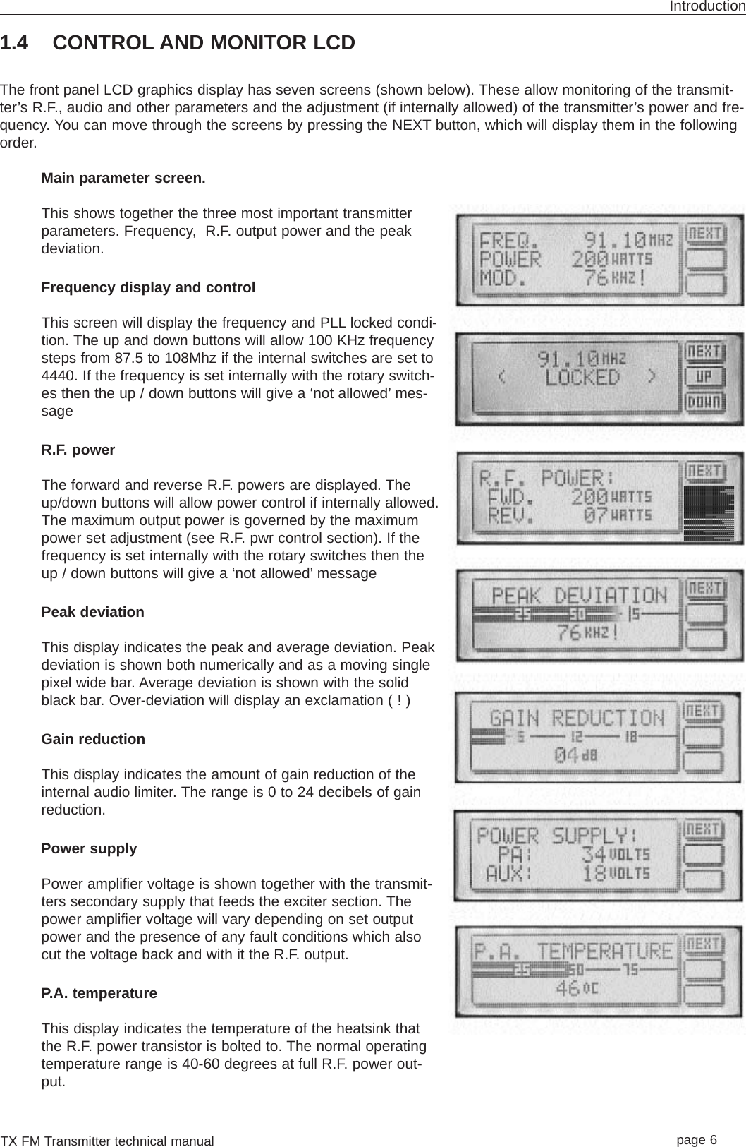 TX FM Transmitter technical manual page 6Introduction1.4 CONTROL AND MONITOR LCDThe front panel LCD graphics display has seven screens (shown below). These allow monitoring of the transmit-ter’s R.F., audio and other parameters and the adjustment (if internally allowed) of the transmitter’s power and fre-quency. You can move through the screens by pressing the NEXT button, which will display them in the followingorder.Main parameter screen.This shows together the three most important transmitterparameters. Frequency,  R.F. output power and the peakdeviation.Frequency display and controlThis screen will display the frequency and PLL locked condi-tion. The up and down buttons will allow 100 KHz frequencysteps from 87.5 to 108Mhz if the internal switches are set to4440. If the frequency is set internally with the rotary switch-es then the up / down buttons will give a ‘not allowed’ mes-sageR.F. powerThe forward and reverse R.F. powers are displayed. Theup/down buttons will allow power control if internally allowed.The maximum output power is governed by the maximumpower set adjustment (see R.F. pwr control section). If thefrequency is set internally with the rotary switches then theup / down buttons will give a ‘not allowed’ messagePeak deviationThis display indicates the peak and average deviation. Peakdeviation is shown both numerically and as a moving singlepixel wide bar. Average deviation is shown with the solidblack bar. Over-deviation will display an exclamation ( ! )Gain reductionThis display indicates the amount of gain reduction of theinternal audio limiter. The range is 0 to 24 decibels of gainreduction.Power supplyPower amplifier voltage is shown together with the transmit-ters secondary supply that feeds the exciter section. Thepower amplifier voltage will vary depending on set outputpower and the presence of any fault conditions which alsocut the voltage back and with it the R.F. output.P.A. temperatureThis display indicates the temperature of the heatsink thatthe R.F. power transistor is bolted to. The normal operatingtemperature range is 40-60 degrees at full R.F. power out-put.