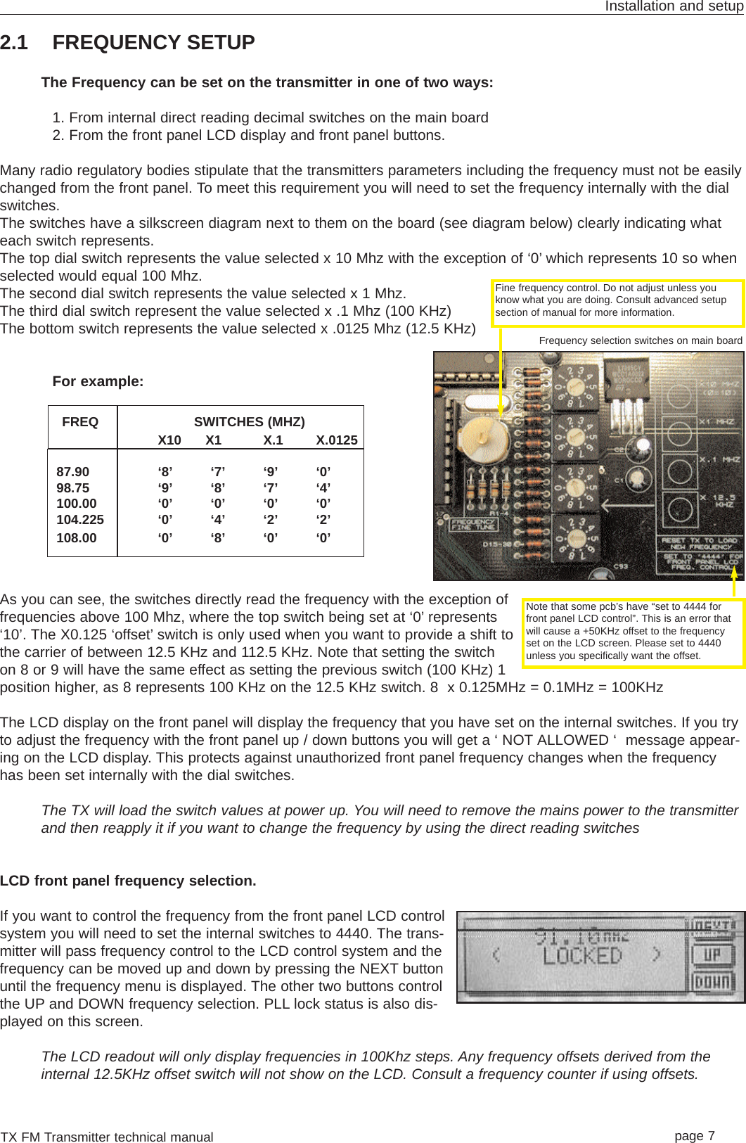 TX FM Transmitter technical manual page 7Installation and setup2.1 FREQUENCY SETUPThe Frequency can be set on the transmitter in one of two ways:1. From internal direct reading decimal switches on the main board2. From the front panel LCD display and front panel buttons.Many radio regulatory bodies stipulate that the transmitters parameters including the frequency must not be easilychanged from the front panel. To meet this requirement you will need to set the frequency internally with the dialswitches.The switches have a silkscreen diagram next to them on the board (see diagram below) clearly indicating whateach switch represents.The top dial switch represents the value selected x 10 Mhz with the exception of ‘0’ which represents 10 so whenselected would equal 100 Mhz.The second dial switch represents the value selected x 1 Mhz. The third dial switch represent the value selected x .1 Mhz (100 KHz)The bottom switch represents the value selected x .0125 Mhz (12.5 KHz)For example:FREQ SWITCHES (MHZ)X10      X1 X.1 X.012587.90 ‘8’ ‘7’ ‘9’ ‘0’98.75 ‘9’ ‘8’ ‘7’ ‘4’100.00 ‘0’ ‘0’ ‘0’ ‘0’104.225 ‘0’ ‘4’ ‘2’ ‘2’108.00 ‘0’ ‘8’ ‘0’ ‘0’As you can see, the switches directly read the frequency with the exception offrequencies above 100 Mhz, where the top switch being set at ‘0’ represents‘10’. The X0.125 ‘offset’ switch is only used when you want to provide a shift tothe carrier of between 12.5 KHz and 112.5 KHz. Note that setting the switchon 8 or 9 will have the same effect as setting the previous switch (100 KHz) 1position higher, as 8 represents 100 KHz on the 12.5 KHz switch. 8  x 0.125MHz = 0.1MHz = 100KHzThe LCD display on the front panel will display the frequency that you have set on the internal switches. If you tryto adjust the frequency with the front panel up / down buttons you will get a ‘ NOT ALLOWED ‘  message appear-ing on the LCD display. This protects against unauthorized front panel frequency changes when the frequencyhas been set internally with the dial switches.The TX will load the switch values at power up. You will need to remove the mains power to the transmitterand then reapply it if you want to change the frequency by using the direct reading switchesLCD front panel frequency selection.If you want to control the frequency from the front panel LCD controlsystem you will need to set the internal switches to 4440. The trans-mitter will pass frequency control to the LCD control system and thefrequency can be moved up and down by pressing the NEXT buttonuntil the frequency menu is displayed. The other two buttons controlthe UP and DOWN frequency selection. PLL lock status is also dis-played on this screen.The LCD readout will only display frequencies in 100Khz steps. Any frequency offsets derived from theinternal 12.5KHz offset switch will not show on the LCD. Consult a frequency counter if using offsets.Note that some pcb’s have “set to 4444 forfront panel LCD control”. This is an error thatwill cause a +50KHz offset to the frequencyset on the LCD screen. Please set to 4440unless you specifically want the offset.Frequency selection switches on main boardFine frequency control. Do not adjust unless youknow what you are doing. Consult advanced setupsection of manual for more information.