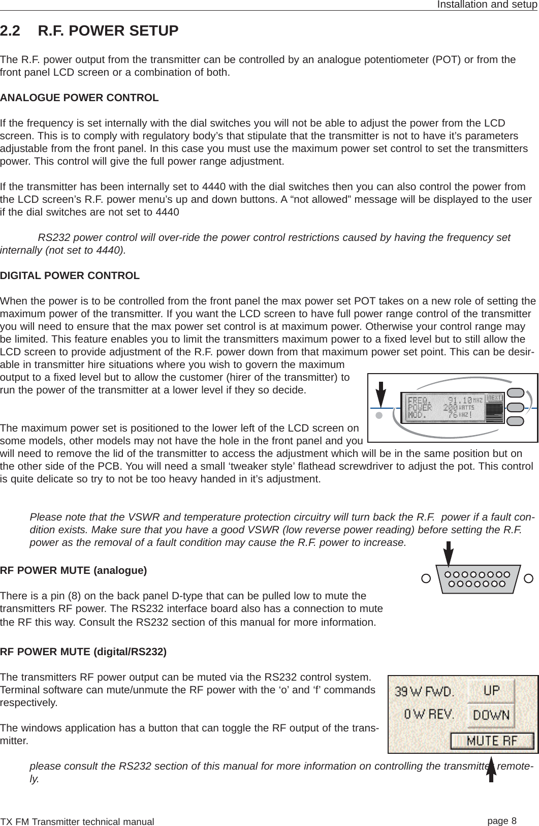 TX FM Transmitter technical manual page 8Installation and setup2.2 R.F. POWER SETUPThe R.F. power output from the transmitter can be controlled by an analogue potentiometer (POT) or from thefront panel LCD screen or a combination of both.ANALOGUE POWER CONTROLIf the frequency is set internally with the dial switches you will not be able to adjust the power from the LCDscreen. This is to comply with regulatory body’s that stipulate that the transmitter is not to have it’s parametersadjustable from the front panel. In this case you must use the maximum power set control to set the transmitterspower. This control will give the full power range adjustment. If the transmitter has been internally set to 4440 with the dial switches then you can also control the power fromthe LCD screen’s R.F. power menu’s up and down buttons. A “not allowed” message will be displayed to the userif the dial switches are not set to 4440RS232 power control will over-ride the power control restrictions caused by having the frequency setinternally (not set to 4440). DIGITAL POWER CONTROLWhen the power is to be controlled from the front panel the max power set POT takes on a new role of setting themaximum power of the transmitter. If you want the LCD screen to have full power range control of the transmitteryou will need to ensure that the max power set control is at maximum power. Otherwise your control range maybe limited. This feature enables you to limit the transmitters maximum power to a fixed level but to still allow theLCD screen to provide adjustment of the R.F. power down from that maximum power set point. This can be desir-able in transmitter hire situations where you wish to govern the maximumoutput to a fixed level but to allow the customer (hirer of the transmitter) torun the power of the transmitter at a lower level if they so decide.The maximum power set is positioned to the lower left of the LCD screen onsome models, other models may not have the hole in the front panel and youwill need to remove the lid of the transmitter to access the adjustment which will be in the same position but onthe other side of the PCB. You will need a small ‘tweaker style’ flathead screwdriver to adjust the pot. This controlis quite delicate so try to not be too heavy handed in it’s adjustment.Please note that the VSWR and temperature protection circuitry will turn back the R.F. power if a fault con-dition exists. Make sure that you have a good VSWR (low reverse power reading) before setting the R.F.power as the removal of a fault condition may cause the R.F. power to increase.RF POWER MUTE (analogue)There is a pin (8) on the back panel D-type that can be pulled low to mute thetransmitters RF power. The RS232 interface board also has a connection to mutethe RF this way. Consult the RS232 section of this manual for more information.RF POWER MUTE (digital/RS232)The transmitters RF power output can be muted via the RS232 control system.Terminal software can mute/unmute the RF power with the ‘o’ and ‘f’ commandsrespectively. The windows application has a button that can toggle the RF output of the trans-mitter.please consult the RS232 section of this manual for more information on controlling the transmitter remote-ly.