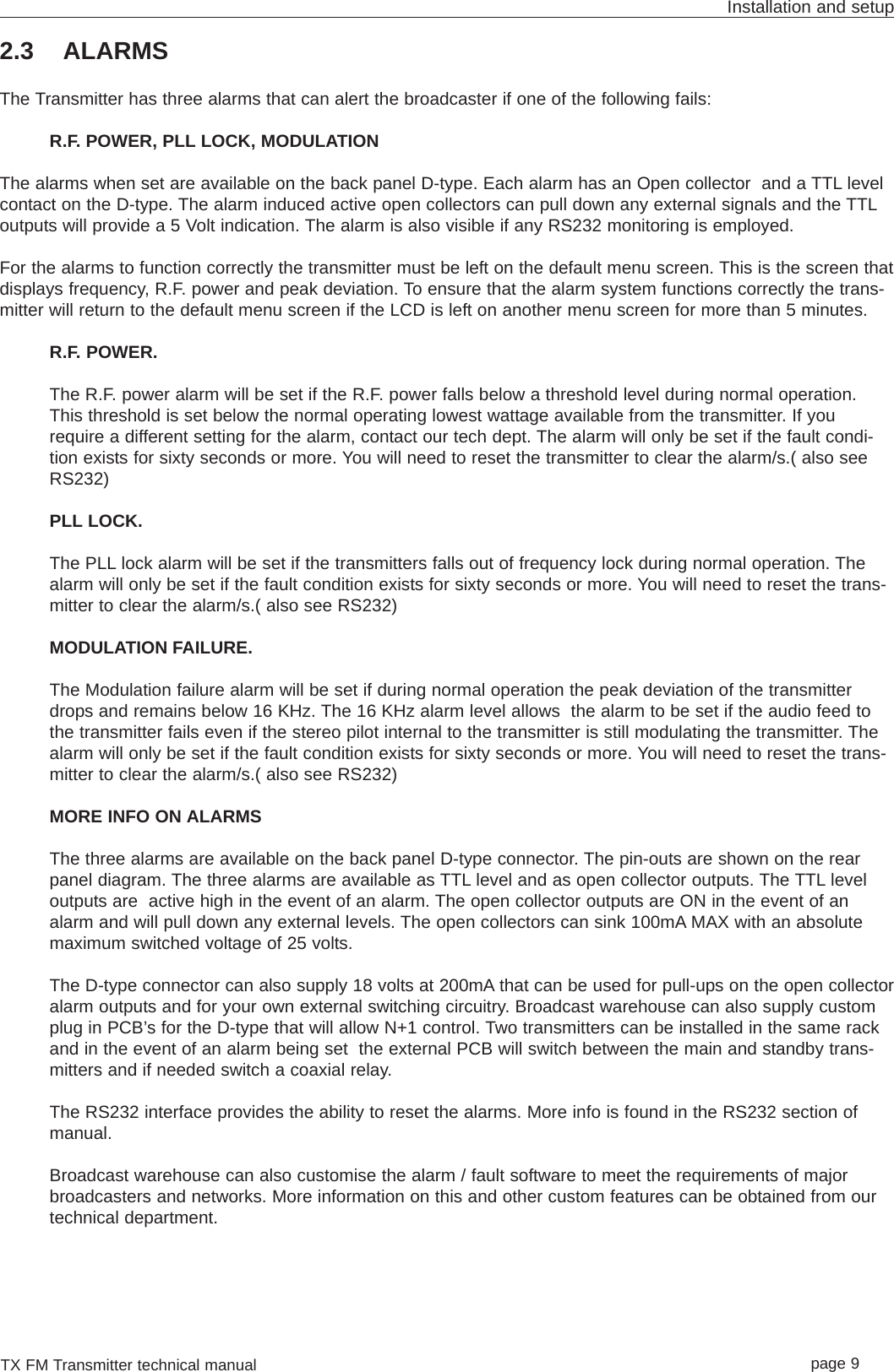 TX FM Transmitter technical manual page 9Installation and setup2.3 ALARMSThe Transmitter has three alarms that can alert the broadcaster if one of the following fails: R.F. POWER, PLL LOCK, MODULATIONThe alarms when set are available on the back panel D-type. Each alarm has an Open collector  and a TTL levelcontact on the D-type. The alarm induced active open collectors can pull down any external signals and the TTLoutputs will provide a 5 Volt indication. The alarm is also visible if any RS232 monitoring is employed.For the alarms to function correctly the transmitter must be left on the default menu screen. This is the screen thatdisplays frequency, R.F. power and peak deviation. To ensure that the alarm system functions correctly the trans-mitter will return to the default menu screen if the LCD is left on another menu screen for more than 5 minutes.R.F. POWER.The R.F. power alarm will be set if the R.F. power falls below a threshold level during normal operation.This threshold is set below the normal operating lowest wattage available from the transmitter. If yourequire a different setting for the alarm, contact our tech dept. The alarm will only be set if the fault condi-tion exists for sixty seconds or more. You will need to reset the transmitter to clear the alarm/s.( also seeRS232)PLL LOCK. The PLL lock alarm will be set if the transmitters falls out of frequency lock during normal operation. Thealarm will only be set if the fault condition exists for sixty seconds or more. You will need to reset the trans-mitter to clear the alarm/s.( also see RS232)MODULATION FAILURE.The Modulation failure alarm will be set if during normal operation the peak deviation of the transmitterdrops and remains below 16 KHz. The 16 KHz alarm level allows  the alarm to be set if the audio feed tothe transmitter fails even if the stereo pilot internal to the transmitter is still modulating the transmitter. Thealarm will only be set if the fault condition exists for sixty seconds or more. You will need to reset the trans-mitter to clear the alarm/s.( also see RS232)MORE INFO ON ALARMSThe three alarms are available on the back panel D-type connector. The pin-outs are shown on the rearpanel diagram. The three alarms are available as TTL level and as open collector outputs. The TTL leveloutputs are  active high in the event of an alarm. The open collector outputs are ON in the event of analarm and will pull down any external levels. The open collectors can sink 100mA MAX with an absolutemaximum switched voltage of 25 volts.The D-type connector can also supply 18 volts at 200mA that can be used for pull-ups on the open collectoralarm outputs and for your own external switching circuitry. Broadcast warehouse can also supply customplug in PCB’s for the D-type that will allow N+1 control. Two transmitters can be installed in the same rackand in the event of an alarm being set  the external PCB will switch between the main and standby trans-mitters and if needed switch a coaxial relay.The RS232 interface provides the ability to reset the alarms. More info is found in the RS232 section ofmanual.Broadcast warehouse can also customise the alarm / fault software to meet the requirements of majorbroadcasters and networks. More information on this and other custom features can be obtained from ourtechnical department.