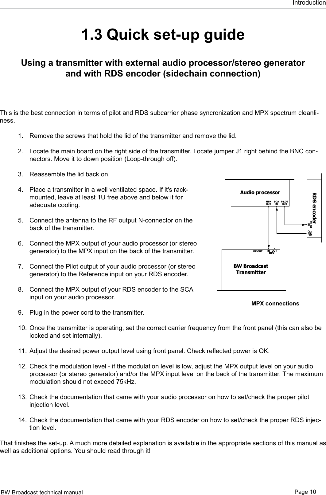 BW Broadcast technical manual Page 10Introduction1.3 Quick set-up guideUsing a transmitter with external audio processor/stereo generator and with RDS encoder (sidechain connection)This is the best connection in terms of pilot and RDS subcarrier phase syncronization and MPX spectrum cleanli-ness. Remove the screws that hold the lid of the transmitter and remove the lid. Locate the main board on the right side of the transmitter. Locate jumper J1 right behind the BNC con-nectors. Move it to down position (Loop-through off).  Reassemble the lid back on.  Place a transmitter in a well ventilated space. If it&apos;s rack-mounted, leave at least 1U free above and below it for adequate cooling.  Connect the antenna to the RF output N-connector on the back of the transmitter. Connect the MPX output of your audio processor (or stereo generator) to the MPX input on the back of the transmitter.  Connect the Pilot output of your audio processor (or stereo generator) to the Reference input on your RDS encoder.  Connect the MPX output of your RDS encoder to the SCA input on your audio processor. Plug in the power cord to the transmitter.  Once the transmitter is operating, set the correct carrier frequency from the front panel (this can also be locked and set internally).  Adjust the desired power output level using front panel. Check reflected power is OK.    Check the modulation level - if the modulation level is low, adjust the MPX output level on your audio processor (or stereo generator) and/or the MPX input level on the back of the transmitter. The maximum modulation should not exceed 75kHz. Check the documentation that came with your audio processor on how to set/check the proper pilot injection level.  Check the documentation that came with your RDS encoder on how to set/check the proper RDS injec-tion level. That finishes the set-up. A much more detailed explanation is available in the appropriate sections of this manual as well as additional options. You should read through it! 1.2.3.4.5.6.7.8.9.10.11.12.13.14.Audio processorINOUTMPXBW BroadcastTransmitterRF OUT IN OUTMPXAudio processorINOUTMPXBW BroadcastTransmitterRF OUT IN OUTMPXRDS encoderIN OUTMP XAudio processorBW BroadcastTransmitterRF OUT IN OUTMPXRDS encoderIN OUTRDSPIL OTOUTINSCA PILOTOUTMPXRDS encoderINOUTMPXBW BroadcastTransmitterRF OUT IN OUTMPXMPX connections