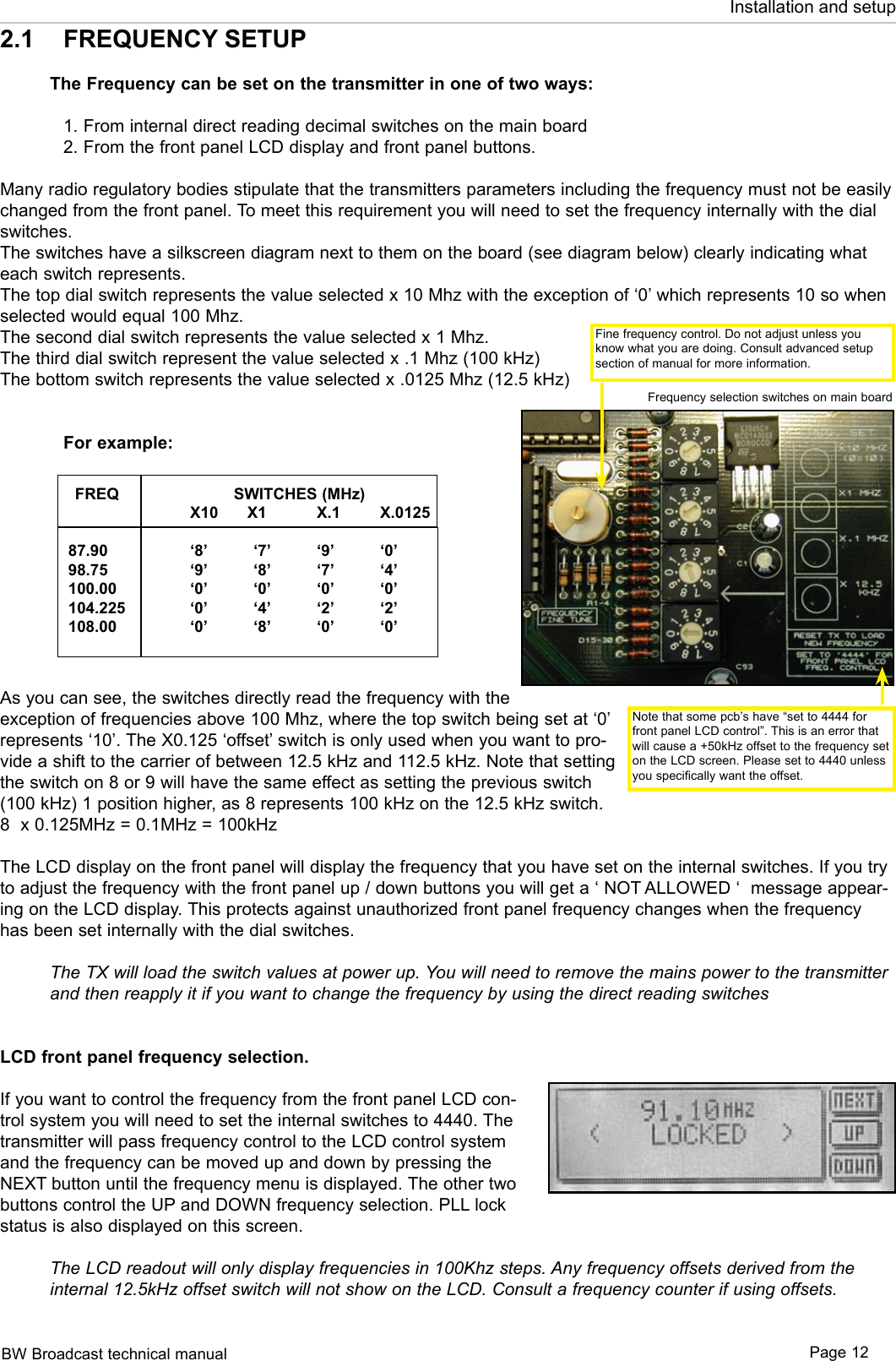 BW Broadcast technical manual Page 12Installation and setup2.1  FREQUENCY SETUPThe Frequency can be set on the transmitter in one of two ways:   1. From internal direct reading decimal switches on the main board  2. From the front panel LCD display and front panel buttons.Many radio regulatory bodies stipulate that the transmitters parameters including the frequency must not be easily changed from the front panel. To meet this requirement you will need to set the frequency internally with the dial switches.The switches have a silkscreen diagram next to them on the board (see diagram below) clearly indicating what each switch represents.The top dial switch represents the value selected x 10 Mhz with the exception of ‘0’ which represents 10 so when selected would equal 100 Mhz.The second dial switch represents the value selected x 1 Mhz. The third dial switch represent the value selected x .1 Mhz (100 kHz)The bottom switch represents the value selected x .0125 Mhz (12.5 kHz)  For example:      FREQ                SWITCHES (MHz)         X10      X1  X.1  X.0125            87.90    ‘8’  ‘7’  ‘9’  ‘0’      98.75    ‘9’  ‘8’  ‘7’  ‘4’     100.00    ‘0’  ‘0’  ‘0’  ‘0’     104.225   ‘0’  ‘4’  ‘2’  ‘2’     108.00    ‘0’  ‘8’  ‘0’  ‘0’As you can see, the switches directly read the frequency with the exception of frequencies above 100 Mhz, where the top switch being set at ‘0’ represents ‘10’. The X0.125 ‘offset’ switch is only used when you want to pro-vide a shift to the carrier of between 12.5 kHz and 112.5 kHz. Note that setting the switch on 8 or 9 will have the same effect as setting the previous switch (100 kHz) 1 position higher, as 8 represents 100 kHz on the 12.5 kHz switch. 8  x 0.125MHz = 0.1MHz = 100kHzThe LCD display on the front panel will display the frequency that you have set on the internal switches. If you try to adjust the frequency with the front panel up / down buttons you will get a ‘ NOT ALLOWED ‘  message appear-ing on the LCD display. This protects against unauthorized front panel frequency changes when the frequency has been set internally with the dial switches.The TX will load the switch values at power up. You will need to remove the mains power to the transmitter and then reapply it if you want to change the frequency by using the direct reading switchesLCD front panel frequency selection.If you want to control the frequency from the front panel LCD con-trol system you will need to set the internal switches to 4440. The transmitter will pass frequency control to the LCD control system and the frequency can be moved up and down by pressing the NEXT button until the frequency menu is displayed. The other two buttons control the UP and DOWN frequency selection. PLL lock status is also displayed on this screen.The LCD readout will only display frequencies in 100Khz steps. Any frequency offsets derived from the internal 12.5kHz offset switch will not show on the LCD. Consult a frequency counter if using offsets.Note that some pcb’s have “set to 4444 for front panel LCD control”. This is an error that will cause a +50kHz offset to the frequency set on the LCD screen. Please set to 4440 unless you specifically want the offset.Frequency selection switches on main boardFine frequency control. Do not adjust unless you know what you are doing. Consult advanced setup section of manual for more information.