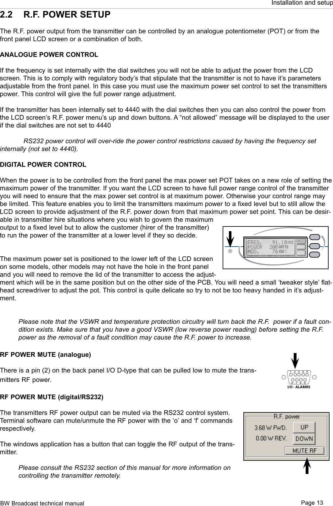 BW Broadcast technical manual Page 13Installation and setup2.2  R.F. POWER SETUPThe R.F. power output from the transmitter can be controlled by an analogue potentiometer (POT) or from the front panel LCD screen or a combination of both.ANALOGUE POWER CONTROLIf the frequency is set internally with the dial switches you will not be able to adjust the power from the LCD screen. This is to comply with regulatory body’s that stipulate that the transmitter is not to have it’s parameters adjustable from the front panel. In this case you must use the maximum power set control to set the transmitters power. This control will give the full power range adjustment. If the transmitter has been internally set to 4440 with the dial switches then you can also control the power from the LCD screen’s R.F. power menu’s up and down buttons. A “not allowed” message will be displayed to the user if the dial switches are not set to 4440 RS232 power control will over-ride the power control restrictions caused by having the frequency set internally (not set to 4440). DIGITAL POWER CONTROLWhen the power is to be controlled from the front panel the max power set POT takes on a new role of setting the maximum power of the transmitter. If you want the LCD screen to have full power range control of the transmitter you will need to ensure that the max power set control is at maximum power. Otherwise your control range may be limited. This feature enables you to limit the transmitters maximum power to a fixed level but to still allow the LCD screen to provide adjustment of the R.F. power down from that maximum power set point. This can be desir-able in transmitter hire situations where you wish to govern the maximum output to a fixed level but to allow the customer (hirer of the transmitter) to run the power of the transmitter at a lower level if they so decide.The maximum power set is positioned to the lower left of the LCD screen on some models, other models may not have the hole in the front panel and you will need to remove the lid of the transmitter to access the adjust-ment which will be in the same position but on the other side of the PCB. You will need a small ‘tweaker style’ flat-head screwdriver to adjust the pot. This control is quite delicate so try to not be too heavy handed in it’s adjust-ment.Please note that the VSWR and temperature protection circuitry will turn back the R.F.  power if a fault con-dition exists. Make sure that you have a good VSWR (low reverse power reading) before setting the R.F. power as the removal of a fault condition may cause the R.F. power to increase.RF POWER MUTE (analogue)There is a pin (2) on the back panel I/O D-type that can be pulled low to mute the trans-mitters RF power.RF POWER MUTE (digital/RS232)The transmitters RF power output can be muted via the RS232 control system. Terminal software can mute/unmute the RF power with the ‘o’ and ‘f’ commands respectively. The windows application has a button that can toggle the RF output of the trans-mitter.Please consult the RS232 section of this manual for more information on controlling the transmitter remotely.FUSE123456 7 8 911 131210TX150/300 FM TRANSMITTERFUSE123456 7 8 9 11 131210TX25/50 FM TRANSMITTERFUSE123456 7 8 9 11 131210TX1 FM TRANSMITTERB W   - T X 6 0 0FAULTVSWR TEMP1 2 3 4 56 7 8 9