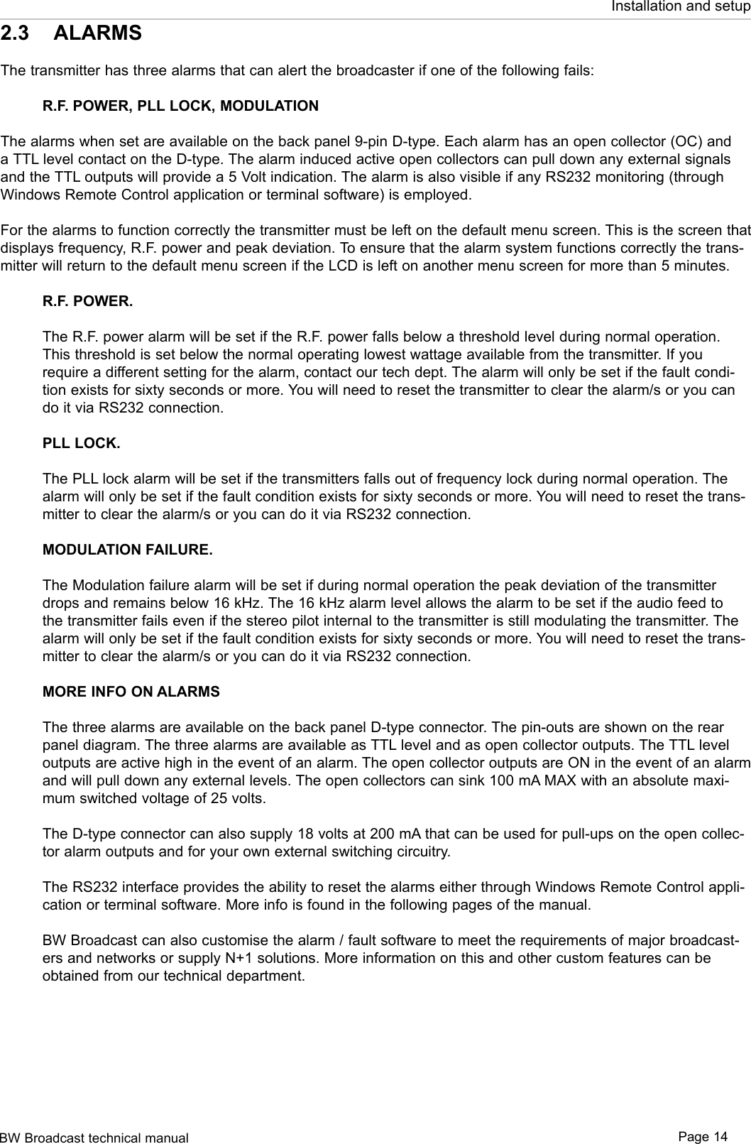 BW Broadcast technical manual Page 14Installation and setup2.3  ALARMSThe transmitter has three alarms that can alert the broadcaster if one of the following fails: R.F. POWER, PLL LOCK, MODULATIONThe alarms when set are available on the back panel 9-pin D-type. Each alarm has an open collector (OC) and a TTL level contact on the D-type. The alarm induced active open collectors can pull down any external signals and the TTL outputs will provide a 5 Volt indication. The alarm is also visible if any RS232 monitoring (through Windows Remote Control application or terminal software) is employed.For the alarms to function correctly the transmitter must be left on the default menu screen. This is the screen that displays frequency, R.F. power and peak deviation. To ensure that the alarm system functions correctly the trans-mitter will return to the default menu screen if the LCD is left on another menu screen for more than 5 minutes.R.F. POWER.The R.F. power alarm will be set if the R.F. power falls below a threshold level during normal operation. This threshold is set below the normal operating lowest wattage available from the transmitter. If you require a different setting for the alarm, contact our tech dept. The alarm will only be set if the fault condi-tion exists for sixty seconds or more. You will need to reset the transmitter to clear the alarm/s or you can do it via RS232 connection.PLL LOCK. The PLL lock alarm will be set if the transmitters falls out of frequency lock during normal operation. The alarm will only be set if the fault condition exists for sixty seconds or more. You will need to reset the trans-mitter to clear the alarm/s or you can do it via RS232 connection.MODULATION FAILURE.The Modulation failure alarm will be set if during normal operation the peak deviation of the transmitter drops and remains below 16 kHz. The 16 kHz alarm level allows the alarm to be set if the audio feed to the transmitter fails even if the stereo pilot internal to the transmitter is still modulating the transmitter. The alarm will only be set if the fault condition exists for sixty seconds or more. You will need to reset the trans-mitter to clear the alarm/s or you can do it via RS232 connection. MORE INFO ON ALARMSThe three alarms are available on the back panel D-type connector. The pin-outs are shown on the rear panel diagram. The three alarms are available as TTL level and as open collector outputs. The TTL level outputs are active high in the event of an alarm. The open collector outputs are ON in the event of an alarm and will pull down any external levels. The open collectors can sink 100 mA MAX with an absolute maxi-mum switched voltage of 25 volts.The D-type connector can also supply 18 volts at 200 mA that can be used for pull-ups on the open collec-tor alarm outputs and for your own external switching circuitry.The RS232 interface provides the ability to reset the alarms either through Windows Remote Control appli-cation or terminal software. More info is found in the following pages of the manual.BW Broadcast can also customise the alarm / fault software to meet the requirements of major broadcast-ers and networks or supply N+1 solutions. More information on this and other custom features can be obtained from our technical department.