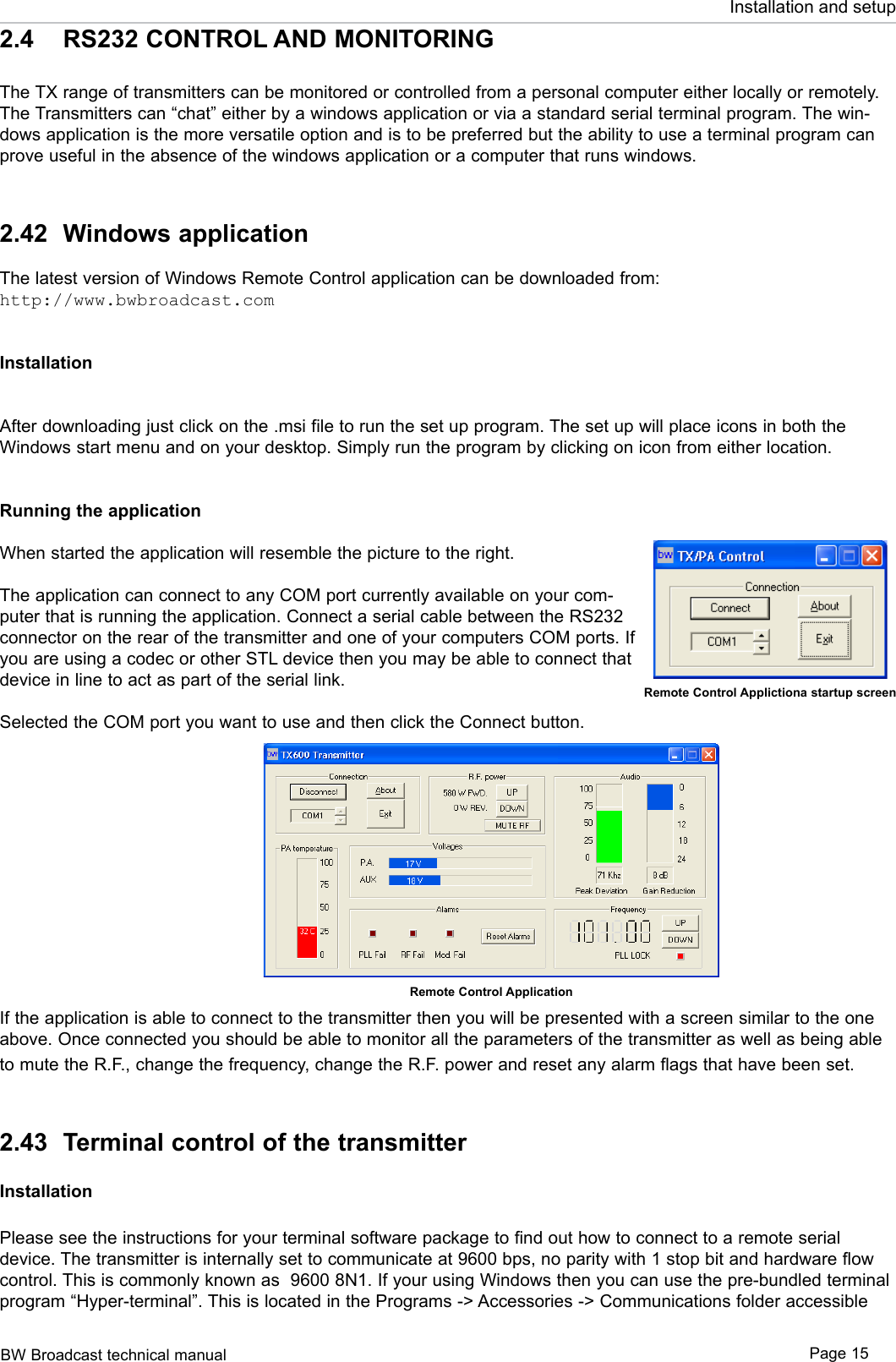 BW Broadcast technical manual Page 15Installation and setup2.4  RS232 CONTROL AND MONITORINGThe TX range of transmitters can be monitored or controlled from a personal computer either locally or remotely. The Transmitters can “chat” either by a windows application or via a standard serial terminal program. The win-dows application is the more versatile option and is to be preferred but the ability to use a terminal program can prove useful in the absence of the windows application or a computer that runs windows.2.42  Windows applicationThe latest version of Windows Remote Control application can be downloaded from:http://www.bwbroadcast.comInstallationAfter downloading just click on the .msi file to run the set up program. The set up will place icons in both the Windows start menu and on your desktop. Simply run the program by clicking on icon from either location. Running the applicationWhen started the application will resemble the picture to the right. The application can connect to any COM port currently available on your com-puter that is running the application. Connect a serial cable between the RS232 connector on the rear of the transmitter and one of your computers COM ports. If you are using a codec or other STL device then you may be able to connect that device in line to act as part of the serial link. Selected the COM port you want to use and then click the Connect button. If the application is able to connect to the transmitter then you will be presented with a screen similar to the one above. Once connected you should be able to monitor all the parameters of the transmitter as well as being able to mute the R.F., change the frequency, change the R.F. power and reset any alarm flags that have been set.2.43  Terminal control of the transmitterInstallationPlease see the instructions for your terminal software package to find out how to connect to a remote serial device. The transmitter is internally set to communicate at 9600 bps, no parity with 1 stop bit and hardware flow control. This is commonly known as  9600 8N1. If your using Windows then you can use the pre-bundled terminal program “Hyper-terminal”. This is located in the Programs -&gt; Accessories -&gt; Communications folder accessible Remote Control Applictiona startup screenRemote Control Application