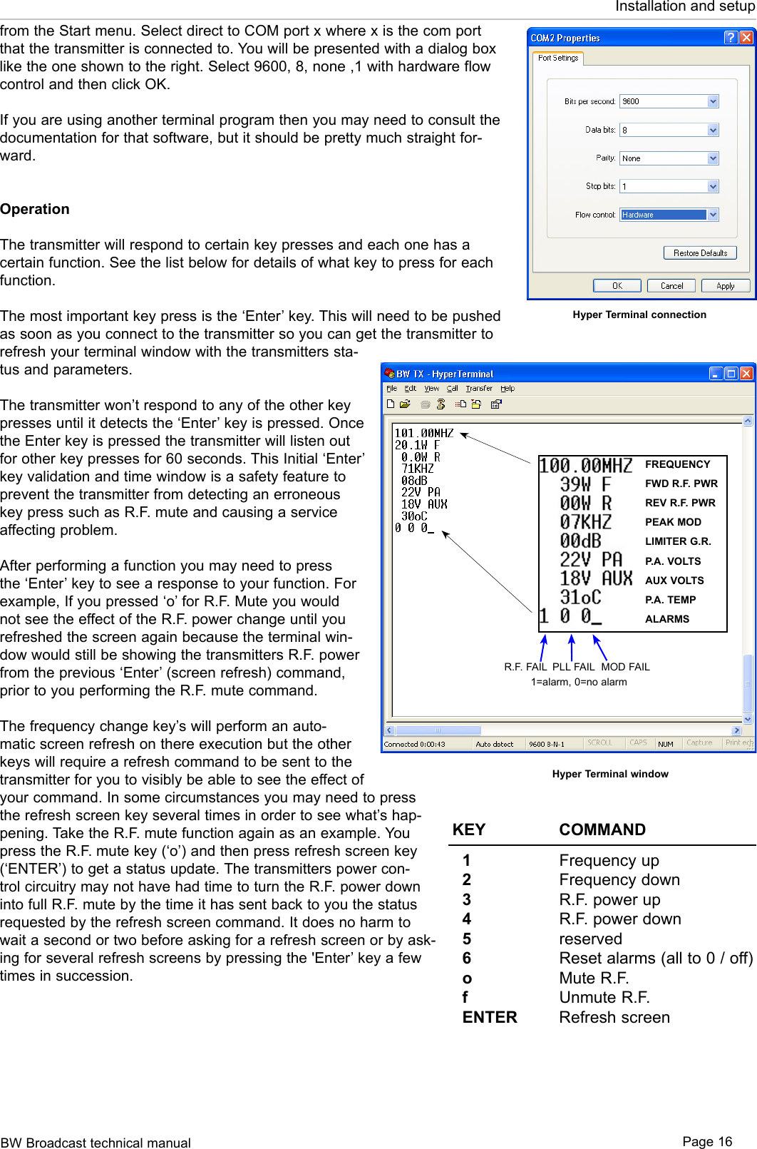 BW Broadcast technical manual Page 16Installation and setupfrom the Start menu. Select direct to COM port x where x is the com port that the transmitter is connected to. You will be presented with a dialog box like the one shown to the right. Select 9600, 8, none ,1 with hardware flow control and then click OK.If you are using another terminal program then you may need to consult the documentation for that software, but it should be pretty much straight for-ward. OperationThe transmitter will respond to certain key presses and each one has a certain function. See the list below for details of what key to press for each function.The most important key press is the ‘Enter’ key. This will need to be pushed as soon as you connect to the transmitter so you can get the transmitter to refresh your terminal window with the transmitters sta-tus and parameters.The transmitter won’t respond to any of the other key presses until it detects the ‘Enter’ key is pressed. Once the Enter key is pressed the transmitter will listen out for other key presses for 60 seconds. This Initial ‘Enter’ key validation and time window is a safety feature to prevent the transmitter from detecting an erroneous key press such as R.F. mute and causing a service affecting problem. After performing a function you may need to press the ‘Enter’ key to see a response to your function. For example, If you pressed ‘o’ for R.F. Mute you would not see the effect of the R.F. power change until you refreshed the screen again because the terminal win-dow would still be showing the transmitters R.F. power from the previous ‘Enter’ (screen refresh) command, prior to you performing the R.F. mute command.The frequency change key’s will perform an auto-matic screen refresh on there execution but the other keys will require a refresh command to be sent to the transmitter for you to visibly be able to see the effect of your command. In some circumstances you may need to press the refresh screen key several times in order to see what’s hap-pening. Take the R.F. mute function again as an example. You press the R.F. mute key (‘o’) and then press refresh screen key (‘ENTER’) to get a status update. The transmitters power con-trol circuitry may not have had time to turn the R.F. power down into full R.F. mute by the time it has sent back to you the status requested by the refresh screen command. It does no harm to wait a second or two before asking for a refresh screen or by ask-ing for several refresh screens by pressing the &apos;Enter’ key a few times in succession.Hyper Terminal connectionHyper Terminal windowKEY    COMMAND  1     Frequency up  2     Frequency down  3    R.F. power up  4     R.F. power down  5    reserved  6     Reset alarms (all to 0 / off)  o     Mute R.F.  f     Unmute R.F.  ENTER   Refresh screenFREQUENCYFWD R.F. PWRREV R.F. PWRPEAK MODLIMITER G.R.P.A. VOLTSAUX VOLTSP.A. TEMPALARMSR.F. FAIL PLL FAIL MOD FAIL1=alarm, 0=no alarm