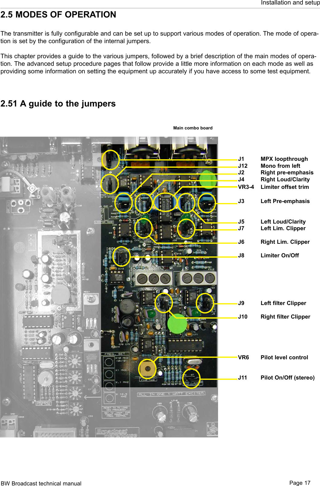 BW Broadcast technical manual Page 17Installation and setupJ1  MPX loopthroughJ12  Mono from leftJ2  Right pre-emphasisJ4  Right Loud/ClarityVR3-4  Limiter offset trimJ3  Left Pre-emphasisJ5  Left Loud/ClarityJ7  Left Lim. ClipperJ6  Right Lim. ClipperJ8  Limiter On/OffJ9  Left filter ClipperJ10  Right filter ClipperVR6  Pilot level controlJ11  Pilot On/Off (stereo) 2.5 MODES OF OPERATIONThe transmitter is fully configurable and can be set up to support various modes of operation. The mode of opera-tion is set by the configuration of the internal jumpers.This chapter provides a guide to the various jumpers, followed by a brief description of the main modes of opera-tion. The advanced setup procedure pages that follow provide a little more information on each mode as well as providing some information on setting the equipment up accurately if you have access to some test equipment.2.51 A guide to the jumpersMain combo board