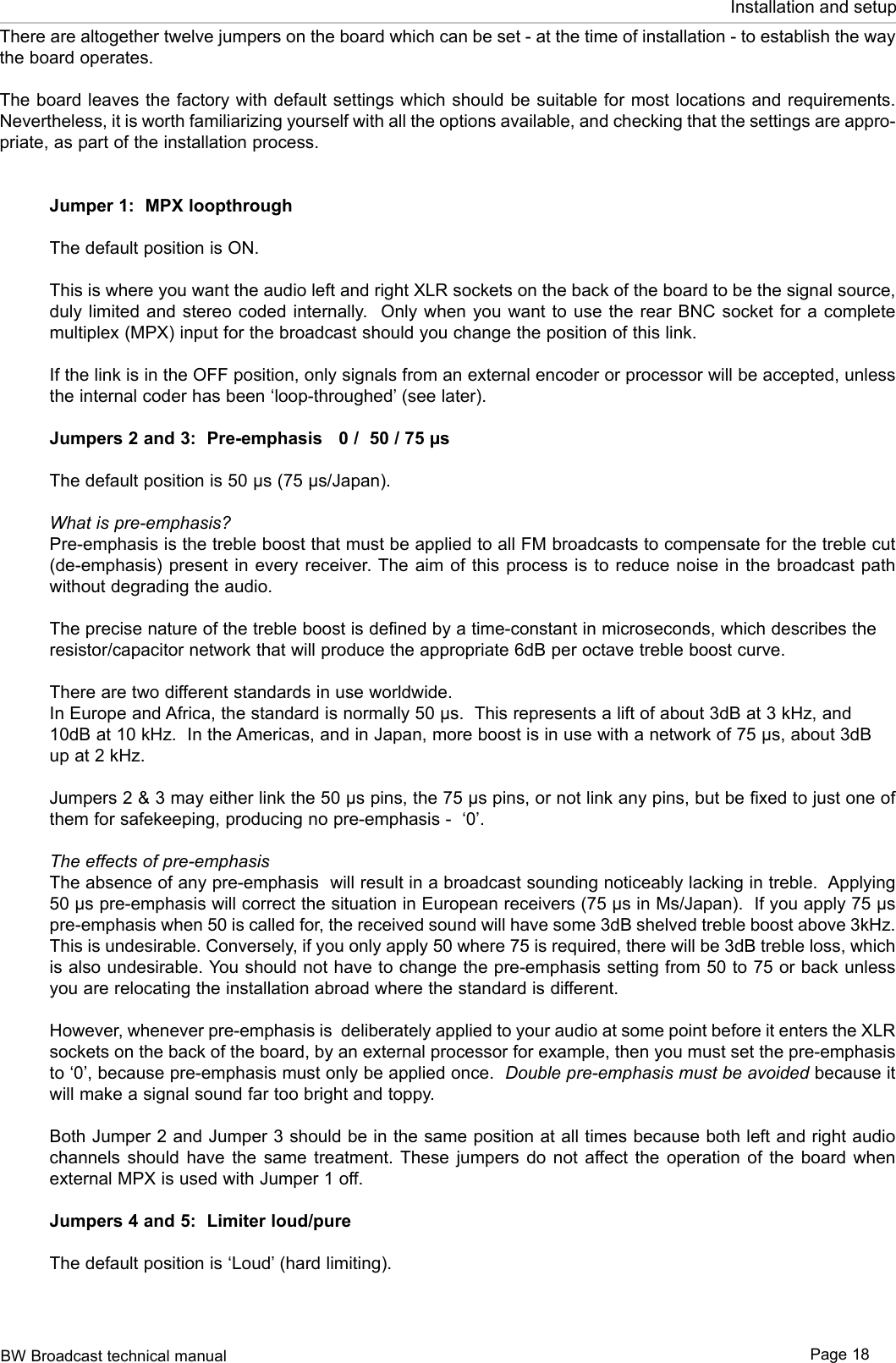 BW Broadcast technical manual Page 18Installation and setupThere are altogether twelve jumpers on the board which can be set - at the time of installation - to establish the way the board operates.The board leaves the factory with default settings which should be suitable for most locations and requirements.  Nevertheless, it is worth familiarizing yourself with all the options available, and checking that the settings are appro-priate, as part of the installation process.Jumper 1:  MPX loopthroughThe default position is ON.This is where you want the audio left and right XLR sockets on the back of the board to be the signal source, duly limited  and stereo  coded internally.   Only  when you  want to use the rear  BNC socket  for a  complete multiplex (MPX) input for the broadcast should you change the position of this link. If the link is in the OFF position, only signals from an external encoder or processor will be accepted, unless the internal coder has been ‘loop-throughed’ (see later).  Jumpers 2 and 3:  Pre-emphasis   0 /  50 / 75 µs The default position is 50 µs (75 µs/Japan).What is pre-emphasis?Pre-emphasis is the treble boost that must be applied to all FM broadcasts to compensate for the treble cut (de-emphasis) present  in every  receiver. The  aim of this  process is  to reduce  noise in  the broadcast  path without degrading the audio.The precise nature of the treble boost is defined by a time-constant in microseconds, which describes the resistor/capacitor network that will produce the appropriate 6dB per octave treble boost curve. There are two different standards in use worldwide.In Europe and Africa, the standard is normally 50 µs.  This represents a lift of about 3dB at 3 kHz, and 10dB at 10 kHz.  In the Americas, and in Japan, more boost is in use with a network of 75 µs, about 3dB up at 2 kHz. Jumpers 2 &amp; 3 may either link the 50 µs pins, the 75 µs pins, or not link any pins, but be fixed to just one of them for safekeeping, producing no pre-emphasis -  ‘0’.The effects of pre-emphasisThe absence of any pre-emphasis  will result in a broadcast sounding noticeably lacking in treble.  Applying 50 µs pre-emphasis will correct the situation in European receivers (75 µs in Μs/Japan).  If you apply 75 µs pre-emphasis when 50 is called for, the received sound will have some 3dB shelved treble boost above 3kHz.  This is undesirable. Conversely, if you only apply 50 where 75 is required, there will be 3dB treble loss, which is also undesirable. You should not have to change the pre-emphasis setting from 50 to 75 or back unless you are relocating the installation abroad where the standard is different.However, whenever pre-emphasis is  deliberately applied to your audio at some point before it enters the XLR sockets on the back of the board, by an external processor for example, then you must set the pre-emphasis to ‘0’, because pre-emphasis must only be applied once.  Double pre-emphasis must be avoided because it will make a signal sound far too bright and toppy.Both Jumper 2 and Jumper 3 should be in the same position at all times because both left and right audio channels  should  have  the  same  treatment.  These  jumpers  do  not  affect  the  operation  of  the  board  when external MPX is used with Jumper 1 off.Jumpers 4 and 5:  Limiter loud/pureThe default position is ‘Loud’ (hard limiting).