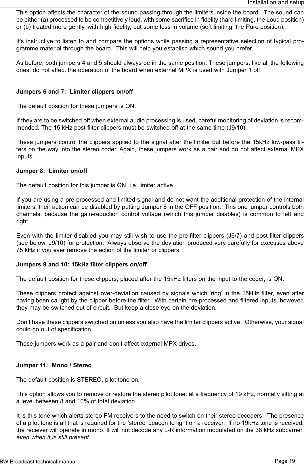 BW Broadcast technical manual Page 19Installation and setupThis option affects the character of the sound passing through the limiters inside the board.  The sound can be either (a) processed to be competitively loud, with some sacrifice in fidelity (hard limiting, the Loud position) or (b) treated more gently, with high fidelity, but some loss in volume (soft limiting, the Pure position).It’s instructive  to listen to and  compare the options while  passing a representative selection  of typical pro-gramme material through the board.  This will help you establish which sound you prefer.As before, both jumpers 4 and 5 should always be in the same position. These jumpers, like all the following ones, do not affect the operation of the board when external MPX is used with Jumper 1 off.Jumpers 6 and 7:  Limiter clippers on/offThe default position for these jumpers is ON.If they are to be switched off when external audio processing is used, careful monitoring of deviation is recom-mended. The 15 kHz post-filter clippers must be switched off at the same time (J9/10).These jumpers control the clippers applied to the signal after the limiter but before the 15kHz low-pass fil-ters on the way into the stereo coder. Again, these jumpers work as a pair and do not affect external MPX inputs.Jumper 8:  Limiter on/offThe default position for this jumper is ON, i.e. limiter active.If you are using a pre-processed and limited signal and do not want the additional protection of the internal limiters, their action can be disabled by putting Jumper 8 in the OFF position.  This one jumper controls both channels,  because  the  gain-reduction  control  voltage  (which  this  jumper  disables)  is  common  to  left  and right.Even with the  limiter disabled  you may still  wish to use  the pre-filter clippers  (J6/7) and post-filter  clippers (see below, J9/10) for protection.  Always observe the deviation produced very carefully for excesses above 75 kHz if you ever remove the action of the limiter or clippers.Jumpers 9 and 10: 15kHz filter clippers on/offThe default position for these clippers, placed after the 15kHz filters on the input to the coder, is ON.These clippers  protect  against  over-deviation caused  by  signals which  ‘ring’ in the 15kHz  filter,  even  after having been caught by the clipper before the filter.  With certain pre-processed and filtered inputs, however, they may be switched out of circuit.  But keep a close eye on the deviation.Don’t have these clippers switched on unless you also have the limiter clippers active.  Otherwise, your signal could go out of specification.These jumpers work as a pair and don’t affect external MPX drives.Jumper 11:  Mono / StereoThe default position is STEREO, pilot tone on.This option allows you to remove or restore the stereo pilot tone, at a frequency of 19 kHz, normally sitting at a level between 8 and 10% of total deviation.It is this tone which alerts stereo FM receivers to the need to switch on their stereo decoders.  The presence of a pilot tone is all that is required for the ‘stereo’ beacon to light on a receiver.  If no 19kHz tone is received, the receiver will operate in mono. It will not decode any L-R information modulated on the 38 kHz subcarrier, even when it is still present.
