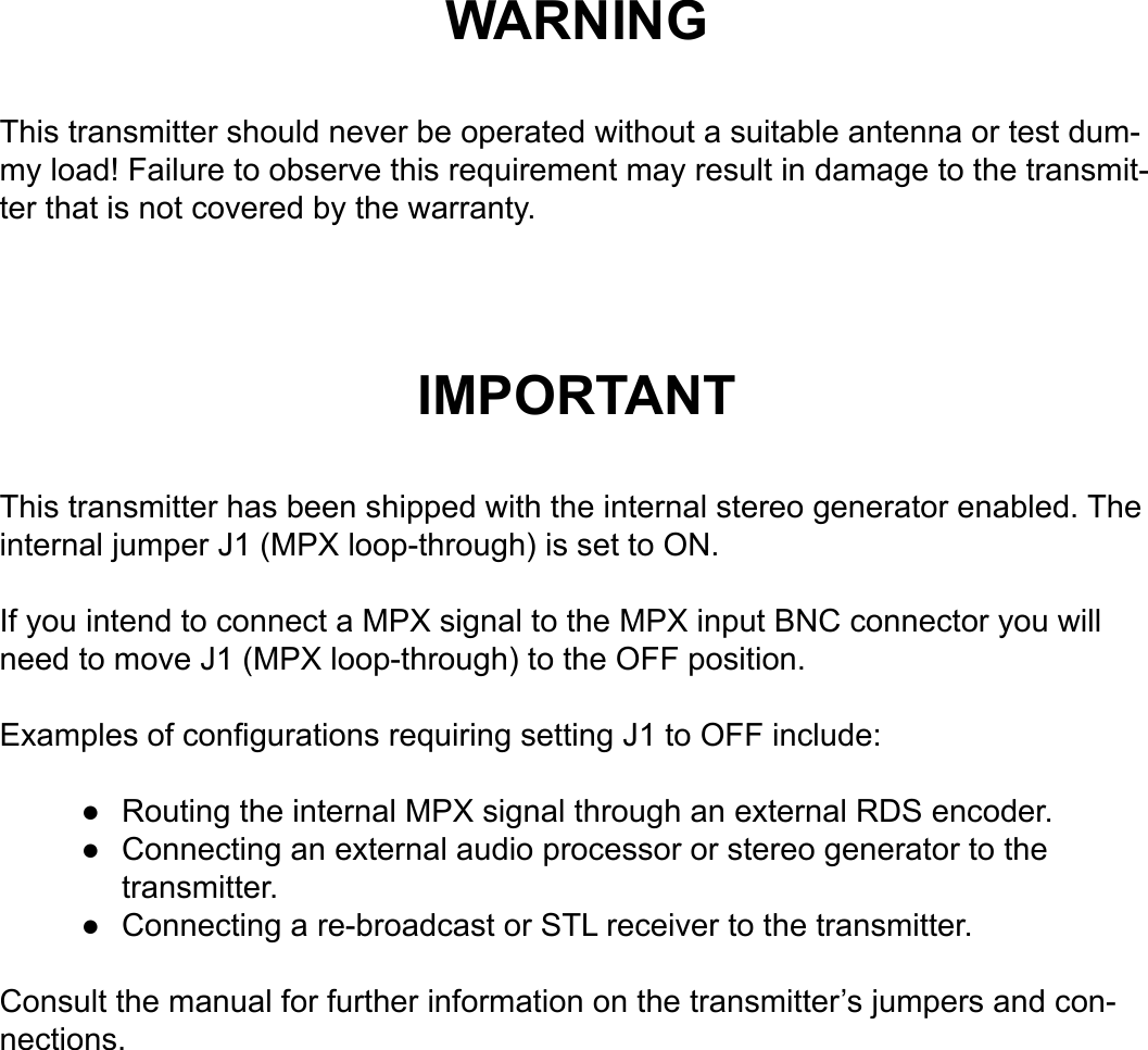 WARNINGThis transmitter should never be operated without a suitable antenna or test dum-my load! Failure to observe this requirement may result in damage to the transmit-ter that is not covered by the warranty.IMPORTANTThis transmitter has been shipped with the internal stereo generator enabled. The internal jumper J1 (MPX loop-through) is set to ON.If you intend to connect a MPX signal to the MPX input BNC connector you will need to move J1 (MPX loop-through) to the OFF position.Examples of congurations requiring setting J1 to OFF include:Routing the internal MPX signal through an external RDS encoder.Connecting an external audio processor or stereo generator to the transmitter.Connecting a re-broadcast or STL receiver to the transmitter.Consult the manual for further information on the transmitter’s jumpers and con-nections.●●●