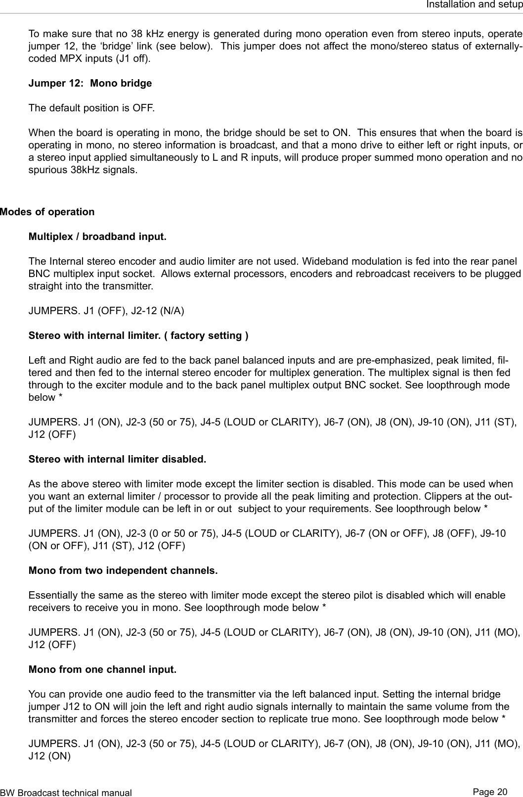 BW Broadcast technical manual Page 20Installation and setupTo make sure that no 38 kHz energy is generated during mono operation even from stereo inputs, operate jumper 12, the ‘bridge’ link (see below).  This jumper does not affect the mono/stereo status of externally-coded MPX inputs (J1 off).Jumper 12:  Mono bridgeThe default position is OFF.When the board is operating in mono, the bridge should be set to ON.  This ensures that when the board is operating in mono, no stereo information is broadcast, and that a mono drive to either left or right inputs, or a stereo input applied simultaneously to L and R inputs, will produce proper summed mono operation and no spurious 38kHz signals. Modes of operationMultiplex / broadband input. The Internal stereo encoder and audio limiter are not used. Wideband modulation is fed into the rear panel BNC multiplex input socket.  Allows external processors, encoders and rebroadcast receivers to be plugged straight into the transmitter. JUMPERS. J1 (OFF), J2-12 (N/A)Stereo with internal limiter. ( factory setting )Left and Right audio are fed to the back panel balanced inputs and are pre-emphasized, peak limited, fil-tered and then fed to the internal stereo encoder for multiplex generation. The multiplex signal is then fed through to the exciter module and to the back panel multiplex output BNC socket. See loopthrough mode below *JUMPERS. J1 (ON), J2-3 (50 or 75), J4-5 (LOUD or CLARITY), J6-7 (ON), J8 (ON), J9-10 (ON), J11 (ST), J12 (OFF)Stereo with internal limiter disabled. As the above stereo with limiter mode except the limiter section is disabled. This mode can be used when you want an external limiter / processor to provide all the peak limiting and protection. Clippers at the out-put of the limiter module can be left in or out  subject to your requirements. See loopthrough below *JUMPERS. J1 (ON), J2-3 (0 or 50 or 75), J4-5 (LOUD or CLARITY), J6-7 (ON or OFF), J8 (OFF), J9-10 (ON or OFF), J11 (ST), J12 (OFF)Mono from two independent channels.Essentially the same as the stereo with limiter mode except the stereo pilot is disabled which will enable receivers to receive you in mono. See loopthrough mode below *JUMPERS. J1 (ON), J2-3 (50 or 75), J4-5 (LOUD or CLARITY), J6-7 (ON), J8 (ON), J9-10 (ON), J11 (MO), J12 (OFF)Mono from one channel input.You can provide one audio feed to the transmitter via the left balanced input. Setting the internal bridge jumper J12 to ON will join the left and right audio signals internally to maintain the same volume from the transmitter and forces the stereo encoder section to replicate true mono. See loopthrough mode below *JUMPERS. J1 (ON), J2-3 (50 or 75), J4-5 (LOUD or CLARITY), J6-7 (ON), J8 (ON), J9-10 (ON), J11 (MO), J12 (ON)