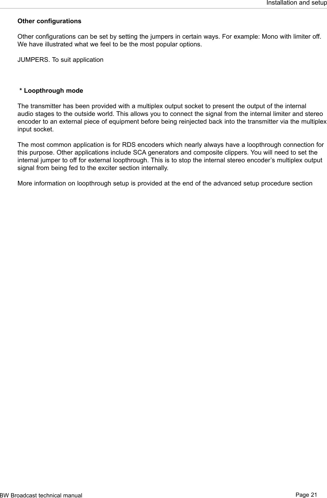 BW Broadcast technical manual Page 21Installation and setupOther configurationsOther configurations can be set by setting the jumpers in certain ways. For example: Mono with limiter off. We have illustrated what we feel to be the most popular options. JUMPERS. To suit application * Loopthrough modeThe transmitter has been provided with a multiplex output socket to present the output of the internal audio stages to the outside world. This allows you to connect the signal from the internal limiter and stereo encoder to an external piece of equipment before being reinjected back into the transmitter via the multiplex input socket. The most common application is for RDS encoders which nearly always have a loopthrough connection for this purpose. Other applications include SCA generators and composite clippers. You will need to set the internal jumper to off for external loopthrough. This is to stop the internal stereo encoder’s multiplex output signal from being fed to the exciter section internally.More information on loopthrough setup is provided at the end of the advanced setup procedure section