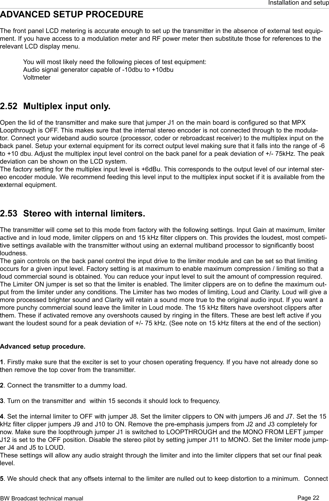 BW Broadcast technical manual Page 22Installation and setupADVANCED SETUP PROCEDUREThe front panel LCD metering is accurate enough to set up the transmitter in the absence of external test equip-ment. If you have access to a modulation meter and RF power meter then substitute those for references to the relevant LCD display menu.   You will most likely need the following pieces of test equipment:  Audio signal generator capable of -10dbu to +10dbu  Voltmeter2.52  Multiplex input only.Open the lid of the transmitter and make sure that jumper J1 on the main board is configured so that MPX Loopthrough is OFF. This makes sure that the internal stereo encoder is not connected through to the modula-tor. Connect your wideband audio source (processor, coder or rebroadcast receiver) to the multiplex input on the back panel. Setup your external equipment for its correct output level making sure that it falls into the range of -6 to +10 dbu. Adjust the multiplex input level control on the back panel for a peak deviation of +/- 75kHz. The peak deviation can be shown on the LCD system.The factory setting for the multiplex input level is +6dBu. This corresponds to the output level of our internal ster-eo encoder module. We recommend feeding this level input to the multiplex input socket if it is available from the external equipment. 2.53  Stereo with internal limiters.The transmitter will come set to this mode from factory with the following settings. Input Gain at maximum, limiter active and in loud mode, limiter clippers on and 15 kHz filter clippers on. This provides the loudest, most competi-tive settings available with the transmitter without using an external multiband processor to significantly boost loudness.The gain controls on the back panel control the input drive to the limiter module and can be set so that limiting occurs for a given input level. Factory setting is at maximum to enable maximum compression / limiting so that a loud commercial sound is obtained. You can reduce your input level to suit the amount of compression required. The Limiter ON jumper is set so that the limiter is enabled. The limiter clippers are on to define the maximum out-put from the limiter under any conditions. The Limiter has two modes of limiting, Loud and Clarity. Loud will give a more processed brighter sound and Clarity will retain a sound more true to the original audio input. If you want a more punchy commercial sound leave the limiter in Loud mode. The 15 kHz filters have overshoot clippers after them. These if activated remove any overshoots caused by ringing in the filters. These are best left active if you want the loudest sound for a peak deviation of +/- 75 kHz. (See note on 15 kHz filters at the end of the section)Advanced setup procedure. 1. Firstly make sure that the exciter is set to your chosen operating frequency. If you have not already done so then remove the top cover from the transmitter.2. Connect the transmitter to a dummy load.3. Turn on the transmitter and  within 15 seconds it should lock to frequency.4. Set the internal limiter to OFF with jumper J8. Set the limiter clippers to ON with jumpers J6 and J7. Set the 15 kHz filter clipper jumpers J9 and J10 to ON. Remove the pre-emphasis jumpers from J2 and J3 completely for now. Make sure the loopthrough jumper J1 is switched to LOOPTHROUGH and the MONO FROM LEFT jumper J12 is set to the OFF position. Disable the stereo pilot by setting jumper J11 to MONO. Set the limiter mode jump-er J4 and J5 to LOUD.These settings will allow any audio straight through the limiter and into the limiter clippers that set our final peak level. 5. We should check that any offsets internal to the limiter are nulled out to keep distortion to a minimum.  Connect 