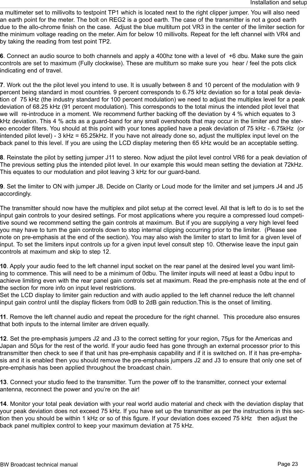 BW Broadcast technical manual Page 23Installation and setupa multimeter set to millivolts to testpoint TP1 which is located next to the right clipper jumper. You will also need an earth point for the meter. The bolt on REG2 is a good earth. The case of the transmitter is not a good earth due to the allo-chrome finish on the case.  Adjust the blue multiturn pot VR3 in the center of the limiter section for the minimum voltage reading on the meter. Aim for below 10 millivolts. Repeat for the left channel with VR4 and by taking the reading from test point TP2.6. Connect an audio source to both channels and apply a 400hz tone with a level of  +6 dbu. Make sure the gain controls are set to maximum (Fully clockwise). These are multiturn so make sure you  hear / feel the pots click indicating end of travel.7. Work out the the pilot level you intend to use. It is usually between 8 and 10 percent of the modulation with 9 percent being standard in most countries. 9 percent corresponds to 6.75 kHz deviation so for a total peak devia-tion of  75 kHz (the industry standard for 100 percent modulation) we need to adjust the multiplex level for a peak deviation of 68.25 kHz (91 percent modulation). This corresponds to the total minus the intended pilot level that we will  re-introduce in a moment. We recommend further backing off the deviation by 4 % which equates to 3 kHz deviation. This 4 % acts as a guard-band for any small overshoots that may occur in the limiter and the ster-eo encoder filters. You should at this point with your tones applied have a peak deviation of 75 kHz - 6.75kHz  (or intended pilot level) - 3 kHz = 65.25kHz. If you have not already done so, adjust the multiplex input level on the back panel to this level. If you are using the LCD display metering then 65 kHz would be an acceptable setting.8. Reinstate the pilot by setting jumper J11 to stereo. Now adjust the pilot level control VR6 for a peak deviation of The previous setting plus the intended pilot level. In our example this would mean setting the deviation at 72kHz. This equates to our modulation and pilot leaving 3 kHz for our guard-band.9. Set the limiter to ON with jumper J8. Decide on Clarity or Loud mode for the limiter and set jumpers J4 and J5 accordingly. The transmitter should now have the multiplex and pilot setup at the correct level. All that is left to do is to set the input gain controls to your desired settings. For most applications where you require a compressed loud competi-tive sound we recommend setting the gain controls at maximum. But if you are supplying a very high level feed you may have to turn the gain controls down to stop internal clipping occurring prior to the limiter.  (Please see note on pre-emphasis at the end of the section). You may also wish the limiter to start to limit for a given level of input. To set the limiters input controls up for a given input level consult step 10. Otherwise leave the input gain controls at maximum and skip to step 12.10. Apply your audio feed to the left channel input socket on the rear panel at the desired level you want limit-ing to commence. This will need to be a minimum of 0dbu. The limiter inputs will need at least a 0dbu input to achieve limiting even with the rear panel gain controls set at maximum. Read the pre-emphasis note at the end of the section for more info on input level restrictions. Set the LCD display to limiter gain reduction and with audio applied to the left channel reduce the left channel input gain control until the display flickers from 0dB to 2dB gain reduction.This is the onset of limiting. 11. Remove the left channel audio and repeat the procedure for the right channel.  This procedure also ensures that both inputs to the internal limiter are driven equally.12. Set the pre-emphasis jumpers J2 and J3 to the correct setting for your region, 75µs for the Americas and Japan and 50µs for the rest of the world. If your audio feed has gone through an external processor prior to this transmitter then check to see if that unit has pre-emphasis capability and if it is switched on. If it has pre-empha-sis and it is enabled then you should remove the pre-emphasis jumpers J2 and J3 to ensure that only one set of pre-emphasis has been applied throughout the broadcast chain. 13. Connect your studio feed to the transmitter. Turn the power off to the transmitter, connect your external  antenna, reconnect the power and you’re on the air!14. Monitor your total peak deviation with your real world audio material and check with the deviation display that your peak deviation does not exceed 75 kHz. If you have set up the transmitter as per the instructions in this sec-tion then you should be within 1 kHz or so of this figure. If your deviation does exceed 75 kHz   then adjust the back panel multiplex control to keep your maximum deviation at 75 kHz.
